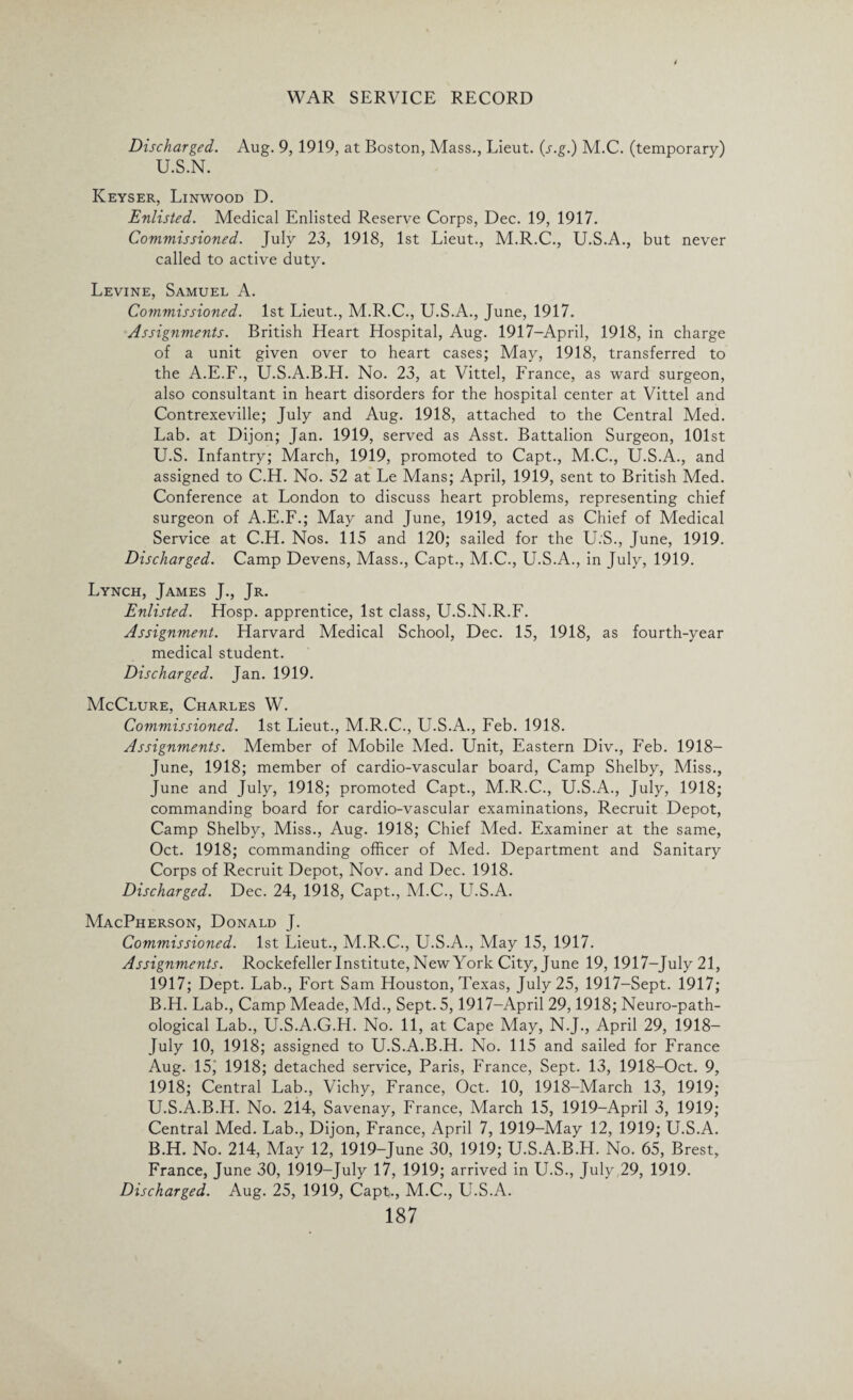Discharged. Aug. 9, 1919, at Boston, Mass., Lieut, (j.g.) M.C. (temporary) U.S.N. Keyser, Linwood D. Enlisted. Medical Enlisted Reserve Corps, Dec. 19, 1917. Commissioned. July 23, 1918, 1st Lieut., M.R.C., U.S.A., but never called to active duty. Levine, Samuel A. Commissioned. 1st Lieut., M.R.C., U.S.A., June, 1917. Assignments. British Heart Hospital, Aug. 1917—April, 1918, in charge of a unit given over to heart cases; May, 1918, transferred to the A.E.F., U.S.A.B.H. No. 23, at Vittel, France, as ward surgeon, also consultant in heart disorders for the hospital center at Vittel and Contrexeville; July and Aug. 1918, attached to the Central Med. Lab. at Dijon; Jan. 1919, served as Asst. Battalion Surgeon, 101st U.S. Infantry; March, 1919, promoted to Capt., M.C., U.S.A., and assigned to C.H. No. 52 at Le Mans; April, 1919, sent to British Med. Conference at London to discuss heart problems, representing chief surgeon of A.E.F.; May and June, 1919, acted as Chief of Medical Service at C.H. Nos. 115 and 120; sailed for the U.S., June, 1919. Discharged. Camp Devens, Mass., Capt., M.C., U.S.A., in July, 1919. Lynch, James J., Jr. Enlisted. Hosp. apprentice, 1st class, U.S.N.R.F. Assignment. Harvard Medical School, Dec. 15, 1918, as fourth-year medical student. Discharged. Jan. 1919. McClure, Charles W. Commissioned. 1st Lieut., M.R.C., U.S.A., Feb. 1918. Assignments. Member of Mobile Med. Unit, Eastern Div., Feb. 1918— June, 1918; member of cardio-vascular board, Camp Shelby, Miss., June and July, 1918; promoted Capt., M.R.C., U.S.A., July, 1918; commanding board for cardio-vascular examinations, Recruit Depot, Camp Shelby, Miss., Aug. 1918; Chief Med. Examiner at the same, Oct. 1918; commanding officer of Med. Department and Sanitary Corps of Recruit Depot, Nov. and Dec. 1918. Discharged. Dec. 24, 1918, Capt., M.C., LhS.A. MacPherson, Donald J. Commissioned. 1st Lieut., M.R.C., U.S.A., May 15, 1917. Assignments. Rockefeller Institute, New York City, June 19, 1917-July21, 1917; Dept. Lab., Fort Sam Houston, Texas, July 25, 1917-Sept. 1917; B.H. Lab., Camp Meade, Md., Sept. 5,1917—April 29,1918; Neuro-path- ological Lab., U.S.A.G.H. No. 11, at Cape May, N.J., April 29, 1918— July 10, 1918; assigned to U.S.A.B.H. No. 115 and sailed for France Aug. 15j 1918; detached service, Paris, France, Sept. 13, 1918-Oct. 9, 1918; Central Lab., Vichy, France, Oct. 10, 1918-March 13, 1919; U.S.A.B.H. No. 214, Savenay, France, March 15, 1919-April 3, 1919; Central Med. Lab., Dijon, France, April 7, 1919-May 12, 1919; U.S.A. B.H. No. 214, May 12, 1919-June 30, 1919; U.S.A.B.H. No. 65, Brest, France, June 30, 1919-July 17, 1919; arrived in U.S., July 29, 1919. Discharged. Aug. 25, 1919, Capt., M.C., U.S.A.
