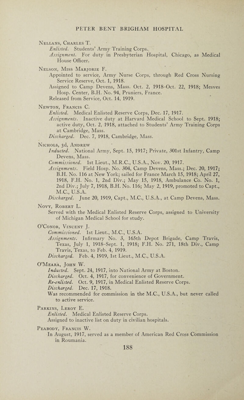 Nellans, Charles T. Enlisted. Students’ Army Training Corps. Assignment. For duty in Presbyterian Hospital, Chicago, as Medical Flouse Officer. Nelson, Miss Marjorie F. Appointed to service, Army Nurse Corps, through Red Cross Nursing Service Reserve, Oct. 1, 1918. Assigned to Camp Devens, Mass. Oct. 2, 1918-Oct. 22, 1918; Mesves Hosp. Center, B.H. No. 94, Pruniers, France. Released from Service, Oct. 14, 1919. Newton, Francis C. Enlisted. Medical Enlisted Reserve Corps, Dec. 17, 1917. Assignments. Inactive duty at Flarvard Medical School to Sept. 1918; active duty, Oct. 2, 1918, attached to Students’ Army Training Corps at Cambridge, Mass. Discharged. Dec. 7, 1918, Cambridge, Mass. Nichols, 3d, Andrew Inducted. National Army, Sept. 15, 1917; Private, 301st Infantry, Camp Devens, Mass. Commissioned. 1st Lieut., M.R.C., U.S.A., Nov. 20, 1917. Assignments. Field Hosp. No. 304, Camp Devens, Mass.; Dec. 20, 1917; B.H. No. 116 at New York; sailed for France March 15, 1918; April 27, 1918, F.H. No. 1, 2nd Div.; May 15, 1918, Ambulance Co. No. 1, 2nd Div.; July 7, 1918, B.H. No. 116; May 2, 1919, promoted to Capt., M.C., U.S.A. Discharged. June 20, 1919, Capt., M.C., U.S.A., at Camp Devens, Mass. Novy, Robert L. Served with the Medical Enlisted Reserve Corps, assigned to University of Michigan Medical School for study. O’Conor, Vincent J. Commissioned. 1st Lieut., M.C., U.S.A. Assignments. Infirmary No. 3, 165th Depot Brigade, Camp Travis, Texas, July 1, 1918-Sept. 1, 1918; F.H. No. 271, 18th Div., Camp Travis, Texas, to Feb. 4, 1919. Discharged. Feb. 4, 1919, 1st Lieut., M.C., U.S.A. O’Meara, John W. Inducted. Sept. 24, 1917, into National Army at Boston. Discharged. Oct. 4, 1917, for convenience of Government. Re-enlisted. Oct. 9, 1917, in Medical Enlisted Reserve Corps. Discharged. Dec. 17, 1918. Was recommended for commission in the M.C., U.S.A., but never called to active service. Parkins, Leroy E. Enlisted. Medical Enlisted Reserve Corps. Assigned to inactive list on duty in civilian hospitals. Peabody, Francis W. In August, 1917, served as a member of American Red Cross Commission in Roumania.