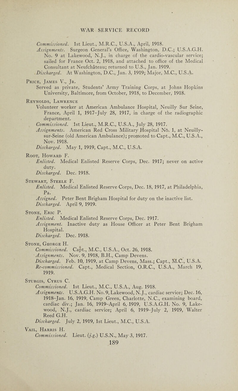 Commissioned. 1st Lieut., M.R.C., U.S.A., April, 1918. Assignments. Surgeon General’s Office, Washington, D.C.; U.S.A.G.H. No. 9 at Lakewood, N.J., in charge of the cardio-vascular service; sailed for France Oct. 2, 1918, and attached to office of the Medical Consultant at Neufchateau; returned to U.S., Jan. 1919. Discharged. At Washington, D.C., Jan. 3, 1919; Major, M.C., U.S.A. Price, James \t., Jr. Served as private, Students’ Army Training Corps, at Johns Hopkins University, Baltimore, from October, 1918, to December, 1918. Reynolds, Lawrence Volunteer worker at American Ambulance Hospital, Neuilly Sur Seine, France, April 1, 1917-July 28, 1917, in charge of the radiographic department. Commissioned. 1st Lieut., M.R.C., U.S.A., July 28, 1917. Assignments. American Red Cross Military Hospital N6. 1, at Neuilly- sur-Seine (old American Ambulance); promoted to Capt., M.C., U.S.A., Nov. 1918. Discharged. May 1, 1919, Capt., M.C., U.S.A. Root, Howard F. Enlisted. Medical Enlisted Reserve Corps, Dec. 1917; never on active duty. Discharged. Dec. 1918. Stewart, Steele F. Enlisted. Medical Enlisted Reserve Corps, Dec. 18, 1917, at Philadelphia, Pa. Assigned. Peter Bent Brigham Hospital for duty on the inactive list. Discharged. April 9, 1919. Stone, Eric P. Enlisted. Medical Enlisted Reserve Corps, Dec. 1917. Assignment. Inactive duty as House Officer at Peter Bent Brigham Hospital. Discharged. Dec. 1918. Stone, George H. Commissioned. Capt., M.C., U.S.A., Oct. 26, 1918. Assignments. Nov. 9, 1918, B.H., Camp Devens. Discharged. Feb. 10, 1919, at Camp Devens, Mass.; Capt., M.C., U.S.A. Re-commissioned. Capt., Medical Section, O.R.C., U.S.A., March 19, 1919. Sturgis, Cyrus C. Commissioned. 1st Lieut., M.C., U.S.A., Aug. 1918. Assignments. U.S.A.G.H. No. 9, Lakewood, N.J., cardiac service; Dec. 16, 1918-Jan. 16, 1919, Camp Green, Charlotte, N.C., examining board, cardiac div.; Jan. 16, 1919-April 6, 1919, U.S.A.G.H. No. 9, Lake- wood, N.J., cardiac service; April 6, 1919-July 2, 1919, Walter ReedG.H. Discharged. July 2, 1919, 1st Lieut., M.C., U.S.A. Vail, Harris H. Commissioned. Lieut. (j.g.) U.S.N., May 3, 1917.