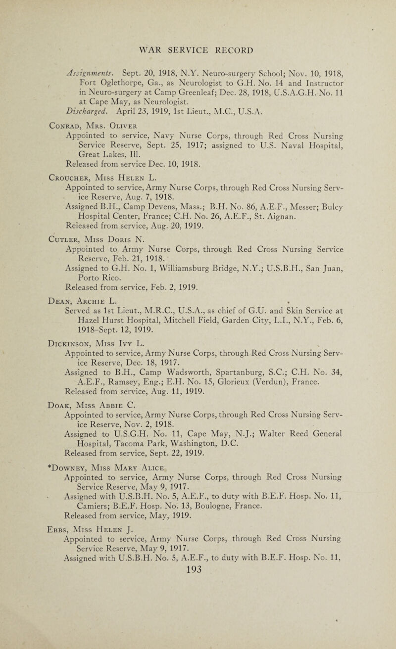 Assignments. Sept. 20, 1918, N.Y. Neuro-surgery School; Nov. 10, 1918, Fort Oglethorpe, Ga., as Neurologist to G.H. No. 14 and Instructor in Neuro-surgery at Camp Greenleaf; Dec. 28, 1918, U.S.A.G.H. No. 11 at Cape May, as Neurologist. Discharged. April 23, 1919, 1st Lieut., M.C., U.S.A. Conrad, Mrs. Oliver Appointed to service, Navy Nurse Corps, through Red Cross Nursing Service Reserve, Sept. 25, 1917; assigned to U.S. Naval Hospital, Great Lakes, Ill. Released from service Dec. 10, 1918. Croucher, Miss Helen L. Appointed to service, Army Nurse Corps, through Red Cross Nursing Serv¬ ice Reserve, Aug. 7, 1918. Assigned B.H., Camp Devens, Mass.; B.H. No. 86, A.E.F., Messer; Bulcy Hospital Center, France; C.H. No. 26, A.E.F., St. Aignan. Released from service, Aug. 20, 1919. Cutler, Miss Doris N. Appointed to Army Nurse Corps, through Red Cross Nursing Service Reserve, Feb. 21, 1918. Assigned to G.H. No. 1, Williamsburg Bridge, N.Y.; U.S.B.H., San Juan, Porto Rico. Released from service, Feb. 2, 1919. Dean, Archie L. Served as 1st Lieut., M.R.C., U.S.A., as chief of G.U. and Skin Service at Hazel Hurst Hospital, Mitchell Field, Garden City, L.I., N.Y., Feb. 6, 1918-Sept. 12, 1919. Dickinson, Miss Ivy L. Appointed to service, Army Nurse Corps, through Red Cross Nursing Serv¬ ice Reserve, Dec. 18, 1917. Assigned to B.H., Camp Wadsworth, Spartanburg, S.C.; C.H. No. 34, A.E.F., Ramsey, Eng.; E.H. No. 15, Glorieux (Verdun), France. Released from service, Aug. 11, 1919. Doak, Miss Abbie C. Appointed to service, Army Nurse Corps, through Red Cross Nursing Serv¬ ice Reserve, Nov. 2, 1918. Assigned to U.S.G.H. No. 11, Cape May, N.J.; Walter Reed General Hospital, Tacoma Park, Washington, D.C. Released from service, Sept. 22, 1919. *Downey, Miss Mary Alice Appointed to service; Army Nurse Corps, through Red Cross Nursing Service Reserve, May 9, 1917. Assigned with U.S.B.H. No. 5, A.E.F., to duty with B.E.F. Hosp. No. 11, Camiers; B.E.F. Hosp. No. 13, Boulogne, France. Released from service, May, 1919. Ebbs, Miss Helen J. Appointed to service, Army Nurse Corps, through Red Cross Nursing Service Reserve, May 9, 1917. Assigned with U.S.B.H. No. 5, A.E.F., to duty with B.E.F. Hosp. No. 11,