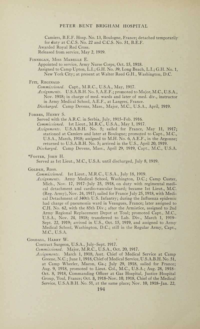 Camiers, B.E.F. Hosp. No. 13, Boulogne, France; detached temporarily for duty at C.C.S. No. 22 and C.C.S. No. 51, B.E.F. Awarded Royal Red Cross. Released from service, May 2, 1919. Finnegan, Miss Mabelle E. Appointed to service, Army Nurse Corps, Oct. 15, 1918. Assigned to Camp Upton, L.I.; G.H. No. 39, Long Beach, L.I.; G.H. No. 1, New York City; at present at Walter Reed G.H., Washington, D.C. Fitz, Reginald Commissioned. Capt., M.R.C., U.S.A., May, 1917. Assignments. U.S.A.B.H. No. 5, A.E.F.; promoted to Major, M.C., U.S.A., Nov. 1918; in charge of med. wards and later of med. div., instructor in Army Medical School, A.E.F., at Langres, France. Discharged. Camp Devens, Mass., Major, M.C., U.S.A., April, 1919. Forbes, Henry S. Served with the A.R.C. in Serbia, July, 1915-Feb. 1916. Commissioned. 1st Lieut., M.R.C., U.S.A., May 1, 1917. Assignments. U.S.A.B.H. No. 5; sailed for France, May 11, 1917; stationed at Camiers and later at Boulogne; promoted to Capt., M.C., U.S.A., March, 1918; assigned to M.H. No. 6, A.E.F., in the Argonne; returned to U.S.A.B.H. No. 5; arrived in the U.S., April 20, 1919. Discharged. Camp Devens, Mass., April 29, 1919, Capt., M.C., U.S.A. *Foster, John H. Served as 1st Lieut., M.C., U.S.A. until discharged, July 8, 1919. Golden, Ross. Commissioned. 1st Lieut., M.R.C., U.S.A., July 18, 1919. Assignments. Army Medical School, Washington, D.C.; Camp Custer, Mich., Nov. 17, 1917-July 25, 1918, on duty with regimental medi¬ cal detachment and cardio-vascular board; became 1st Lieut., M.C. (Reg. Army), Nov. 24, 1917; sailed for France July 25, 1918, with Medi¬ cal Detachment of 340th U.S. Infantry; during the Influenza epidemic had charge of pneumonia ward in Veaugues, France; later assigned to C.H. No. 62, with the 85th Div.; after the Armistice, assigned to 2nd Army Regional Replacement Depot at Toul; promoted Capt., M.C., U.S.A., Nov. 24, 1918; transferred to Lab. Div., March 1, 1919- Sept. 22, 1919; arrived in U.S., Oct. 15, 1919, and assigned to Army Medical School, Washington, D.C.; still in the Regular Army, Capt., M.C., U.S.A. Goodall, Harry W. Contract Surgeon, U.S.A., July-Sept. 1917. Commissioned. Major, M.R.C., U.S.A., Oct. 20, 1917. Assignments. March 1, 1918, Asst. Chief of Medical Service at Camp Greene, N.C.; June 1, 1918, Chief of Medical Service, U.S.A.B.H. No. 51, at Camp Wheeler, Macon, Ga.; July 29, 1918, sailed for France; Aug. 9, 1918, promoted to Lieut. Col., M.C., U.S.A.; Aug. 28, 1918— Oct. 8, 1918, Commanding Officer at Gas Hospital, Justice Hospital Group, Toul, France; Oct. 8, 1918-Nov. 10, 1918, Chief of the Medical Service, U.S.A.B.H. No. 51, at the same place; Nov. 10, 1918-Jan. 22,