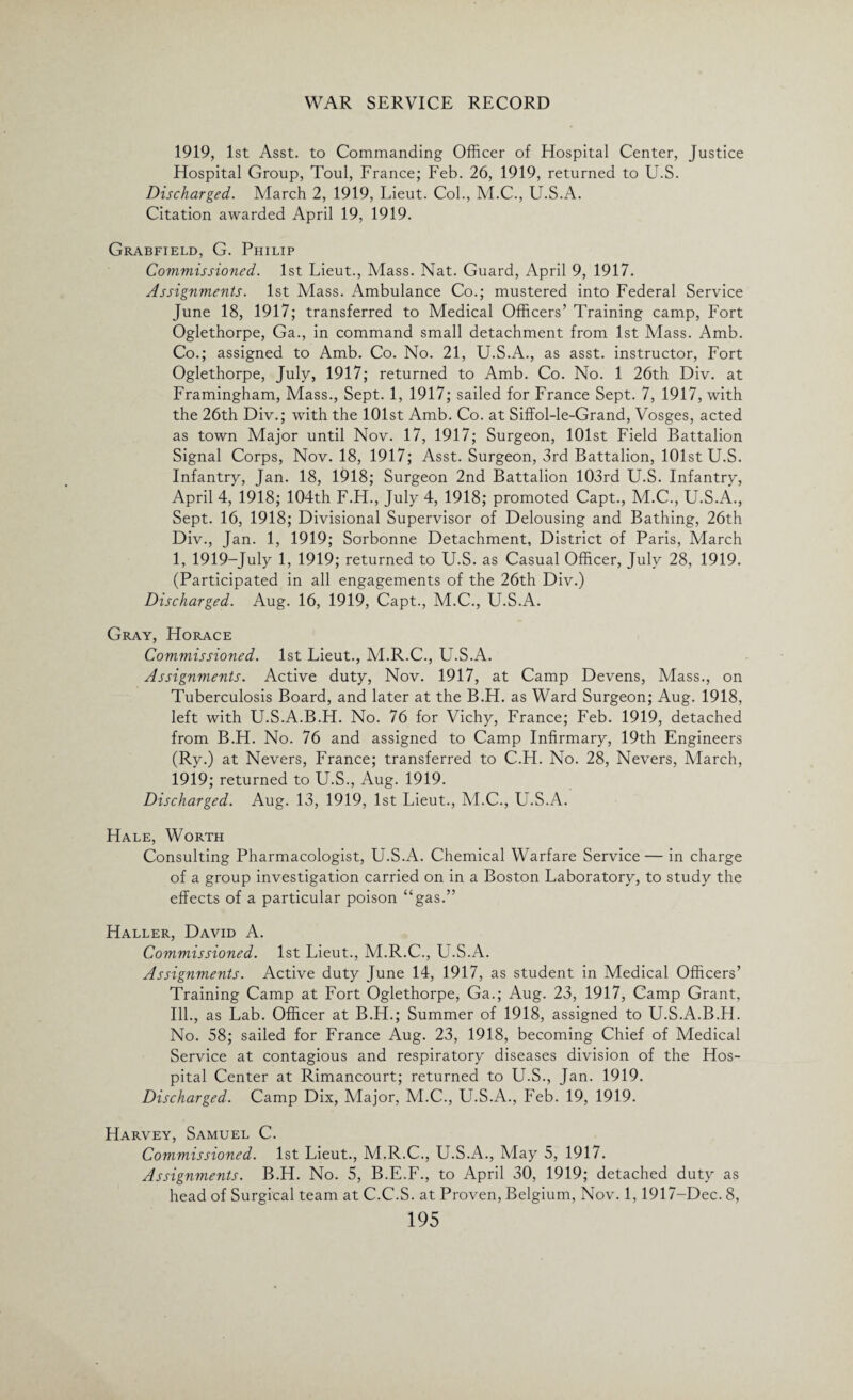 1919, 1st Asst, to Commanding Officer of Hospital Center, Justice Hospital Group, Toul, France; Feb. 26, 1919, returned to U.S. Discharged. March 2, 1919, Lieut. Col., M.C., U.S.A. Citation awarded April 19, 1919. Grabfield, G. Philip Commissioned. 1st Lieut., Mass. Nat. Guard, April 9, 1917. Assignments. 1st Mass. Ambulance Co.; mustered into Federal Service June 18, 1917; transferred to Medical Officers’ Training camp, Fort Oglethorpe, Ga., in command small detachment from 1st Mass. Amb. Co.; assigned to Amb. Co. No. 21, U.S.A., as asst, instructor, Fort Oglethorpe, July, 1917; returned to Amb. Co. No. 1 26th Div. at Framingham, Mass., Sept. 1, 1917; sailed for France Sept. 7, 1917, with the 26th Div.; with the 101st Amb. Co. at Siffol-le-Grand, Vosges, acted as town Major until Nov. 17, 1917; Surgeon, 101st Field Battalion Signal Corps, Nov. 18, 1917; Asst. Surgeon, 3rd Battalion, 101st U.S. Infantry, Jan. 18, 1918; Surgeon 2nd Battalion 103rd U.S. Infantry, April 4, 1918; 104th F.H., July 4, 1918; promoted Capt., M.C., U.S.A., Sept. 16, 1918; Divisional Supervisor of Delousing and Bathing, 26th Div., Jan. 1, 1919; Sorbonne Detachment, District of Paris, March 1, 1919-July 1, 1919; returned to U.S. as Casual Officer, July 28, 1919. (Participated in all engagements of the 26th Div.) Discharged. Aug. 16, 1919, Capt., M.C., U.S.A. Gray, Horace Commissioned. 1st Lieut., M.R.C., U.S.A. Assignments. Active duty, Nov. 1917, at Camp Devens, Mass., on Tuberculosis Board, and later at the B.H. as Ward Surgeon; Aug. 1918, left with U.S.A.B.H. No. 76 for Vichy, France; Feb. 1919, detached from B.H. No. 76 and assigned to Camp Infirmary, 19th Engineers (Ry.) at Nevers, France; transferred to C.H. No. 28, Nevers, March, 1919; returned to U.S., Aug. 1919. Discharged. Aug. 13, 1919, 1st Lieut., M.C., U.S.A. Hale, Worth Consulting Pharmacologist, U.S.A. Chemical Warfare Service— in charge of a group investigation carried on in a Boston Laboratory, to study the effects of a particular poison “gas.” Haller, David A. Commissioned. 1st Lieut., M.R.C., U.S.A. Assignments. Active duty June 14, 1917, as student in Medical Officers’ Training Camp at Fort Oglethorpe, Ga.; Aug. 23, 1917, Camp Grant, Ill., as Lab. Officer at B.H.; Summer of 1918, assigned to U.S.A.B.H. No. 58; sailed for France Aug. 23, 1918, becoming Chief of Medical Service at contagious and respiratory diseases division of the Hos¬ pital Center at Rimancourt; returned to U.S., Jan. 1919. Discharged. Camp Dix, Major, M.C., U.S.A., Feb. 19, 1919. Harvey, Samuel C. Commissioned. 1st Lieut., M.R.C., U.S.A., May 5, 1917. Assignments. B.H. No. 5, B.E.F., to April 30, 1919; detached duty as head of Surgical team at C.C.S. at Proven, Belgium, Nov. 1,1917-Dec. 8,