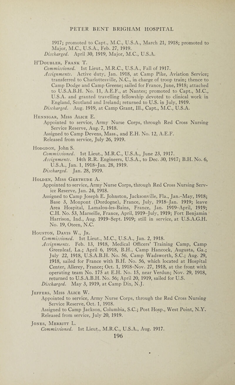 1917; promoted to Capt., M.C., U.S.A., March 21, 1918; promoted to Major, M.C., U.S.A., Feb. 27, 1919. Discharged. April 30, 1919, Major, M.C., U.S.A. H’Doubler, Frank T. Commissioned. 1st Lieut., M.R.C., U.S.A., Fall of 1917. Assignments. Active duty, Jan. 1918, at Camp Pike, Aviation Service; transferred to Charlottesville, N.C., in charge of troop train; thence to Camp Dodge and Camp Greene; sailed for France, June, 1918; attached to U.S.A.B.H. No. 11, A.E.F., at Nantes; promoted to Capt., M.C., U.S.A. and granted travelling fellowship devoted to clinical work in England, Scotland and Ireland; returned to U.S. in July, 1919. Discharged. Aug. 1919, at Camp Grant, Ill., Capt., M.C., U.S.A. Hennigar, Miss Alice E. Appointed to service, Army Nurse Corps, through Red Cross Nursing Service Reserve, Aug. 7, 1918. Assigned to Camp Devens, Mass., and E.H. No. 12, A.E.F. Released from service, July 26, 1919. Hodgdon, John S. Commissioned. 1st Lieut., M.R.C., U.S.A., June 23, 1917. Assignments. 14th R.R. Engineers, U.S.A., to Dec. 30, 1917; B.H. No. 6, U.S.A., Jan. 1, 1918-Jan. 28, 1919. Discharged. Jan. 28, 1919. Holden, Miss Gertrude A. Appointed to service, Army Nurse Corps, through Red Cross Nursing Serv¬ ice Reserve, Jan. 24, 1918. Assigned to Camp Joseph E. Johnston, Jacksonville, Fla., Jan.-May, 1918; Base 3, Monpont (Dordogne), France, July, 1918-Jan. 1919; leave Area Hospital, Lamalou-les-Bains, France, Jan. 1919-April, 1919; C.H. No. 53, Marseille, France, April, 1919-July, 1919; Fort Benjamin Harrison, Ind., Aug. 1919-Sept. 1919; still in service, at U.S.A.G.H. No. 19, Oteen, N.C. Houston, Davis W., Jr. Commissioned. 1st Lieut., M.C., U.S.A., Jan. 2, 1918. Assignments. Feb. 13, 1918, Medical Officers’ Training Camp, Camp Greenleaf, La.; April 6, 1918, B.H., Camp Hancock, Augusta, Ga.; July 22, 1918, U.S.A.B.H. No. 56, Camp Wadsworth, S.C.; Aug. 29, 1918, sailed for France with B.H. No. 56, which located at Hospital Center, Allerey, France; Oct. 1, 1918-Nov. 27, 1918, at the front with operating team No. 175 at E.H. No. 15, near Verdun; Nov. 29, 1918, returned to U.S.A.B.H. No. 56; April 20, 1919, sailed for U.S. Discharged. May 3, 1919, at Camp Dix, N.J. Jeffers, Miss Alice W. Appointed to service, Army Nurse Corps, through the Red Cross Nursing Service Reserve, Oct. 1, 1918. Assigned to Camp Jackson, Columbia, S.C.; Post Hosp., West Point, N.Y. Released from service, July 20, 1919. Jones, Merritt L. Commissioned. 1st Lieut., M.R.C., U.S.A., Aug. 1917.
