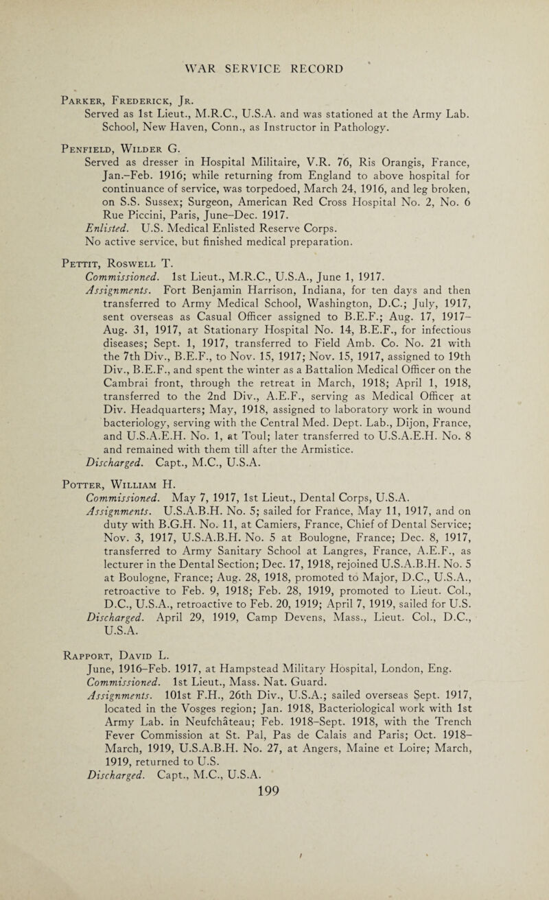 Parker, Frederick, Jr. Served as 1st Lieut., M.R.C., U.S.A. and was stationed at the Army Lab. School, New Haven, Conn., as Instructor in Pathology. Penfield, Wilder G. Served as dresser in Hospital Militaire, V.R. 76, Ris Orangis, France, Jan.-Feb. 1916; while returning from England to above hospital for continuance of service, was torpedoed, March 24, 1916, and leg broken, on S.S. Sussex; Surgeon, American Red Cross Hospital No. 2, No. 6 Rue Piccini, Paris, June-Dee. 1917. Enlisted. U.S. Medical Enlisted Reserve Corps. No active service, but finished medical preparation. Pettit, Roswell T. Commissioned. 1st Lieut., M.R.C., U.S.A., June 1, 1917. Assignments. Fort Benjamin Harrison, Indiana, for ten days and then transferred to Army Medical School, Washington, D.C.; July, 1917, sent overseas as Casual Officer assigned to B.E.F.; Aug. 17, 1917- Aug. 31, 1917, at Stationary Hospital No. 14, B.E.F., for infectious diseases; Sept. 1, 1917, transferred to Field Amb. Co. No. 21 with the 7th Div., B.E.F., to Nov. 15, 1917; Nov. 15, 1917, assigned to 19th Div., B.E.F., and spent the winter as a Battalion Medical Officer on the Cambrai front, through the retreat in March, 1918; April 1, 1918, transferred to the 2nd Div., A.E.F., serving as Medical Officer at Div. Headquarters; May, 1918, assigned to laboratory work in wound bacteriology, serving with the Central Med. Dept. Lab., Dijon, France, and U.S.A.E.H. No. 1, at Toul; later transferred to U.S.A.E.H. No. 8 and remained with them till after the Armistice. Discharged. Capt., M.C., U.S.A. Potter, William H. Commissioned. May 7, 1917, 1st Lieut., Dental Corps, U.S.A. Assignments. U.S.A.B.H. No. 5; sailed for France, May 11, 1917, and on duty with B.G.H. No. 11, at Camiers, France, Chief of Dental Service; Nov. 3, 1917, U.S.A.B.H. No. 5 at Boulogne, France; Dec. 8, 1917, transferred to Army Sanitary School at Langres, France, A.E.F., as lecturer in the Dental Section; Dec. 17, 1918, rejoined U.S.A.B.H. No. 5 at Boulogne, France; Aug. 28, 1918, promoted to Major, D.C., U.S.A., retroactive to Feb. 9, 1918; Feb. 28, 1919, promoted to Lieut. Col., D.C., U.S.A., retroactive to Feb. 20, 1919; April 7, 1919, sailed for U.S. Discharged. April 29, 1919, Camp Devens, Mass., Lieut. Col., D.C., U.S.A. Rapport, David L. June, 1916-Feb. 1917, at Hampstead Military Hospital, London, Eng. Commissioned. 1st Lieut., Mass. Nat. Guard. Assignments. 101st F.H., 26th Div., U.S.A.; sailed overseas Sept. 1917, located in the Vosges region; Jan. 1918, Bacteriological work with 1st Army Lab. in Neufchateau; Feb. 1918-Sept. 1918, with the Trench Fever Commission at St. Pal, Pas de Calais and Paris; Oct. 1918- March, 1919, U.S.A.B.H. No. 27, at Angers, Maine et Loire; March, 1919, returned to U.S. Discharged. Capt., M.C., U.S.A.