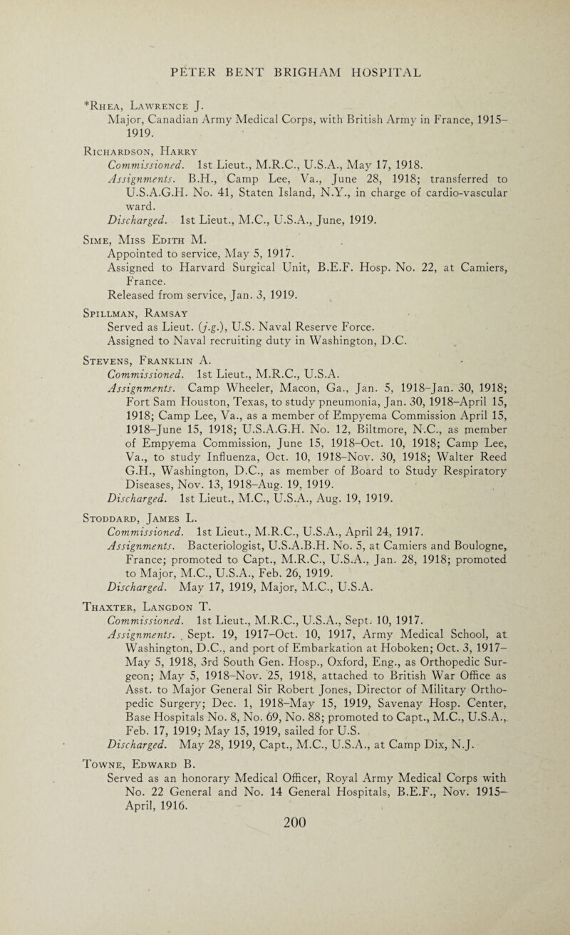 *Rhea, Lawrence J. Major, Canadian Army Medical Corps, with British Army in France, 1915— 1919. Richardson, Harry Commissioned. 1st Lieut., M.R.C., U.S.A., May 17, 1918. Assignments. B.H., Camp Lee, Va., June 28, 1918; transferred to U.S.A.G.H. No. 41, Staten Island, N.Y., in charge of cardio-vascular ward. Discharged. 1st Lieut., M.C., U.S.A., June, 1919. Sime, Miss Edith M. Appointed to service, May 5, 1917. Assigned to Harvard Surgical Unit, B.E.F. Hosp. No. 22, at Camiers, France. Released from service, Jan. 3, 1919. Spillman, Ramsay Served as Lieut. (j.g.), U.S. Naval Reserve Force. Assigned to Naval recruiting duty in Washington, D.C. Stevens, Franklin A. Commissioned. 1st Lieut., M.R.C., U.S.A. Assignments. Camp Wheeler, Macon, Ga., Jan. 5, 1918-Jan. 30, 1918; Fort Sam Houston, Texas, to study pneumonia, Jan. 30, 1918—April 15, 1918; Camp Lee, Va., as a member of Empyema Commission April 15, 1918-June 15, 1918; U.S.A.G.H. No. 12, Biltmore, N.C., as piember of Empyema Commission, June 15, 1918-Oct. 10, 1918; Camp Lee, Va., to study Influenza, Oct. 10, 1918-Nov. 30, 1918; Walter Reed G.H., Washington, D.C., as member of Board to Study Respiratory Diseases, Nov. 13, 1918-Aug. 19, 1919. Discharged. 1st Lieut., M.C., U.S.A., Aug. 19, 1919. Stoddard, James L. Commissioned. 1st Lieut., M.R.C., U.S.A., April 24, 1917. Assignments. Bacteriologist, U.S.A.B.H. No. 5, at Camiers and Boulogne, France; promoted to Capt., M.R.C., U.S.A., Jan. 28, 1918; promoted to Major, M.C., U.S.A., Feb. 26, 1919. Discharged. May 17, 1919, Major, M.C., U.S.A. Thaxter, Langdon T. Commissioned. 1st Lieut., M.R.C., U.S.A., Sept. 10, 1917. Assignments. . Sept. 19, 1917-Oct. 10, 1917, Army Medical School, at Washington, D.C., and port of Embarkation at Hoboken; Oct. 3, 1917- May 5, 1918, 3rd South Gen. Hosp., Oxford, Eng., as Orthopedic Sur¬ geon; May 5, 1918-Nov. 25, 1918, attached to British War Office as Asst, to Major General Sir Robert Jones, Director of Military Ortho¬ pedic Surgery; Dec. 1, 1918-May 15, 1919, Savenay Hosp. Center, Base Hospitals No. 8, No. 69, No. 88; promoted to Capt., M.C., U.S.A., Feb. 17, 1919; May 15, 1919, sailed for U.S. Discharged. May 28, 1919, Capt., M.C., U.S.A., at Camp Dix, N.J. Towne, Edward B. Served as an honorary Medical Officer, Royal Army Medical Corps with No. 22 General and No. 14 General Flospitals, B.E.F., Nov. 1915— April, 1916.