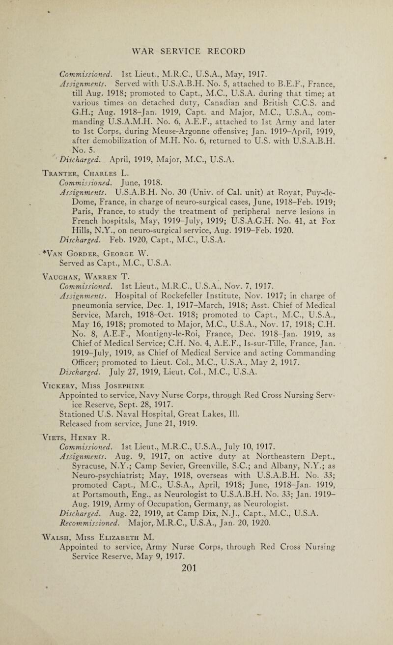 Commissioned. 1st Lieut., M.R.C., U.S.A., May, 1917. Assignments. Served with U.S.A.B.H. No. 5, attached to B.E.F., France, till Aug. 1918; promoted to Capt., M.C., U.S.A. during that time; at various times on detached duty, Canadian and British C.C.S. and G.H.; Aug. 1918-Jan. 1919, Capt. and Major, M.C., U.S.A., com¬ manding U.S.A.M.H. No. 6, A.E.F., attached to 1st Army and later to 1st Corps, during Meuse-Argonne offensive; Jan. 1919—April, 1919, after demobilization of M.H. No. 6, returned to U.S. with U.S.A.B.FI. No. 5. ' Discharged. April, 1919, Major, M.C., U.S.A. Tranter, Charles L. Commissioned. June, 1918. Assignments. U.S.A.B.H. No. 30 (Univ. of Cal. unit) at Royat, Puy-de- Dome, France, in charge of neuro-surgical cases, June, 1918-Feb. 1919; Paris, France, to study the treatment of peripheral nerve lesions in French hospitals, May, 1919-July, 1919; U.S.A.G.H. No. 41, at Fox Hills, N.Y., on neuro-surgical service, Aug. 1919-Feb. 1920. Discharged. Feb. 1920, Capt., M.C., U.S.A. *Van Gorder, George W. Served as Capt., M.C., U.S.A. Vaughan, Warren T. Commissioned. 1st Lieut., M.R.C., U.S.A., Nov. 7, 1917. Assignments. Hospital of Rockefeller Institute, Nov. 1917; in charge of pneumonia service, Dec. 1, 1917-March, 1918; Asst. Chief of Medical Service, March, 1918-Oct. 1918; promoted to Capt., M.C., U.S.A., May 16, 1918; promoted to Major, M.C., U.S.A., Nov. 17, 1918; C.H. No. 8, A.E.F., Montigny-le-Roi, France, Dec. 1918-Jan. 1919, as Chief of Medical Service; C.H. No. 4, A.E.F., Is-sur-Tille, France, Jan. 1919-July, 1919, as Chief of Medical Service and acting Commanding Officer; promoted to Lieut. Col., M.C., LT.S.A., May 2, 1917. Discharged. July 27, 1919, Lieut. Col., M.C., U.S.A. Vickery, Miss Josephine Appointed to service, Navy Nurse Corps, through Red Cross Nursing Serv¬ ice Reserve, Sept. 28, 1917. Stationed U.S. Naval Hospital, Great Lakes, Ill. Released from service, June 21, 1919. Viets, Henry R. Commissioned. 1st Lieut., M.R.C., U.S.A., July 10, 1917. Assignments. Aug. 9, 1917, on active duty at Northeastern Dept., Syracuse, N.Y.; Camp Sevier, Greenville, S.C.; and Albany, N.Y.; as Neuro-psychiatrist; May, 1918, overseas with U.S.A.B.H. No. 33; promoted Capt., M.C., U.S.A., April, 1918; June, 1918-Jan. 1919, at Portsmouth, Eng., as Neurologist to U.S.A.B.H. No. 33; Jan. 1919— Aug. 1919, Army of Occupation, Germany, as Neurologist. Discharged. Aug. 22, 1919, at Camp Dix, N.J., Capt., M.C., U.S.A. Recommissioned. Major, M.R.C., U.S.A., Jan. 20, 1920. Walsh, Miss Elizabeth M. Appointed to service, Army Nurse Corps, through Red Cross Nursing Service Reserve, May 9, 1917.