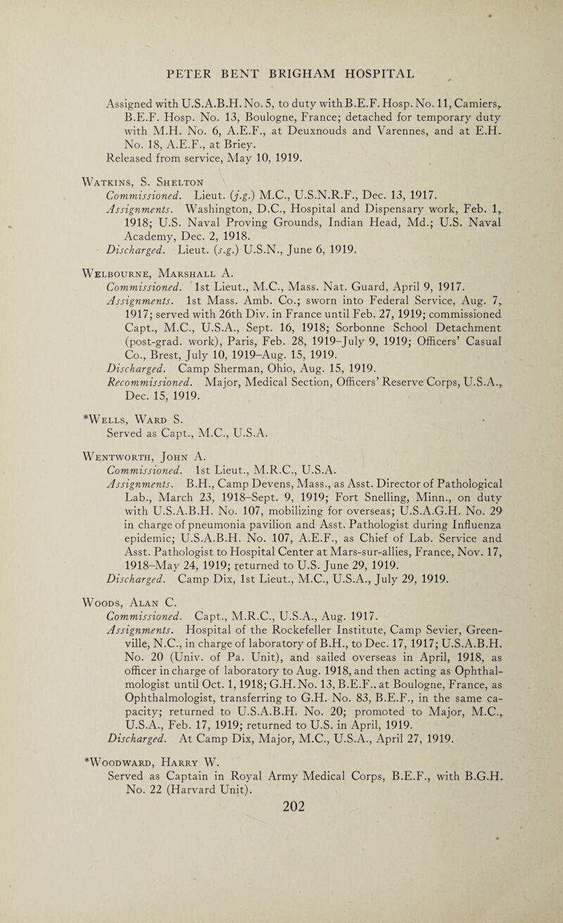 Assigned with U.S.A.B.H. No. 5, to duty with B.E.F. Hosp. No. 11, Camiers,. B.E.F. Hosp. No. 13, Boulogne, France; detached for temporary duty with M.H. No. 6, A.E.F., at Deuxnouds and Varennes, and at E.H, No. 18, A.E.F., at Briey. Released from service, May 10, 1919. Watkins, S. Shelton Commissioned. Lieut. (j.g.) M.C., U.S.N.R.F., Dec. 13, 1917. Assignments. Washington, D.C., Hospital and Dispensary work, Feb. 1, 1918; U.S. Naval Proving Grounds, Indian Head, Md.; U.S. Naval Academy, Dec. 2, 1918. Discharged. Lieut. (s.g.) U.S.N., June 6, 1919. Welbourne, Marshall A. Commissioned. 1st Lieut., M.C., Mass. Nat. Guard, April 9, 1917. Assignments. 1st Mass. Amb. Co.; sworn into Federal Service, Aug. 7,. 1917; served with 26th Div. in France until Feb. 27, 1919; commissioned Capt., M.C., U.S.A., Sept. 16, 1918; Sorbonne School Detachment (post-grad, work), Paris, Feb. 28, 1919-July 9, 1919; Officers’ Casual Co., Brest, July 10, 1919-Aug. 15, 1919. Discharged. Camp Sherman, Ohio, Aug. 15, 1919. Recommissioned. Major, Medical Section, Officers’ Reserve Corps, U.S.A.,. Dec. 15, 1919. *Wells, Ward S. Served as Capt., M.C., U.S.A. Wentworth, John A. Commissioned. 1st Lieut., M.R.C., U.S.A. Assignments. B.H., Camp Devens, Mass., as Asst. Director of Pathological Lab., March 23, 1918-Sept. 9, 1919; Fort Snelling, Minn., on duty with U.S.A.B.H. No. 107, mobilizing for overseas; U.S.A.G.H. No. 29 in charge of pneumonia pavilion and Asst. Pathologist during Influenza epidemic; U.S.A.B.H. No. 107, A.E.F., as Chief of Lab. Service and Asst. Pathologist to Hospital Center at Mars-sur-allies, France, Nov. 17, 1918-May 24, 1919; returned to U.S. June 29, 1919. Discharged. Camp Dix, 1st Lieut., M.C., U.S.A., July 29, 1919. Woods, Alan C. Commissioned. Capt., M.R.C., U.S.A., Aug. 1917. Assignments. Hospital of the Rockefeller Institute, Camp Sevier, Green¬ ville, N.C., in charge of laboratory of B.H., to Dec. 17, 1917; U.S.A.B.H. No. 20 (Univ. of Pa. Unit), and sailed overseas in April, 1918, as officer in charge of laboratory to Aug. 1918, and then acting as Ophthal¬ mologist until Oct. 1,1918; G.H. No. 13, B.E.F., at Boulogne, France, as Ophthalmologist, transferring to G.H. No. 83, B.E.F., in the same ca¬ pacity; returned to U.S.A.B.H. No. 20; promoted to Major, M.C., U.S.A., Feb. 17, 1919; returned to U.S. in April, 1919. Discharged. At Camp Dix, Major, M.C., U.S.A., April 27, 1919. *Woodward, Harry W. Served as Captain in Royal Army Medical Corps, B.E.F., with B.G.H. No. 22 (Harvard Unit).