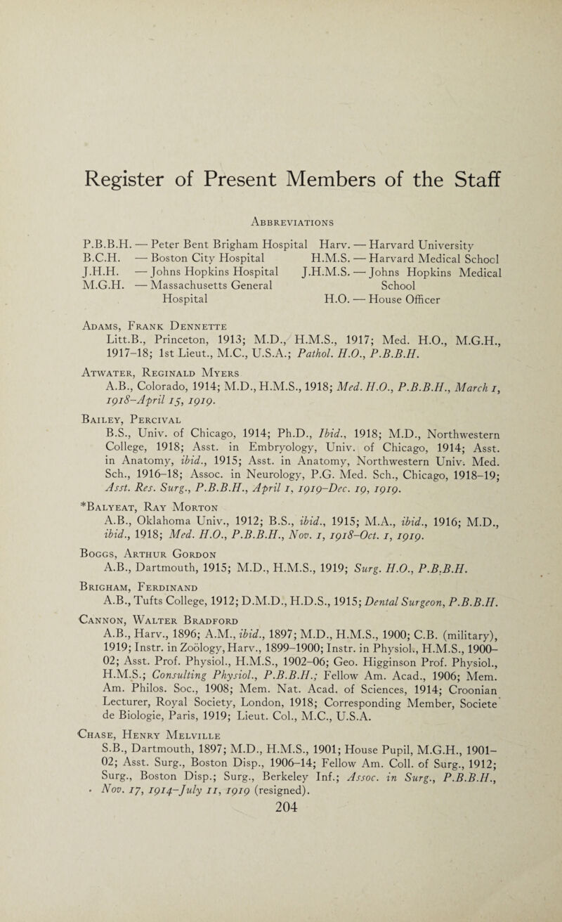 Register of Present Members of the Staff Abbreviations P.B.B.H. — Peter Bent Brigham Hospital Harv. — Harvard University B.C.H. — Boston City Hospital J.H.H. —Johns Hopkins Hospital M.G.H. — Massachusetts General Hospital H.M.S. — Harvard Medical School J.H.M.S. — Johns Hopkins Medical School H.O. — House Officer Adams, Frank Dennette Litt.B., Princeton, 1913; M.D., H.M.S., 1917; Med. H.O., M.G.H., 1917-18; 1st Lieut., M.C., U.S.A.; Pathol. H.O., P.B.B.H. Atwater, Reginald Myers A. B., Colorado, 1914; M.D., H.M.S., 1918; Med. H.O., P.B.B.H., March i, igi8-April 15, igig. Bailey, Percival B. S., Univ. of Chicago, 1914; Ph.D., Ibid., 1918; M.D., Northwestern College, 1918; Asst, in Embryology, Univ. of Chicago, 1914; Asst, in Anatomy, ibid., 1915; Asst, in Anatomy, Northwestern Univ-. Med. Sch., 1916-18; Assoc, in Neurology, P.G. Med. Sch., Chicago, 1918-19; Asst. Res. Surg., P.B.B.H., April i, igig-Dec. ig, igig. *Balyeat, Ray Morton A.B., Oklahoma Univ., 1912; B.S., ibid., 1915; M.A., ibid., 1916; M.D., ibid., 1918; Med. H.O., P.B.B.H., Nov. i, igi8-0ct. i, igig. Boggs, Arthur Gordon A.B., Dartmouth, 1915; M.D., H.M.S., 1919; Surg. H.O., P.B.B.H. Brigham, Ferdinand A.B., Tufts College, 1912; D.M.D., H.D.S., 1915; Dental Surgeon, P.B.B.H. Cannon, Walter Bradford A.B., Harv., 1896; A.M., ibid., 1897; M.D., H.M.S., 1900; C.B. (military), 1919; Instr. in Zoology, Harv., 1899-1900; Instr. in Physiol., H.M.S., 1900- 02; Asst. Prof. Physiol., H.M.S., 1902—06; Geo. Higginson Prof. Physiol., H.M.S.; Consulting Physiol., P.B.B.H.; Fellow Am. Acad., 1906; Mem. Am. Philos. Soc., 1908; Mem. Nat. Acad, of Sciences, 1914; Croonian Lecturer, Royal Society, London, 1918; Corresponding Member, Societe de Biologie, Paris, 1919; Lieut. Col., M.C., U.S.A. Chase, Henry Melville S.B., Dartmouth, 1897; M.D., H.M.S., 1901; House Pupil, M.G.H., 1901— 02; Asst. Surg., Boston Disp., 1906-14; Fellow Am. Coll, of Surg., 1912; Surg., Boston Disp.; Surg., Berkeley Inf.; Assoc, in Surg., P.B.B.H., • Nov. ip, igi^-July n, igig (resigned).