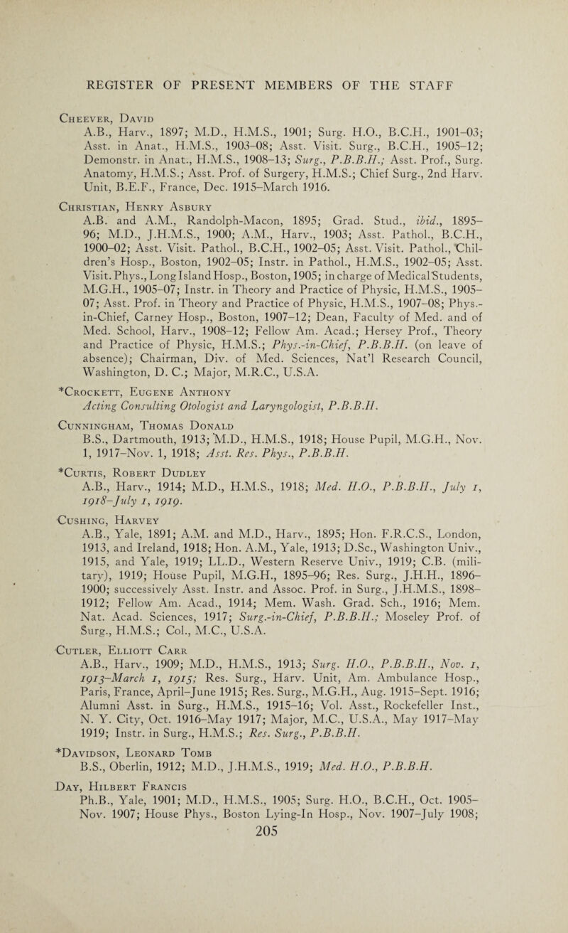 Cheever, David A.B., Harv., 1897; M.D., H.M.S., 1901; Surg. H.O., B.C.H., 1901-03; Asst, in Anat., 1903-08; Asst. Visit. Surg., B.C.H., 1905-12; Demonstr. in Anat., H.M.S., 1908-13; Surg., Asst. Prof., Surg. Anatomy, H.M.S.; Asst. Prof, of Surgery, H.M.S.; Chief Surg., 2nd Harv. Unit, B.E.F., France, Dec. 1915-March 1916. Christian, Henry Asbury A. B. and A.M., Randolph-Macon, 1895; Grad. Stud., ibid., 1895- 96; M.D., J.H.M.S., 1900; A.M., Harv., 1903; Asst. Pathol., B.C.H., 1900-02; Asst. Visit. Pathol., B.C.H., 1902-05; Asst. Visit. Pathol., Chil¬ dren’s Hosp., Boston, 1902-05; Instr. in Pathol., H.M.S., 1902-05; Asst. Visit. Phys., Long Island Hosp., Boston, 1905; in charge of MedicalStudents, M. G.H., 1905-07; Instr. in Theory and Practice of Physic, H.M.S., 1905- 07; Asst. Prof, in Theory and Practice of Physic, H.M.S., 1907-08; Phys.- in-Chief, Carney Hosp., Boston, 1907-12; Dean, Faculty of Med. and of Med. School, Harv., 1908-12; Fellow Am. Acad.; Hersey Prof., Theory and Practice of Physic, H.M.S.; Phys.-in-Chief, P.B.B.H. (on leave of absence); Chairman, Div. of Med. Sciences, Nat’l Research Council, Washington, D. C.; Major, M.R.C., U.S.A. *Crockett, Eugene Anthony Acting Consulting Otologist and Laryngologist, P.B.B.H. Cunningham, Thomas Donald B. S., Dartmouth, 1913; M.D., H.M.S., 1918; House Pupil, M.G.H., Nov. 1, 1917-Nov. 1, 1918; Asst. Res. Phys., P.B.B.H. *Curtis, Robert Dudley A.B., Harv., 1914; M.D., H.M.S., 1918; Med. ILO., P.B.B.H., July i, 1918-July i, 1919. Cushing, Harvey A.B., Yale, 1891; A.M. and M.D., Harv., 1895; Hon. F.R.C.S., London, 1913, and Ireland, 1918; Hon. AM., Yale, 1913; D.Sc., Washington Univ., 1915, and Yale, 1919; LL.D., Western Reserve Univ., 1919; C.B. (mili¬ tary), 1919; House Pupil, M.G.H., 1895-96; Res. Surg., J.H.H., 1896- 1900; successively Asst. Instr. and Assoc. Prof, in Surg., J.H.M.S., 1898- 1912; Fellow Am. Acad., 1914; Mem. Wash. Grad. Sch., 1916; Mem. Nat. Acad. Sciences, 1917; Surg.-in-Chief, P.B.B.H.; Moseley Prof, of Surg., H.M.S.; Col., M.C., U.S.A. Cutler, Elliott Carr A. B., Harv., 1909; M.D., H.M.S., 1913; Surg. ILO., P.B.B.H., Nov. 1, 1913-March 1, 1915; Res. Surg., Harv. Unit, Am. Ambulance Hosp., Paris, France, April-June 1915; Res. Surg., M.G.H., Aug. 1915-Sept. 1916; Alumni Asst, in Surg., H.M.S., 1915-16; Vol. Asst., Rockefeller Inst., N. Y. City, Oct. 1916-May 1917; Major, M.C., U.S.A., May 1917-May 1919; Instr. in Surg., H.M.S.; Res. Surg., P.B.B.H. *Davidson, Leonard Tomb B. S., Oberlin, 1912; M.D., J.H.M.S., 1919; Med. H.O., P.B.B.H. Day, Hilbert Francis Ph.B., Yale, 1901; M.D., H.M.S., 1905; Surg. H.O., B.C.H., Oct. 1905- Nov. 1907; House Phys., Boston Lying-In Hosp., Nov. 1907-July 1908;