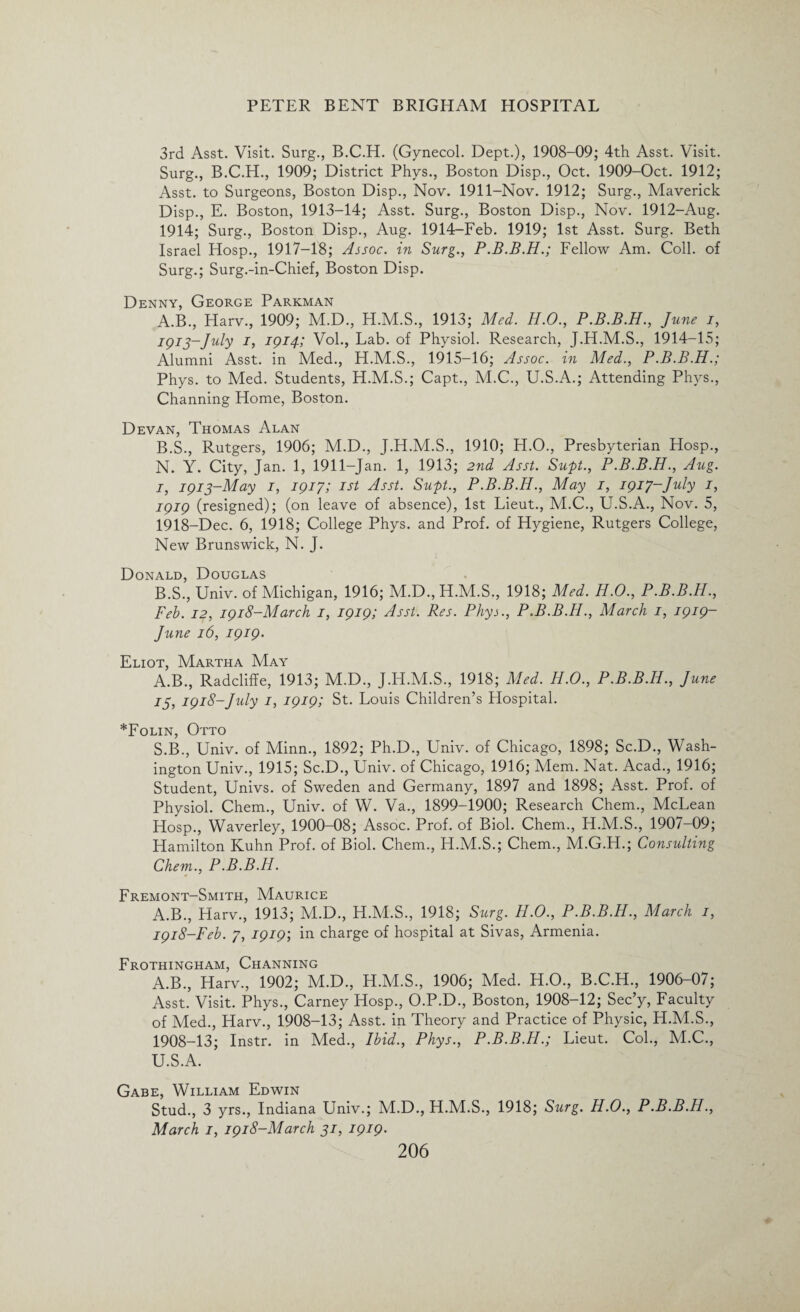 3rd Asst. Visit. Surg., B.C.H. (Gynecol. Dept.), 1908-09; 4th Asst. Visit. Surg., B.C.H., 1909; District Phys., Boston Disp., Oct. 1909-Oct. 1912; Asst, to Surgeons, Boston Disp., Nov. 1911-Nov. 1912; Surg., Maverick Disp., E. Boston, 1913-14; Asst. Surg., Boston Disp., Nov. 1912-Aug. 1914; Surg., Boston Disp., Aug. 1914-Feb. 1919; 1st Asst. Surg. Beth Israel Hosp., 1917-18; Assoc, in Surg., P.B.B.H.; Fellow Am. Coll, of Surg.; Surg.-in-Chief, Boston Disp. Denny, George Parkman A. B., Harv., 1909; M.D., H.M.S., 1913; Med. H.O., P.B.B.H., June i, 1913-July I, 1914; Vol., Lab. of Physiol. Research, J.H.M.S., 1914-15; Alumni Asst, in Med., H.M.S., 1915-16; Assoc, in Med., P.B.B.H.; Phys. to Med. Students, H.M.S.; Capt., M.C., U.S.A.; Attending Phys., Channing Home, Boston. Devan, Thomas Alan B. S., Rutgers, 1906; M.D., J.H.M.S., 1910; H.O., Presbyterian Hosp., N. Y. City, Jan. 1, 1911-Jan. 1, 1913; 2nd Asst. Supt., P.B.B.H., Aug. 1, 1913-May 1, 1917; 1st Asst. Supt., P.B.B.H., May 1, 1917-July 1, 1919 (resigned); (on leave of absence), 1st Lieut., M.C., U.S.A., Nov. 5, 1918-Dec. 6, 1918; College Phys. and Prof, of Hygiene, Rutgers College, New Brunswick, N. J. Donald, Douglas B.S., Univ. of Michigan, 1916; M.D.,H.M.S., 1918; Med. H.O., P.B.B.H., Feb. 12, 1918-March 1, 1919; Asst. Res. Phys., P.B.B.H., March 1, 1919- June 16, 1919• Eliot, Martha May A.B., Radcliffe, 1913; M.D., J.H.M.S., 1918; Med. H.O., P.B.B.H., June 13, 1918-July 1, 1919; St. Louis Children’s Hospital. *Folin, Otto S.B., Univ. of Minn., 1892; Ph.D., Univ. of Chicago, 1898; Sc.D., Wash¬ ington Univ., 1915; Sc.D., Univ. of Chicago, 1916; Mem. Nat. Acad., 1916; Student, Univs. of Sweden and Germany, 1897 and 1898; Asst. Prof, of Physiol. Chem., Univ. of W. Va., 1899-1900; Research Chem., McLean Hosp., Waverley, 1900-08; Assoc. Prof, of Biol. Chem., H.M.S., 1907-09; Hamilton Kuhn Prof, of Biol. Chem., H.M.S.; Chem., M.G.H.; Consulting Chem., P.B.B.H. Fremont-Smith, Maurice A.B., Harv., 1913; M.D., H.M.S., 1918; Surg. H.O., P.B.B.H., March 1, 1918-Feb. 7, 1919; in charge of hospital at Sivas, Armenia. Frothingham, Channing A.B., Harv., 1902; M.D., H.M.S., 1906; Med. H.O., B.C.H., 1906-07; Asst. Visit. Phys., Carney Hosp., O.P.D., Boston, 1908-12; Sec’y, Faculty of Med., Harv., 1908-13; Asst, in Theory and Practice of Physic, H.M.S., 1908-13; Instr. in Med., Ibid., Phys., P.B.B.H.; Lieut. Col., M.C., U.S.A. Gabe, William Edwin Stud., 3 yrs., Indiana Univ.; M.D., H.M.S., 1918; Surg. H.O., P.B.B.H., March 1, 1918-March 31, 1919.