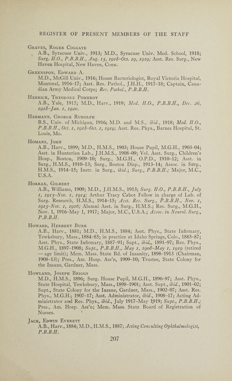 Graves, Roger Colgate A.B., Syracuse Univ., 1913; M.D., Syracuse Univ. Med. School, 1918; Surg. H.O., P.B.B.H., Aug. 15, 1918-Oct. 19, 1919; Asst. Res. Surg., New Haven Hospital, New Haven, Conn. Greenspon, Edward A. M.D., McGill Univ., 1916; House Bacteriologist, Royal Victoria Hospital, Montreal, 1916-17; Asst. Res. Pathol., J.H.H., 1917—18; Captain, Cana¬ dian Army Medical Corps; Res. Pathol., P.B.B.H. Herrick, Theodore Pomeroy A. B., Yale, 1915; M.D., Harv., 1919; Med. H.O., P.B.B.H., Dec. 26, 1918-Jan. 1, 192c. Hermann, George Rudolph B. S., Univ. of Michigan, 1916; M.D. and M.S., ibid., 1918; Med. H.O., P.B.B.H., Oct. 1, 1918-Oct. 1, 1919; Asst. Res. Phys., Barnes Hospital, St. Louis, Mo. Homans, John A.B., Harv., 1899; M.D., H.M.S., 1903; House Pupil, M.G.H., 1903-04; Asst, in Hunterian Lab., J.H.M.S., 1908-09; Vol. Asst. Surg., Children’s Hosp., Boston, 1909-10; Surg., M.G.H., O.P.D., 1910-12; Asst, in Surg., H.M.S., 1910-13; Surg., Boston Disp., 1913-14; Assoc, in Surg., H. M.S., 1914-15; Instr. in Surg., ibid.; Surg., P.B.B.H.; Major, M.C., U.S.A. Horrax, Gilbert A.B., Williams, 1909; M.D., J.H.M.S., 1913; Surg. H.O., P.B.B.H., July I, 1913-Nov. 1, 1914; Arthur Tracy Cabot Fellow in charge of Lab. of Surg. Research, H.M.S., 1914-15; Asst. Res. Surg., P.B.B.H., Nov. 1, 1913-Nov. 1, 1916; Alumni Asst, in Surg., H.M.S.; Res. Surg., M.G.H., Nov. 1, 1916-May 1, 1917; Major, M.C., U.S.A.; Assoc, in Neurol. Surg., P.B.B.H. Howard, Herbert Burr A.B., Harv., 1881; M.D., H.M.S., 1884; Asst. Phys., State Infirmary, Tewksbury, Mass., 1884-85; in practice at Idaho Springs, Colo., 1885-87; Asst. Phys., State Infirmary, 1887-91; Supt., ibid., 1891-97; Res. Phys., M.G.H., 1897-1908; Supt., P.B.B.H., May 1, 1908-May 1, 1919 (retired — age limit); Mem. Mass. State Bd. of Insanity, 1898-1913 (Chairman, 1908-13); Pres., Am. Hosp. Ass’n, 1909-10; Trustee, State Colony for the Insane, Gardner, Mass. Howland, Joseph Briggs M.D., H.M.S., 1896; Surg. House Pupil, M.G.H., 1896-97; Asst. Phys., State Hospital, Tewksbury, Mass., 1898-1901; Asst. Supt., ibid., 1901-02; Supt., State Colony for the Insane, Gardner, Mass., 1902-07; Asst. Res. Phys., M.G.H.*, 1907-17; Asst. Administrator, ibid., 1908-17; Acting Ad¬ ministrator and Res. Phys., ibid., July 1917-May 1^19; Supt., P.B.B.H.; Pres., Am. Hosp. Ass’n; Mem. Mass. State Board of Registration of Nurses. Jack, Edwin Everett A.B., Harv., 1884; M.D., H.M.S., 1887; Acting Consulting Ophthalmologist, P.B.B.H.