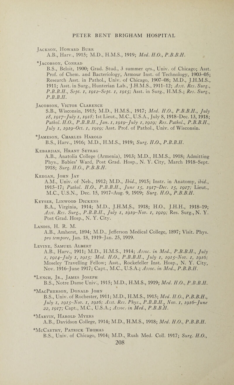 Jackson, Howard Burr A. B., Harv., 1915; M.D., H.M.S., 1919; Med. H.O., P.B.B.H. *Jacobson, Conrad B. S., Beloit, 1900; Grad. Stud., 3 summer qrs., Univ. of Chicago; Asst. Prof, of Chem. and Bacteriology, Armour Inst, of Technology, 1903-05; Research Asst, in Pathol., Univ. of Chicago, 1907-08; M.D., J.H.M.S., 1911; Asst, in Surg., Hunterian Lab., J.H.M.S., 1911-12; Asst. Res. Surg., P.B.B.H., Sept, i, 1912-Sept. 1, 1915; Asst, in Surg., H.M.S.; Res. Surg., P.B.B.H. Jacobson, Victor Clarence S.B., Wisconsin, 1915; M.D., H.M.S., 1917; Med. H.O., P.B.B.H., July 18,1917-July 1,1918; 1st Lieut., M.C., U.S.A., July 8, 1918-Dec. 13, 1918; Pathol. H.O., P.B.B.IL, Jan. 1,1919-July 1,1919; Res. Pathol., P.B.B.H., July 1, 1919-Oct. 1, 1919; Asst. Prof, of Pathol., Univ. of Wisconsin. *Jameson, Charles Harold B.S., Harv., 1916; M.D., H.M.S., 1919;, Surg. H.O., P.B.B.H. Kebabjian, Hrant Setrag A.B., Anatolia College (Armenia), 1913; M.D., H.M.S., 1918; Admitting Phys., Babies’ Ward, Post Grad. Hosp., N. Y. City, March 1918-Sept. 1918; Surg. H.O., P.B.B.H. Keegan, John Jay A. M., Univ. of Neb., 1912; M.D., Ibid., 1915; Instr. in Anatomy, ibid., 1915-17; Pathol. H.O., P.B.B.H., June 15, 1917-Dec. 15, 1917; Lieut., M.C., U.S.N., Dec. 15, 1917-Aug. 9, 1919; Surg. H.O., P.B.B.H. Keyser, Linwood Dickens B. A., Virginia, 1914; M.D., J.H.M.S., 1918; H.O., J.H.H., 1918-19; Asst. Res. Surg., P.B.B.H., July 1, 1919-Nov. 1, 1919; Res. Surg., N. Y. Post Grad. Hosp., N. Y. City. Landis, H. R. M. A.B., Amherst, 1894; M.D., Jefferson Medical College, 1897; Visit. Phys. pro tempore, Jan. 18, 1919-Jan. 25, 1919. Levine, Samuel Albert A. B., Harv., 1911; M.D., H.M.S., 1914; Assoc, in Med., P.B.B.H., July 1, 1914-July 1, 1915; Med. II.O., P.B.B.H., July 1, 1915-Nov. 1, 1916; Moseley Travelling Fellow; Asst., Rockefeller Inst. Hosp., N. Y. City, Nov. 1916-June 1917; Capt., M.C., U.S.A.; Assoc, in Med., P.B.B.H. *Lynch, Jr., James Joseph B. S., Notre Dame Univ., 1915; M.D., H.M.S., 1919; Med. II.O., P.B.B.H. *MacPherson, Donald John B.S., Univ. of Rochester, 1911; M.D., H.M.S., 1915; Med. II.O., P.B.B.H., July 1, 1915-Nov. 1, 1916; Asst. Res. Phys., P.B.B.Hv Nov. 1, 1916-June 22, 1917; Capt., M.C., U.S.A.; Assoc, in Med., P.B.B.H. *Marvin, Harold Myers A. B., Davidson College, 1914; M.D., H.M.S., 1918; Med. II.O.. P.B.B.H. ^McCarthy, Patrick Thomas B. S., Univ. of Chicago, 1914; M.D., Rush Med. Coll. 1917; Surg. II.O.,