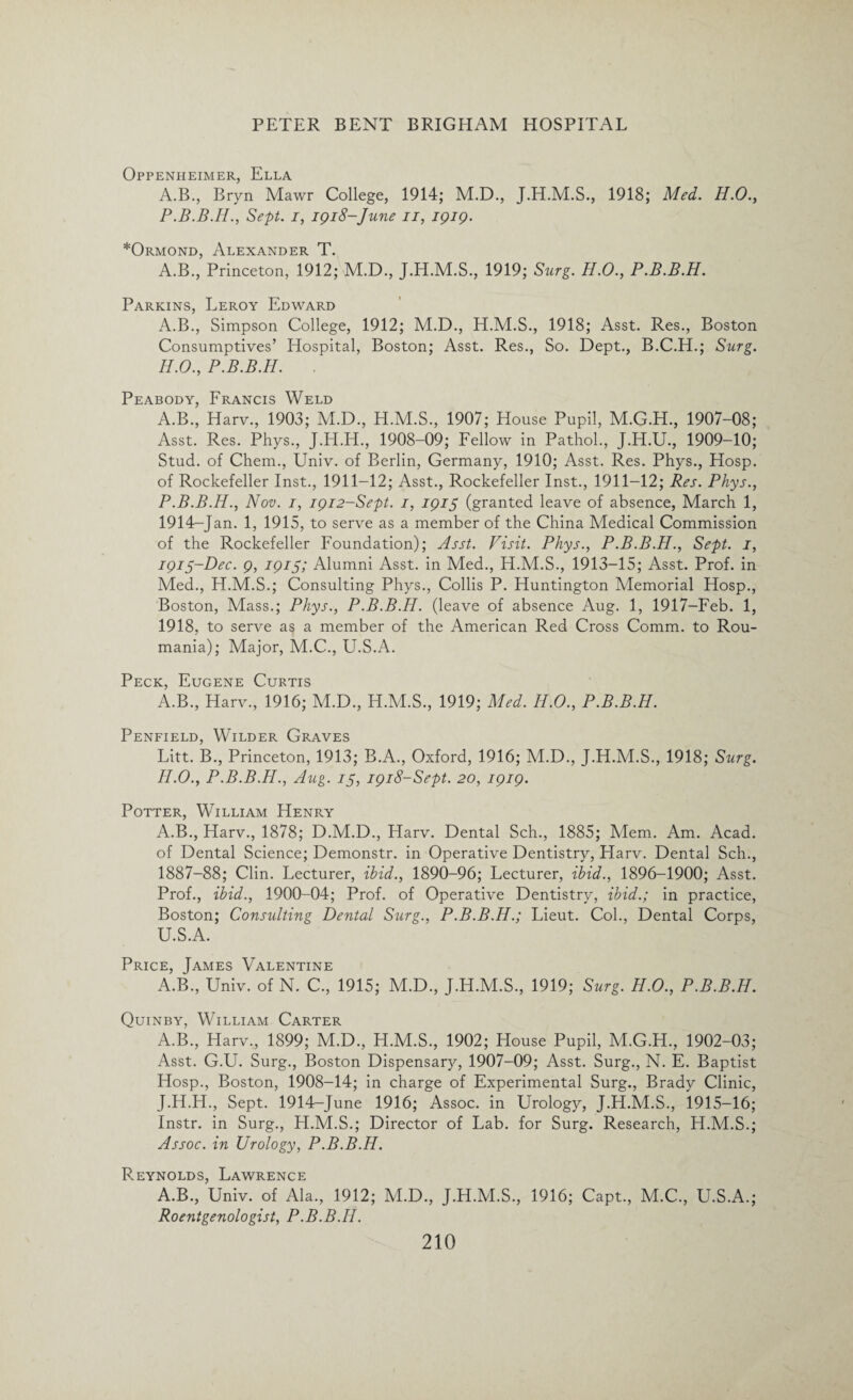 Oppenheimer, Ella A.B., Bryn Mawr College, 1914; M.D., J.H.M.S., 1918; Med. H.O., Sept, i, 1918-June 11, 1919. *Ormond, Alexander T. A.B., Princeton, 1912; M.D., J.H.M.S., 1919; Siirg. H.O., P.B.B.H. Parkins, Leroy Edward A.B., Simpson College, 1912; M.D., H.M.S., 1918; Asst. Res., Boston Consumptives’ Hospital, Boston; Asst. Res., So. Dept., B.C.H.; Surg. H.O., P.B.B.H. . Peabody, Francis Weld A.B., Harv., 1903; M.D., H.M.S., 1907; House Pupil, M.G.H., 1907-08; Asst. Res. Phys., J.H.H., 1908-09; Fellow in Pathol., J.H.U., 1909-10; Stud, of Chem., Univ. of Berlin, Germany, 1910; Asst. Res. Phys., Hosp. of Rockefeller Inst., 1911-12; Asst., Rockefeller Inst., 1911—12; Res. Phys., P.B.B.H., Nov. 1, 1912-Sept. 1, 1915 (granted leave of absence, March 1, 1914- Jan. 1, 1915, to serve as a member of the China Medical Commission of the Rockefeller Foundation); Asst. Visit. Phys., P.B.B.H., Sept. 1, 1915- Dec. 9, 1915; Alumni Asst, in Med., H.M.S., 1913-15; Asst. Prof, in Med., H.M.S.; Consulting Phys., Collis P. Huntington Memorial Hosp., Boston, Mass.; Phys., P.B.B.H. (leave of absence Aug. 1, 1917-Feb. 1, 1918, to serve as a member of the American Red Cross Comm, to Rou- mania); Major, M.C., U.S.A. Peck, Eugene Curtis A.B., Harv., 1916; M.D., H.M.S., 1919; Med. H.O., P.B.B.H. Penfield, Wilder Graves Litt. B., Princeton, 1913; B.A., Oxford, 1916; M.D., J.H.M.S., 1918; Surg. FLO., P.B.B.H., Aug. 15, 1918-Sept. 20, 1919. Potter, William Henry A.B., Harv., 1878; D.M.D., Harv. Dental Sch., 1885; Mem. Am. Acad, of Dental Science; Demonstr. in Operative Dentistry, Harv. Dental Sch., 1887-88; Clin. Lecturer, ibid., 1890-96; Lecturer, ibid., 1896-1900; Asst. Prof., ibid., 1900-04; Prof, of Operative Dentistry, ibid.; in practice, Boston; Consulting Dental Surg., P.B.B.H.; Lieut. Col., Dental Corps, U.S.A. Price, James Valentine A.B., Univ. of N. C., 1915; M.D., J.H.M.S., 1919; Surg. H.O., P.B.B.H. Quinby, William Carter A.B., Harv., 1899; M.D., H.M.S., 1902; House Pupil, M.G.H., 1902-03; Asst. G.U. Surg., Boston Dispensary, 1907-09; Asst. Surg., N. E. Baptist Hosp., Boston, 1908-14; in charge of Experimental Surg., Brady Clinic, J.H.H., Sept. 1914-June 1916; Assoc, in Urology, J.H.M.S., 1915-16; Instr. in Surg., H.M.S.; Director of Lab. for Surg. Research, EI.M.S.; Assoc, in Urology, P.B.B.H. Reynolds, Lawrence A.B., Univ. of Ala., 1912; M.D., J.H.M.S., 1916; Capt., M.C., U.S.A.; Roentgenologist, P.B.B.H.