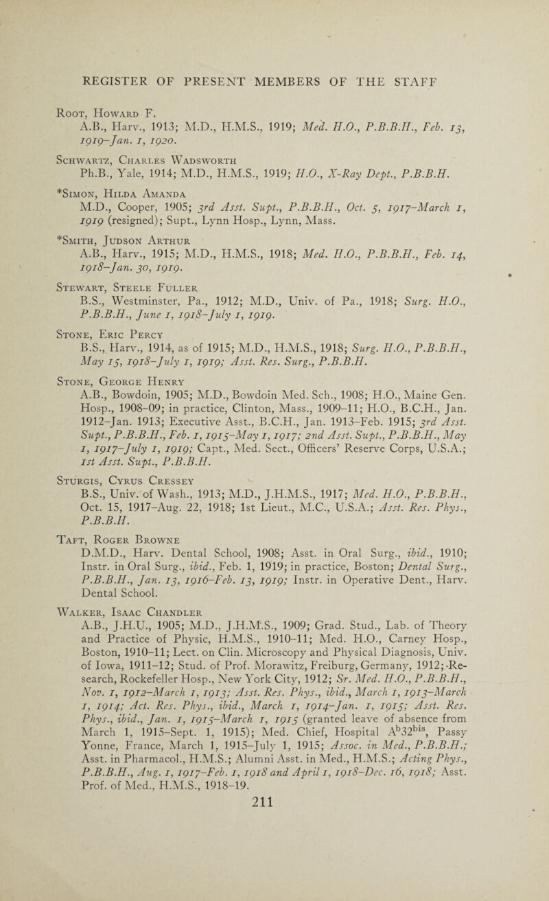 Root, Howard F. A.B., Harv., 1913; M.D., H.M.S., 1919; Med. H.O., Feb. 13, igig-Jan. 1, ig20. Schwartz, Charles Wadsworth Ph.B., Yale, 1914; M.D., H.M.S., 1919; H.O., X-Ray Dept., P.B.B.H. *Simon, Hilda Amanda M.D., Cooper, 1905; 3rd Asst. Supt., P.B.B.H., Oct. 3, igiy-March 1, igig (resigned); Supt., Lynn Hosp., Lynn, Mass. *Smith, Judson Arthur A. B., Harv., 1915; M.D., H.M.S., 1918; Med. H.O., P.B.B.H., Feb. 14, igi8-Jan. 30, igig. Stewart, Steele Fuller B. S., Westminster, Pa., 1912; M.D., Univ. of Pa., 1918; Surg. H.O., P.B.B.H., June 1, igi8-July 1, igig. Stone, Eric Percy B.S., Harv., 1914, as of 1915; M.D., H.M.S., 1918; Surg. H.O., P.B.B.H., May 13, igi8-July 1, igig; Asst. Res. Surg., P.B.B.H. Stone, George Henry A. B., Bowdoin, 1905; M.D., Bowdoin Med. Sch., 1908; H.O., Maine Gen. Hosp., 1908-09; in practice, Clinton, Mass., 1909-11; H.O., B.C.H., Jan. 1912-Jan. 1913; Executive Asst., B.C.H., Jan. 1913-Feb. 1915; 3rd Asst. Supt., P.B.B.H., Feb. 1, igi3-May 1, igip; 2nd Asst. Supt., P.B.B.H., May 1, igip-July 1, igig; Capt., Med. Sect., Officers’ Reserve Corps, U.S.A.; isi Asst. Supt., P.B.B.H. Sturgis, Cyrus Cressey B. S., Univ. of Wash., 1913; M.D., J.H.M.S., 1917; Med. H.O., P.B.B.H., Oct. 15, 1917-Aug. 22, 1918; 1st Lieut., M.C., U.S.A.; Asst. Res. Phys., P.B.B.H. Taft, Roger Browne D.M.D., Harv. Dental School, 1908; Asst, in Oral Surg., ibid., 1910; Instr. in Oral Surg., ibid., Feb. 1, 1919; in practice, Boston; Dental Surg., P.B.B.H., Jan. 13, igi6-Feb. 13, igig; Instr. in Operative Dent., Harv. Dental School. Walker, Isaac Chandler A.B., J.H.U., 1905; M.D., J.H.M.S., 1909; Grad. Stud., Lab. of Theory and Practice of Physic, H.M.S., 1910-11; Med. H.O., Carney Hosp., Boston, 1910-11; Lect. on Clin. Microscopy and Physical Diagnosis, Univ. of Iowa, 1911-12; Stud, of Prof. Morawitz, Freiburg, Germany, 1912;-Re- search, Rockefeller Hosp., New York City, 1912; Sr. Med. H.O., P.B.B.H., Nov. 1, igi 2-March 1, igi3; Asst. Res. Phys., ibid., March 1, igi 3-March 1, igi4; Act. Res. Phys., ibid., March 1, igi4~Jan. 1, igi3; Asst. Res. Phys., ibid., Jan. 1, igi 3-March 1, igi3 (granted leave of absence from March 1, 1915-Sept. 1, 1915); Med. Chief, Hospital Ab32bls, Passy Yonne, France, March 1, 1915-July 1, 1915; Assoc, in Med., P.B.B.H.; Asst, in Pharmacol., FI.M.S.; Alumni Asst, in Med., H.M.S.; Acting Phys., P.B.B.H., Aug. 1, igip-Feb. 1, igi8 and April 1, igi8-Dec. 16, igi8; Asst. Prof, of Med., H.M.S., 1918-19.