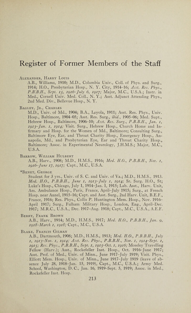 Alexander, Harry Louis A.B., Williams, 1910; M.D., Columbia Univ., Coll, of Phys. and Surg., 1914; H.O., Presbyterian Hosp., N. Y. City, 1914-16; Asst. Res. Phys., P.B.B.H., Sept, is, 1916-July 6, 1917; Major, M.C., U.S.A.; Instr. in Med., Cornell Univ. Med. Coll., N. Y.; Asst. Adjunct Attending Phys., 2nd Med. Div., Bellevue Hosp., N. Y. Bagley, Jr., Charles M.D., Univ. of Aid., 1904; B.A., Loyola, 1911; Asst. Res. Phys., Univ. Hosp., Baltimore, 1904-05; Asst. Res. Surg., ibid., 1905-06; Med. Supt., Hebrew Hosp., Baltimore, 1906-10; Asst. Res. Surg., P.B.B.H., Jan. 1, 1913-Jan. 1, 1914; Visit. Surg., Hebrew Hosp., Church Home and In¬ firmary and Hosp. for the Women of Md., Baltimore; Consulting Surg., Baltimore Eye, Ear, and Throat Charity Hosp., Emergency Hosp., An¬ napolis, Add., and Presbyterian Eye, Ear and Throat Charity Hosp., Baltimore; Assoc, in Experimental Neurology, J.H.M.S.; Major, A4.C., U.S.A. Barrow, William Hulbert A.B., Harv., 1908; M.D., H.M.S., 1916; Med. H.O., P.B.B.H., Nov. 1, 1916-June 17, 1917; Capt., M.C., U.S.A. *Benet, George Student for 3 yrs., Univ. of S. C. and Univ. of Va.; M.D., H.M.S., 1913. Med. H.O., P.B.B.H., June 1, 1913-July 1, 1914; Sr. Surg. H.O., St; Luke’s Hosp., Chicago, July 1, 1914-Jan. 1, 1915; Lab. Asst., Harv. Unit, Am. Ambulance Hosp., Paris, France, April—July 1915; Surg., at French Hosp. near Annel, 1915-16; Capt. and Asst. Surg., 2nd Harv. Unit, B.E.F., France, 1916; Res. Phys., Collis P. Huntington Mem. Hosp., Nov. 1916— April 1917; Surg., Fulham Military Hosp., London, Eng., April-Dee. 1917; M.R.C., U.S.A., Dec. 1917-Aug. 1918; Capt., M.C., U.S.A., A.E.F. Berry, Frank Brown A.B., Harv., 1914; M.D., H.M.S., 1917; Med. H.O., P.B.B.H., Jan. 9, 1918-March 1, 1918; Capt., M.C., U.S.A. Blake, Francis Gilman A.B., Dartmouth, 1908; M.D., H.ALS., 1913; Med. H.O., P.B.B.H., July 1, 1913-Nov. 1, 1914; Asst. Res. Phys., P.B.B.H., Nov. 1, 1914-Sept. 1, 19151 Pes- Phys., P.B.B.H., Sept. 1, 1915-Oct. 1, 1916; Moseley Travelling Fellow (Harv.); Asst., Rockefeller Inst. Hosp., Oct. 1916-June 1917; Asst. Prof, of Med., Univ. of Minn., June 1917-July 1919; Visit. Phys., Elliott Mem. Hosp., Univ. of Minn., June 1917-July 1919 (leave of ab¬ sence July 28, 1918-Jan. 15, 1919), Capt., M.C., U.S.A.; Army Med. School, Washington, D. C., Jan. 16, 1919-Sept. 5, 1919; Assoc, in Med., Rockefeller Inst. FIosp.