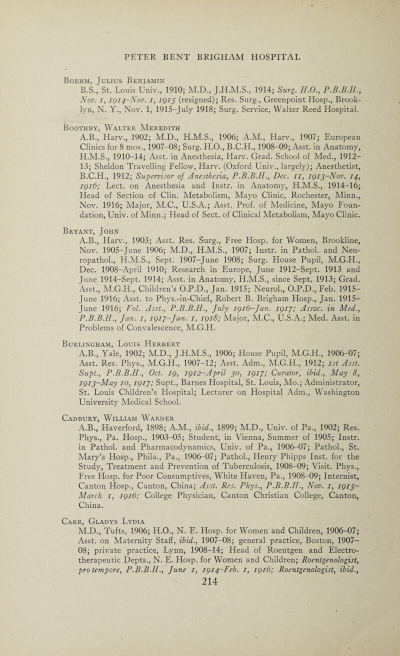 Boehm, Julius Benjamin B.S., St. Louis Univ., 1910; M.D., J.H.M.S., 1914; Surg. H.O., P.B.B.Il., Nov. i, 1914-Nov. 1, 1915 (resigned); Res. Surg., Greenpoint Hosp., Brook¬ lyn, N. Y., Nov. 1, 1915-July 1918; Surg. Service, Walter Reed Hospital. Boothby, Walter Meredith A. B., Harv., 1902; M.D., H.M.S., 1906; A.M., Harv., 1907; European Clinics for 8 mos., 1907-08; Surg. H.O., B.C.H., 1908-09; Asst, in Anatomy, H.M.S., 1910-14; Asst, in Anesthesia, Harv. Grad. School of Med., 1912- 13; Sheldon Travelling Fellow, Harv. (Oxford Univ., largely); Anesthetist, B. C.H., 1912; Supervisor of Anesthesia, P.B.B.IL, Dec. 11, 1913-Nov. 14, 1916; Lect. on Anesthesia and Instr. in Anatomy, H.M.S., 1914-16; Head of Section of Clin. Metabolism, Mayo Clinic, Rochester, Minn., Nov. 1916; Major, M.C., U.S.A.; Asst. Prof, of Medicine, Mayo Foun¬ dation, Univ. of Minn.; Head of Sect, of Clinical Metabolism, Mayo Clinic. Bryant, John A.B., Harv., 1903; Asst. Res. Surg., Free Hosp. for Women, Brookline, Nov. 1905-June 1906; M.D., H.M.S., 1907; Instr. in Pathol, and Neu- ropathol., H.M.S., Sept. 1907-June 1908; Surg. House Pupil, M.G.H., Dec. 1908-April 1910; Research in Europe, June 1912-Sept. 1913 and June 1914-Sept. 1914; Asst, in Anatomy, H.M.S., since Sept. 1913; Grad. Asst., M.G.H., Children’s O.P.D., Jan. 1915; Neurol., O.P.D., Feb. 1915— June 1916; Asst, to Phys.-in-Chief, Robert B. Brigham Hosp., Jan. 1915- June 1916; Vol. Asst., P.B.B.H., July 1916-Jan. 1917; Assoc, in Med., P.B.B.H., Jan. 1, 1917-Jan. 1, 1918; Major, M.C., U.S.A.; Med. Asst, in Problems of Convalescence, M.G.H. Burlingham, Louis Herbert A.B., Yale, 1902; M.D., J.H.M.S., 1906; Flouse Pupil, M.G.H., 1906-07; Asst. Res. Phys., M.G.H., 1907-12; Asst. Adm., M.G.H., 1912; 1st Asst. Supt., P.B.B.H., Oct. 19, 1912-April 30, 1917; Curator, ibid., May 8, 1913-May 10, 1917; Supt., Barnes Hospital, St. Louis, Mo.; Administrator, St. Louis Children’s Hospital; Lecturer on Hospital Adm., Washington University Medical School. Cadbury, William Warder A.B., Haverford, 1898; A.M., ibid., 1899; M.D., Univ. of Pa., 1902; Res. Phys., Pa. Hosp., 1903-05; Student, in Vienna, Summer of 1905; Instr. in Pathol, and Pharmacodynamics, Univ. of Pa., 1906-07; Pathol., St. Mary’s Hosp., Phila., Pa., 1906-07; Pathol., Henry Phipps Inst, for the Study, Treatment and Prevention of Tuberculosis, 1908-09; Visit. Phys., Free Hosp. for Poor Consumptives, White Haven, Pa., 1908-09; Internist, Canton Hosp., Canton, China; Asst. Res. Phys., P.B.B.H., Nov. 1, 1913- March 1, 1916; College Physician, Canton Christian College, Canton, China. Carr, Gladys Lydia M.D., Tufts, 1906; H.O., N. E. Hosp. for Women and Children, 1906-07; Asst, on Maternity Staff, ibid., 1907-08; general practice, Boston, 1907- OS; private practice, Lynn, 1908-14; Head of Roentgen and Electro- therapeutic Depts., N. E. Hosp. for Women and Children; Roentgenologist, pro tempore, P.B.B.H., June 1, 1914-Feb. 1, 1916; Roentgenologist, ibid.,