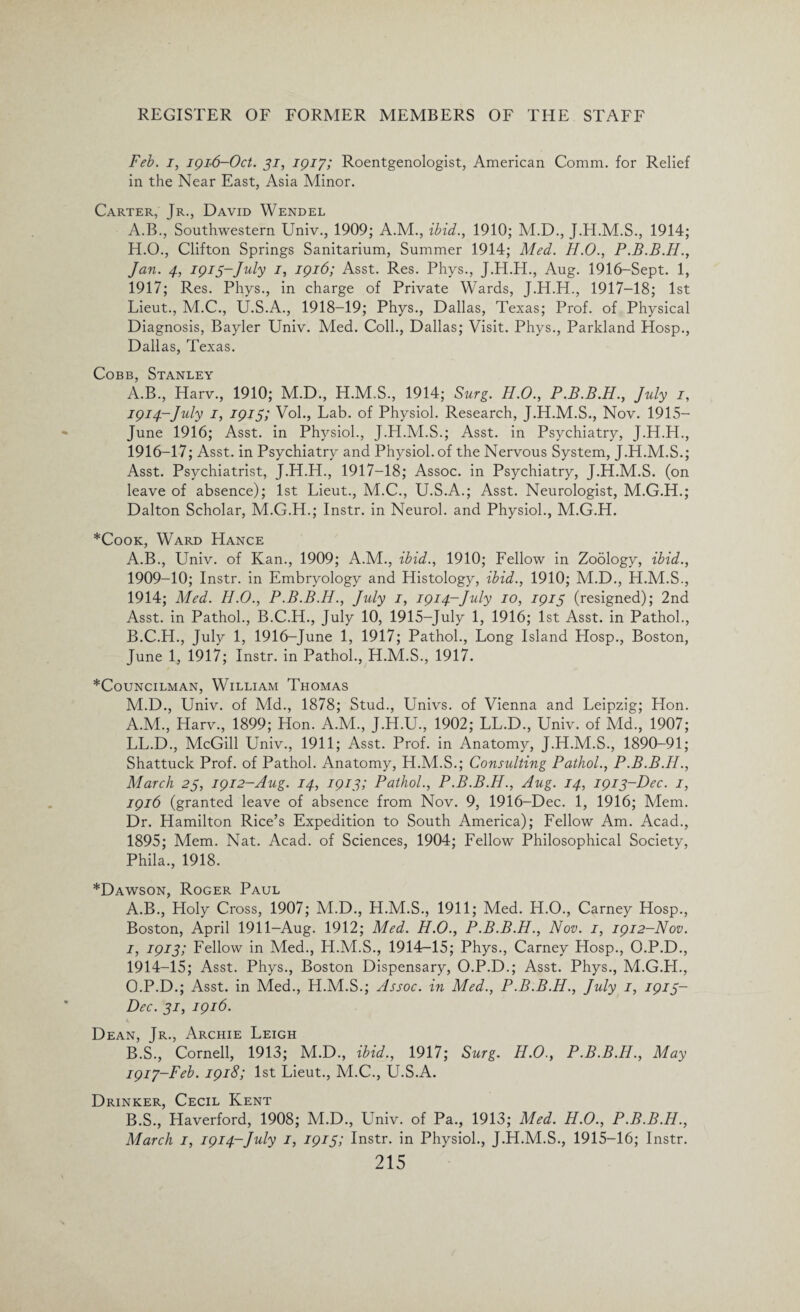 Feb. i, 1916-Oct. 31, 1917; Roentgenologist, American Comm, for Relief in the Near East, Asia Minor. Carter, Jr., David Wendel A.B., Southwestern Univ., 1909; A.M., ibid., 1910; M.D., J.H.M.S., 1914; H. O., Clifton Springs Sanitarium, Summer 1914; Med. H.O., P.B.B.H., Jan. 4, 1913-July 1, 1916; Asst. Res. Phys., J.H.H., Aug. 1916-Sept. 1, 1917; Res. Phys., in charge of Private Wards, J.H.H., 1917-18; 1st Lieut., M.C., U.S.A., 1918-19; Phys., Dallas, Texas; Prof, of Physical Diagnosis, Bayler Univ. Med. Coll., Dallas; Visit. Phys., Parkland Hosp., Dallas, Texas. Cobb, Stanley A.B., Harv., 1910; M.D., H.M.S., 1914; Surg. H.O., P.B.B.H., July 1, 1914-July 1, 1915; Voh, Lab. of Physiol. Research, J.H.M.S., Nov. 1915— June 1916; Asst, in Physiol., J.H.M.S.; Asst, in Psychiatry, J.H.H., 1916- 17; Asst, in Psychiatry and Physiol, of the Nervous System, J.H.M.S.; Asst. Psychiatrist, J.H.H., 1917-18; Assoc, in Psychiatry, J.H.M.S. (on leave of absence); 1st Lieut., M.C., U.S.A.; Asst. Neurologist, M.G.H.; Dalton Scholar, M.G.H.; Instr. in Neurol, and Physiol., M.G.H. *Cook, Ward Hance A. B., Univ. of Kan., 1909; A.M., ibid., 1910; Fellow in Zoology, ibid., 1909-10; Instr. in Embryology and Histology, ibid., 1910; M.D., H.M.S., 1914; Med. H.O., P.B.B.H., Jidy 1, 1914-July 10, 1915 (resigned); 2nd Asst, in Pathol., B.C.H., July 10, 1915-July 1, 1916; 1st Asst, in Pathol., B. C.H., July 1, 1916-June 1, 1917; Pathol., Long Island Hosp., Boston, June 1, 1917; Instr. in Pathol., H.M.S., 1917. ^Councilman, William Thomas M.D., Univ. of Md., 1878; Stud., Univs. of Vienna and Leipzig; Hon. A.M., Harv., 1899; Hon. A.M., J.H.U., 1902; LL.D., Univ. of Md., 1907; LL.D., McGill Univ., 1911; Asst. Prof, in Anatomy, J.H.M.S., 1890-91; Shattuck Prof, of Pathol. Anatomy, H.M.S.; Consulting Pathol., P.B.B.H., March 23, 1912-Aug. 14, 1913; Pathol., P.B.B.H., Aug. 14, 1913-Dec. 1, 1916 (granted leave of absence from Nov. 9, 1916-Dec. 1, 1916; Mem. Dr. Hamilton Rice’s Expedition to South America); Fellow Am. Acad., 1895; Mem. Nat. Acad, of Sciences, 1904; Fellow Philosophical Society, Phila., 1918. *Dawson, Roger Paul A. B., Holy Cross, 1907; M.D., H.M.S., 1911; Med. H.O., Carney Hosp., Boston, April 1911-Aug. 1912; Med. H.O., P.B.B.H., Nov. 1, 1912-Nov. I, 1913; Fellow in Med., H.M.S., 1914-15; Phys., Carney Hosp., O.P.D., 1914-15; Asst. Phys., Boston Dispensary, O.P.D.; Asst. Phys., M.G.H., O.P.D.; Asst, in Med., H.M.S.; Assoc, in Med., P.B.B.H., July 1, 1913- Dec. 31, 1916. Dean, Jr., Archie Leigh B. S., Cornell, 1913; M.D., ibid., 1917; Surg. H.O., P.B.B.H., May 1917- Feb. 1918; 1st Lieut., M.C., U.S.A. Drinker, Cecil Kent B.S., Haverford, 1908; M.D., Univ. of Pa., 1913; Med. H.O., P.B.B.H., March 1, 1914-July 1, 1915; Instr. in Physiol., J.H.M.S., 1915-16; Instr.