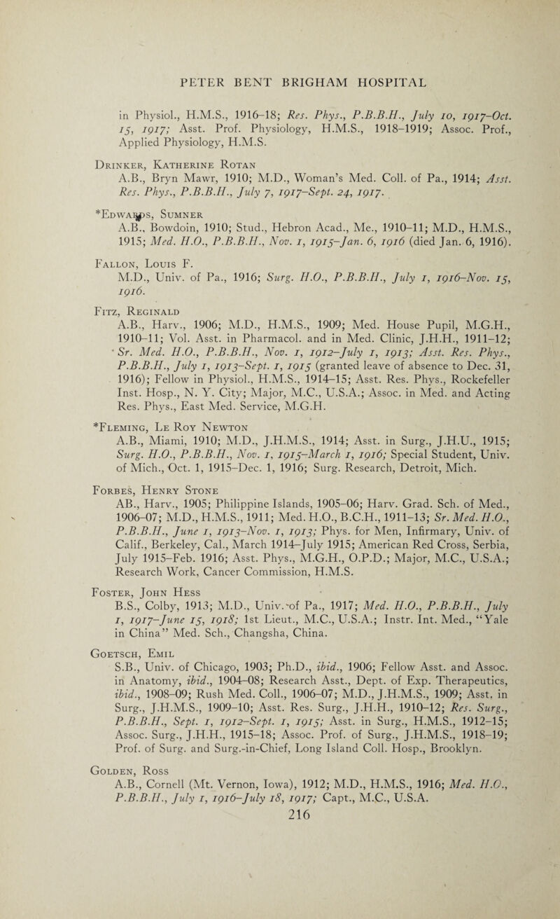 in Physiol., H.M.S., 1916-18; Res. Phys., P.B.B.H., July io, 1917-Oct. 75, 1917; Asst. Prof. Physiology, H.M.S., 1918-1919; Assoc. Prof., Applied Physiology, H.M.S. Drinker, Katherine Rotan A.B., Bryn Mawr, 1910; M.D., Woman’s Med. Coll, of Pa., 1914; Asst. Res. Phys., P.B.B.H., July 7, 1917-Sept. 24, 1917. *EdwaiJ(PS, Sumner A.B., Bowdoin, 1910; Stud., Hebron Acad., Me., 1910-11; M.D., H.M.S., 1915; Med. H.O., P.B.B.II., Nov. 1, 1915-Jan. 6, 1916 (died Jan. 6, 1916). Fallon, Louis F. M.D., Univ. of Pa., 1916; Surg. H.O., P.B.B.H., July 1, 1916-Nov. 75, 1916. Fitz, Reginald A.B., Harv., 1906; M.D., H.M.S., 1909; Med. House Pupil, M.G.H., 1910-11; Vol. Asst, in Pharmacol, and in Med. Clinic, J.H.H., 1911-12; • Sr. Med. H.O., P.B.B.H., Nov. 1, 1912-July 1, 1913; Asst. Res. Phys., P.B.B.H., July 1, 1913-Sept. 1, 1915 (granted leave of absence to Dec. 31, 1916); Fellow in Physiol., H.M.S., 1914-15; Asst. Res. Phys., Rockefeller Inst. Hosp., N. Y. City; Major, M.C., U.S.A.; Assoc, in Med. and Acting Res. Phys., East Med. Service, M.G.H. ^Fleming, Le Roy Newton A. B., Miami, 1910; M.D., J.H.M.S., 1914; Asst, in Surg., J.H.U., 1915; Surg. H.O., P.B.B.H., Nov. 7, 1913-March 1, 1916; Special Student, Univ. of Mich., Oct. 1, 1915-Dec. 1, 1916; Surg. Research, Detroit, Mich. Forbes, Henry Stone AB., Harv., 1905; Philippine Islands, 1905-06; Harv. Grad. Sch. of Med., 1906-07; M.D., H.M.S., 1911; Med. H.O., B.C.H., 1911-13; Sr. Med. H.O., P.B.B.H., June 1, 1913-Nov. 1, 1913; Phys. for Men, Infirmary, Univ. of Calif., Berkeley, Cal., March 1914-July 1915; American Red Cross, Serbia, July 1915-Feb. 1916; Asst. Phys., M.G.H., O.P.D.; Major, M.C., U.S.A.; Research Work, Cancer Commission, H.M.S. Foster, John Hess B. S., Colby, 1913; M.D., Univ.'of Pa., 1917; Med. H.O., P.B.B.H., July 1, 1917-June 13, 1918; 1st Lieut., M.C., U.S.A.; Instr. Int. Med., “Yale in China” Med. Sch., Changsha, China. Goetsch, Emil S.B., Univ. of Chicago, 1903; Ph.D., ibid., 1906; Fellow Asst, and Assoc, in Anatomy, ibid., 1904-08; Research Asst., Dept, of Exp. Therapeutics, ibid., 1908-09; Rush Med. Coll., 1906-07; M.D., J.H.M.S., 1909; Asst, in Surg., J.H.M.S., 1909-10; Asst. Res. Surg., J.H.H., 1910-12; Res. Surg., P.B.B.H., Sept. 1, 1912-Sept. 1, 1913; Asst, in Surg., H.M.S., 1912-15; Assoc. Surg., J.H.H., 1915—18; Assoc. Prof, of Surg., J.H.M.S., 1918-19; Prof, of Surg. and Surg.-in-Chief, Long Island Coll. Hosp., Brooklyn. Golden, Ross A.B., Cornell (Mt. Vernon, Iowa), 1912; M.D., H.M.S., 1916; Med. II.0., P.B.B.H., July 1, 1916-July 18, 1917; Capt., M.C., U.S.A.