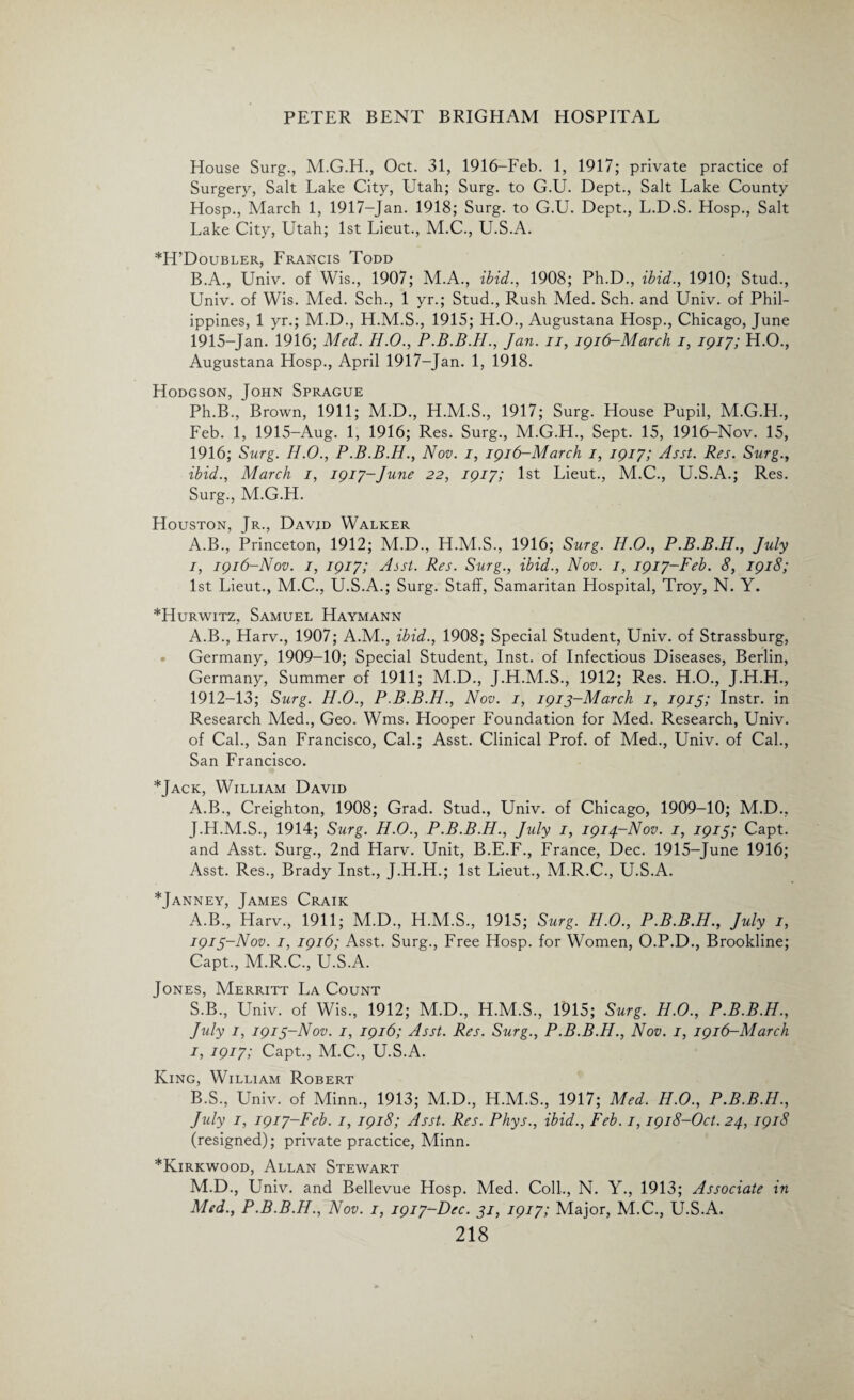 House Surg., M.G.H., Oct. 31, 1916-Feb. 1, 1917; private practice of Surgery, Salt Lake City, Utah; Surg. to G.U. Dept., Salt Lake County Hosp., March 1, 1917-Jan. 1918; Surg. to G.U. Dept., L.D.S. Hosp., Salt Lake City, Utah; 1st Lieut., M.C., U.S.A. *H’Doubler, Francis Todd B.A., Univ. of Wis., 1907; M.A., ibid., 1908; Ph.D., ibid., 1910; Stud., Univ. of Wis. Med. Sch., 1 yr.; Stud., Rush Med. Sch. and Univ. of Phil¬ ippines, 1 yr.; M.D., H.M.S., 1915; H.O., Augustana Hosp., Chicago, June 1915-Jan. 1916; Med. H.O., P.B.B.H., Jan. ii, 1916-March 1, 1917; H.O., Augustana Hosp., April 1917-Jan. 1, 1918. Hodgson, John Sprague Ph.B., Brown, 1911; M.D., H.M.S., 1917; Surg. House Pupil, M.G.H., Feb. 1, 1915-Aug. 1, 1916; Res. Surg., M.G.H., Sept. 15, 1916-Nov. 15, 1916; Surg. II.0., P.B.B.H., Nov. 1, 1916-March 1, 1917; Asst. Res. Surg., ibid., March 1, 1917-June 22, 1917; 1st Lieut., M.C., U.S.A.; Res. Surg., M.G.H. Houston, Jr., David Walker A.B., Princeton, 1912; M.D., H.M.S., 1916; Surg. H.O., P.B.B.H., July I, 1916-Nov. 1, 1917; Asst. Res. Surg., ibid., Nov. 1, 1917-Feb. 8, 1918; 1st Lieut., M.C., U.S.A.; Surg. Staff, Samaritan Hospital, Troy, N. Y. *Hurwitz, Samuel Haymann A.B., Harv., 1907; A.M., ibid., 1908; Special Student, Univ. of Strassburg, • Germany, 1909-10; Special Student, Inst, of Infectious Diseases, Berlin, Germany, Summer of 1911; M.D., J.H.M.S., 1912; Res. H.O., J.H.H., 1912- 13; Surg. H.O., P.B.B.H., Nov. 1, 1913-March 1, 1915; Instr. in Research Med., Geo. Wms. Hooper Foundation for Med. Research, Univ. of Cal., San Francisco, Cal.; Asst. Clinical Prof, of Med., Univ. of Cal., San Francisco. *Jack, William David A.B., Creighton, 1908; Grad. Stud., Univ. of Chicago, 1909-10; M.D., J. H.M.S., 1914; Surg. H.O., P.B.B.H., July 1, 1914-Nov. 1, 1915; Capt. and Asst. Surg., 2nd Harv. Unit, B.E.F., France, Dec. 1915-June 1916; Asst. Res., Brady Inst., J.H.H.; 1st Lieut., M.R.C., U.S.A. *Janney, James Craik A. B., Harv., 1911; M.D., H.M.S., 1915; Surg. H.O., P.B.B.H., July 1, 1913- Nov. 1, 1916; Asst. Surg., Free Hosp. for Women, O.P.D., Brookline; Capt., M.R.C., U.S.A. Jones, Merritt La Count S.B., Univ. of Wis., 1912; M.D., H.M.S., 1915; Surg. H.O., P.B.B.H., July 1, 1913-Nov. 1, 1916; Asst. Res. Surg., P.B.B.H., Nov. 1, 1916-March 1, 1917; Capt., M.C., U.S.A. King, William Robert B. S., Univ. of Minn., 1913; M.D., H.M.S., 1917; Med. H.O., P.B.B.H., July 1, 1917-Feb. 1, 1918; Asst. Res. Phys., ibid., Feb. 1,1918-Oct. 24, 1918 (resigned); private practice, Minn. *Kirkwood, Allan Stewart M.D., Univ. and Bellevue Hosp. Med. Coll., N. Y., 1913; Associate in Med., P.B.B.H., Nov. 1, 1917-Dec. 31, 1917; Major, M.C., U.S.A.