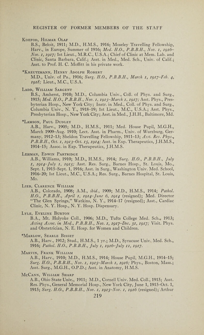 Koefod, Hilmar Olaf B.S., Beloit, 1911; M.D., 1916; Moseley Travelling Fellowship, Harv., in Europe, Summer of 1916; Med. H.O., Nov. i, igi6- Nov. i, 1917; 1st Lieut., M.R.C., U.S.A.; Chief of Clinic at Mem. Lab. and Clinic, Santa Barbara, Calif.; Asst, in Med., Med. Sch., Univ. of Calif.; Asst, to Prof. H. C. Moffitt in his private work. *Kreutzmann, Henry Adolph Robert M.D., Univ. of Pa., 1916; Surg. H.O., P.B.B.H., March 1, 1917-Feb. 4, 1918; Lieut., M.C., U.S.A. Ladd, William Sargent B.S., Amherst, 1910; M.D., Columbia Univ., Coll, of Phys. and Surg., 1915; Med. H.O., P.B.B.H., Nov. 1, 1915-March 1, 1917; Asst. Phys., Pres¬ byterian Hosp., New York City; Instr. in Med., Coll, of Phys. and Surg., Columbia Univ., N. Y., 1918-19; 1st Lieut., M.C., U.S.A.; Asst. Phys., Presbyterian Hosp., New York City; Asst, in Med., J.H.H., Baltimore, Md. *Lamson, Paul Dudley A.B., Harv., 1905; M.D., H.M.S., 1911; Med. House Pupil, M.G.H., March 1909-Aug. 1910; Lect. Asst, in Pharm., Univ. of Wurzburg, Ger¬ many, 1912-13; Sheldon Travelling Fellowship, 1911-13; Asst. Res. Phys., P.B.B.H., Oct. 1, 1913-Oct. 15, 1914; Asst, in Exp. Therapeutics, J.H.M.S., 1914-15; Assoc, in Exp. Therapeutics, J.H.M.S. Lehman, Edwin Partridge A.B., Williams, 1910; M.D., H.M.S., 1914; Surg. H.O., P.B.B.H., July 1, 1914-July 1, 1915; Asst. Res. Surg., Barnes Hosp., St. Louis, Mo., Sept. 1, 1915-Sept. 1, 1916; Asst, in Surg., Washington Univ. Med. School, 1916-20; 1st Lieut., M.C., U.S.A.; Res. Surg., Barnes Hospital, St. Louis, Mo. Lieb, Clarence William A. B., Colorado, 1908; A.M., ibid., 1909; M.D., H.M.S., 1914; Pathol. H.O., P.B.B.H., April 1, 1914-June 6, 1914 (resigned); Med. Director “The Glen Springs,” Watkins, N. Y., 1914-17 (resigned); Asst., Cardiac Clinic, N. Y. Hosp., N. Y. Hosp. Dispensary. Lyle, Eveline Burton B. A., Mt. Holyoke Coll., 1906; M.D., Tufts College Med. Sch., 1913; Acting Assoc, in Med., P.B.B.H., Nov. 1, 1917-Dec. 31, 1917; Visit. Phys. and Obstetrician, N. E. Hosp. for Women and Children. *Marlow, Searle Bisset A.B., Harv., 1912; Stud., H.M.S., 1 yr.; M.D., Syracuse Univ. Med. Sch., 1916; Pathol. H.O., P.B.B.H., July 1, 1916-July 11, 1917. Marvin, Frank William A.B., Harv., 1910; M.D., H.M.S., 1914; House Pupil, M.G.H., 1914-15; Surg. H.O., P.B.B.H., Nov. 1, 1915-March 1, 1916; Phys., Boston, Mass.; Asst. Surg., M.G.H., O.P.D.; Asst, in Anatomy, H.M.S. McCann, William Sharp A.B., Ohio State Univ., 1911; M.D., Cornell Univ. Med. Coll., 1915; Asst. Res. Phys., General Memorial Hosp., New York City, June 1, 1915-Oct. 1, 1915; Surg. H.O., P.B.B.H., Nov. 1, 1915-Nov. 1, 1916 (resigned); Arthur