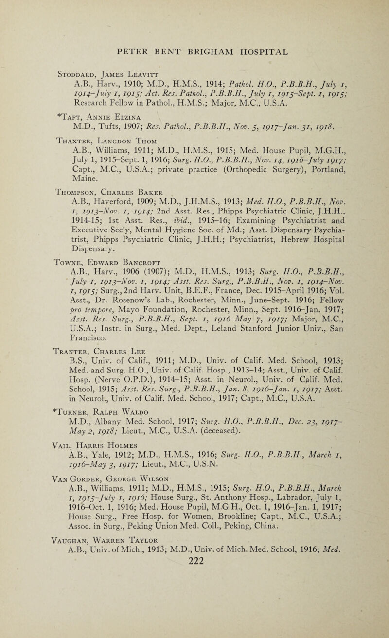 Stoddard, James Leavitt A.B., Harv., 1910; M.D., H.M.S., 1914; Pathol. H.O., P.B.B.H., July i, 1914-July 1, 1915; Act. Res. Pathol., P.B.B.H., July 1, 1915-Sept. 1, 1915; Research Fellow in Pathol., H.M.S.; Major, M.C., U.S.A. *Taft, Annie Elzina M.D., Tufts, 1907; Res. Pathol., P.B.B.H., Nov. 5, 1917-,Jan. 51, 1918. Thaxter, Langdon Thom A.B., Williams, 1911; M.D., H.M.S., 1915; Med. House Pupil, M.G.H., July 1, 1915-Sept. 1, 1916; Surg. H.O., P.B.B.H., Nov. 14, 1916-July 1917; Capt., M.C., U.S.A.; private practice (Orthopedic Surgery), Portland, Maine. Thompson, Charles Baker A.B., Haverford, 1909; M.D., J.H.M.S., 1913; Med. H.O., P.B.B.H., Nov. 1, 1913-Nov. 1, 1914; 2nd Asst. Res., Phipps Psychiatric Clinic, J.H.H., 1914-15; 1st Asst. Res., ibid., 1915-16; Examining Psychiatrist and Executive Sec’y, Mental Hygiene Soc. of Md.; Asst. Dispensary Psychia¬ trist, Phipps Psychiatric Clinic, J.H.H.; Psychiatrist, Hebrew Hospital Dispensary. Towne, Edward Bancroft A. B., Harv., 1906 (1907); M.D., H.M.S., 1913; Surg. H.O., P.B.B.H.r July 1, 1913-Nov. 1, 1914; Asst. Res. Surg., P.B.B.H., Nov. 1, 1914-Nov. 1,1915; Surg., 2nd Harv. Unit, B.E.F., France, Dec. 1915-April 1916; Vol. Asst., Dr. Rosenow’s Lab., Rochester, Minn., June-Sept. 1916; Fellow pro tempore, Mayo Foundation, Rochester, Minn., Sept. 1916-Jan. 1917; Asst. Res. Surg., P.B.B.H., Sept. 1, 1916-May 7, 1917; Major, M.C., U.S.A.; Instr. in Surg., Med. Dept., Leland Stanford Junior Univ., San Francisco. Tranter, Charles Lee B. S., Univ. of Calif., 1911; M.D., Univ. of Calif. Med. School, 1913; Med. and Surg. H.O., Univ. of Calif. Hosp., 1913-14; Asst., Univ. of Calif. Hosp. (Nerve O.P.D.), 1914-15; Asst, in Neurol., Univ. of Calif. Med. School, 1915; Asst. Res. Surg., P.B.B.H., Jan. 8, 1916-Jan. 1, 1917; Asst, in Neurol., Univ. of Calif. Med. School, 1917; Capt., M.C., U.S.A. *Turner, Ralph Waldo M.D., Albany Med. School, 1917; Surg. H.O., P.B.B.H., Dec. 23, 1917- May 2, 1918; Lieut., M.C., U.S.A. (deceased). Vail, Harris Holmes A.B., Yale, 1912; M.D., H.M.S., 1916; Surg. H.O., P.B.B.H., March 1, 1916-May 3, 1917; Lieut., M.C., U.S.N. Van Gorder, George Wilson A.B., Williams, 1911; M.D., H.M.S., 1915; Surg. H.O., P.B.B.H., March 1, 1915-July 1, 1916; House Surg., St. Anthony Hosp., Labrador, July 1, 1916-Oct. 1, 1916; Med. House Pupil, M.G.H., Oct. 1, 1916-Jan. 1, 1917; House Surg., Free Hosp. for Women, Brookline; Capt., M.C., U.S.A.; Assoc, in Surg., Peking Union Med. Coll., Peking, China. Vaughan, Warren Taylor A.B., Univ. of Mich., 1913; M.D.,Univ. of Mich. Med. School, 1916; Med.