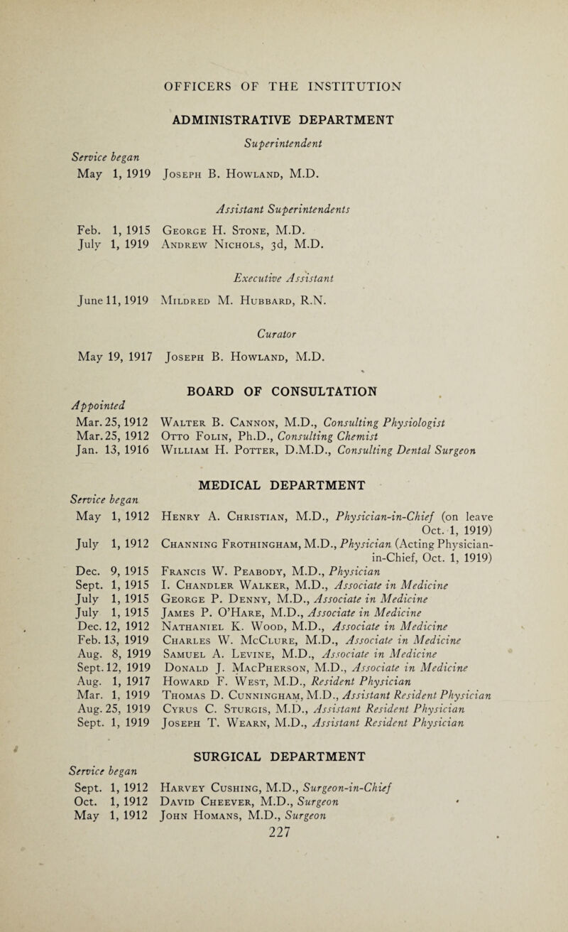 Service began May 1, 1919 Feb. 1, 1915 July 1, 1919 June 11, 1919 May 19, 1917 Appointed Mar. 25,1912 Mar. 25, 1912 Jan. 13, 1916 Service began May 1, 1912 July 1,1912 Dec. 9, 1915 Sept. 1, 1915 July 1, 1915 July 1, 1915 Dec. 12, 1912 Feb.13, 1919 Aug. 8, 1919 Sept. 12, 1919 Aug. 1, 1917 Mar. 1, 1919 Aug. 25, 1919 Sept. 1, 1919 Service began Sept. 1, 1912 Oct. 1, 1912 May 1, 1912 ADMINISTRATIVE DEPARTMENT Superintendent Joseph B. Howland, M.D. Assistant Superintendents George H. Stone, M.D. Andrew Nichols, 3d, M.D. Executive Assistant Mildred M. Hubbard, R.N. Curator Joseph B. Howland, M.D. % BOARD OF CONSULTATION Walter B. Cannon, M.D., Consulting Physiologist Otto Folin, Ph.D., Consulting Chemist William H. Potter, D.M.D., Consulting Dental Surgeon MEDICAL DEPARTMENT Henry A. Christian, M.D., Physician-in-Chief (on leave Oct. 1, 1919) Channing Frothingham, M.D., Physician (Acting Physician- in-Chief, Oct. 1, 1919) Francis W. Peabody, M.D., Physician I. Chandler Walker, M.D., Associate in Medicine George P. Denny, M.D., Associate in Medicine James P. O’Hare, M.D., Associate in Medicine Nathaniel K. Wood, M.D., Associate in Medicine Charles W. McClure, M.D., Associate in Medicine Samuel A. Levine, M.D., Associate in Medicine Donald J. MacPherson, M.D., Associate in Medicine Howard F. West, M.D., Resident Physician Thomas D. Cunningham, M.D., Assistant Resident Physician Cyrus C. Sturgis, M.D., Assistant Resident Physician Joseph T. Wearn, M.D., Assistant Resident Physician SURGICAL DEPARTMENT Harvey Cushing, M.D., Surgeon-in-Chief David Cheever, M.D., Surgeon John Homans, M.D., Surgeon