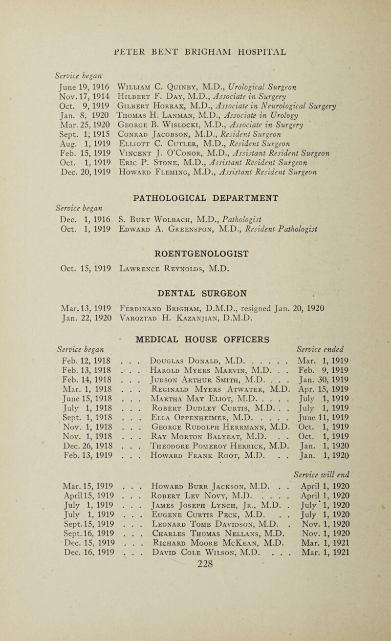 Service began June 19, 1916 Nov. 17, 1914 Oct. 9, 1919 Jan. 8, 1920 Mar. 25, 1920 Sept. 1, 1915 Aug. 1, 1919 Feb. 15, 1919 Oct. 1, 1919 Dec. 20, 1919 Service began Dec. 1, 1916 Oct. 1, 1919 Oct. 15, 1919 Mar. 13, 1919 Jan. 22, 1920 Service began Feb. 12, 1918 Feb. 13, 1918 Feb. 14, 1918 Mar. 1, 1918 June 15, 1918 July 1, 1918 Sept. 1, 1918 Nov. 1, 1918 Nov. 1, 1918 Dec. 26, 1918 Feb. 13, 1919 Mar. 15, 1919 April 15, 1919 July 1, 1919 Tuly 1, 1919 Sept. 15, 1919 Sept. 16, 1919 Dec. 15, 1919 Dec. 16, 1919 William C. Quinby, M.D., Urological Surgeon Hilbert F. Day, M.D., Associate in Surgery Gilbert Horrax, M.D., Associate in Neurological Surgery Thomas H. Lanman, M.D., Associate in Urology George B. Wislocki, M.D., Associate in Surgery Conrad Jacobson, M.D., Resident Surgeon Elliott C. Cutler, M.D., Resident Surgeon Vincent J. O’Conor, M.D., Assistant Resident Surgeon Eric P. Stone, M.D., Assistant Resident Surgeon Howard Fleming, M.D., Assistant Resident Surgeon PATHOLOGICAL DEPARTMENT S. Burt Wolbach, M.D., Pathologist Edward A. Greenspon, M.D., Resident Pathologist ROENTGENOLOGIST Lawrence Reynolds, M.D. DENTAL SURGEON Ferdinand Brigham, D.M.D., resigned Jan. 20, 1920 Varoztad H. Kazanjian, D.M.D. ' MEDICAL HOUSE OFFICERS Service ended . . . Douglas Donald, M.D.Mar. 1, 1919 . . . Harold Myers Marvin, M.D. . . Feb. 9, 1919 . . . Judson Arthur Smith, M.D. . . . Jan. 30, 1919 . . . Reginald Myers Atwater, M.D. Apr. 15, 1919 . . . Martha May Eliot, M.D.July 1, 1919 . . . Robert Dudley Curtis, M.D. . . July 1, 1919 . . . Ella Oppenheimer, M.D.June 11, 1919 . . . George Rudolph Herrmann, M.D. Oct. 1, 1919 . . . Ray Morton Balyeat, M.D. . . Oct. 1, 1919 . . . Theodore Pomeroy Herrick, M.D. Jan. 1, 1920 . . . Howard Frank Root, M.D. . . Jan. 1, 1920 Service will end . . . Howard Burr Jackson, M.D. . . April 1, 1920 . . . Robert Lev Novy, M.D. .... April 1, 1920 . . . James Joseph Lynch, Jr., M.D. . July ’l, 1920 . . . Eugene Curtis Peck, M.D. . . July 1, 1920 . . . Leonard Tomb Davidson, M.D. . Nov. 1, 1920 . . . Charles Thomas Nellans, M.D. Nov. 1, 1920 . . . Richard Moore McKean, M.D. Mar. 1, 1921 . . . David Cole Wilson, M.D. . . . Mar. 1, 1921