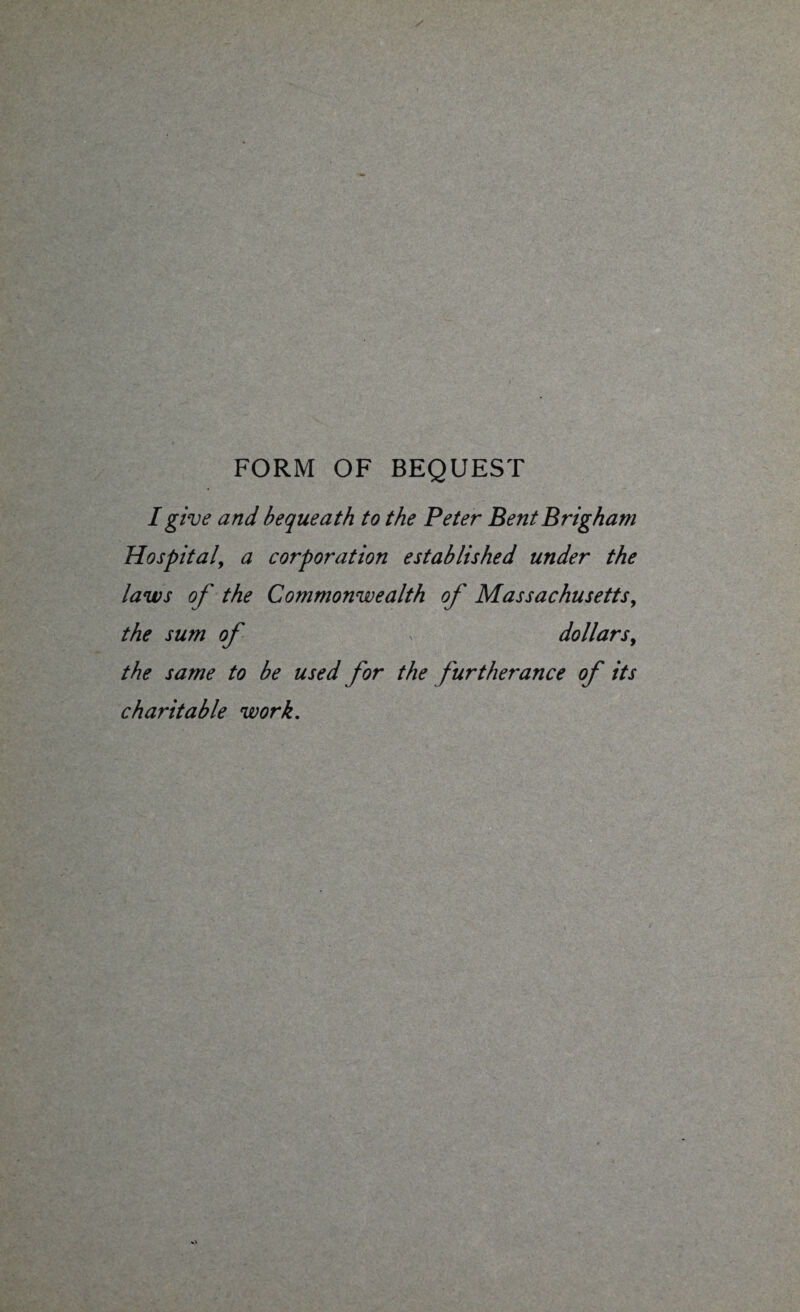 FORM OF BEQUEST I give and bequeath to the Peter Bent Brigham Hospital, a corporation established under the laws of the Commonwealth of Massachusetts, the sum of dollars, the same to be used for the furtherance of its charitable work.