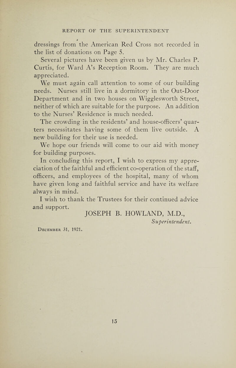 dressings from the American Red Cross not recorded in the list of donations on Page 5. Several pictures have been given us by Mr. Charles P. Curtis, for Ward A’s Reception Room. They are much appreciated. We must again call attention to some of our building needs. Nurses still live in a dormitory in the Out-Door Department and in two houses on Wigglesworth Street, neither of which are suitable for the purpose. An addition to the Nurses’ Residence is much needed. The crowding in the residents’ and house-officers’ quar¬ ters necessitates having some of them live outside. A new building for their use is needed. We hope our friends will come to our aid with money for building purposes. In concluding this report, I wish to express my appre¬ ciation of the faithful and efficient co-operation of the staff, officers, and employees of the hospital, many of whom have given long and faithful service and have its welfare always in mind. I wish to thank the Trustees for their continued advice and support. JOSEPH B. HOWLAND, M.D., Superintendent. December 31, 1921.