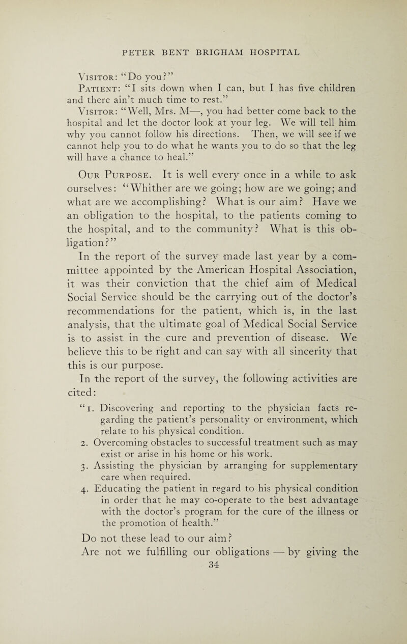 Visitor: “Do you?” Patient: “I sits down when I can, but I has five children and there ain’t much time to rest.” Visitor: “Well, Mrs. M—, you had better come back to the hospital and let the doctor look at your leg. We will tell him why you cannot follow his directions. Then, we will see if we cannot help you to do what he wants you to do so that the leg will have a chance to heal.” Our Purpose. It is well every once in a while to ask ourselves: “Whither are we going; how are we going; and what are we accomplishing? What is our aim? Have we an obligation to the hospital, to the patients coming to the hospital, and to the community? What is this ob¬ ligation?” In the report of the survey made last year by a com¬ mittee appointed by the American Hospital Association, it was their conviction that the chief aim of Medical Social Service should be the carrying out of the doctor’s recommendations for the patient, which is, in the last analysis, that the ultimate goal of Medical Social Service is to assist in the cure and prevention of disease. We believe this to be right and can say with all sincerity that this is our purpose. In the report of the survey, the following activities are cited: “i. Discovering and reporting to the physician facts re¬ garding the patient’s personality or environment, which relate to his physical condition. 2. Overcoming obstacles to successful treatment such as may exist or arise in his home or his work. 3. Assisting the physician by arranging for supplementary care when required. 4. Educating the patient in regard to his physical condition in order that he may co-operate to the best advantage with the doctor’s program for the cure of the illness or the promotion of health.” Do not these lead to our aim? Are not we fulfilling our obligations — by giving the