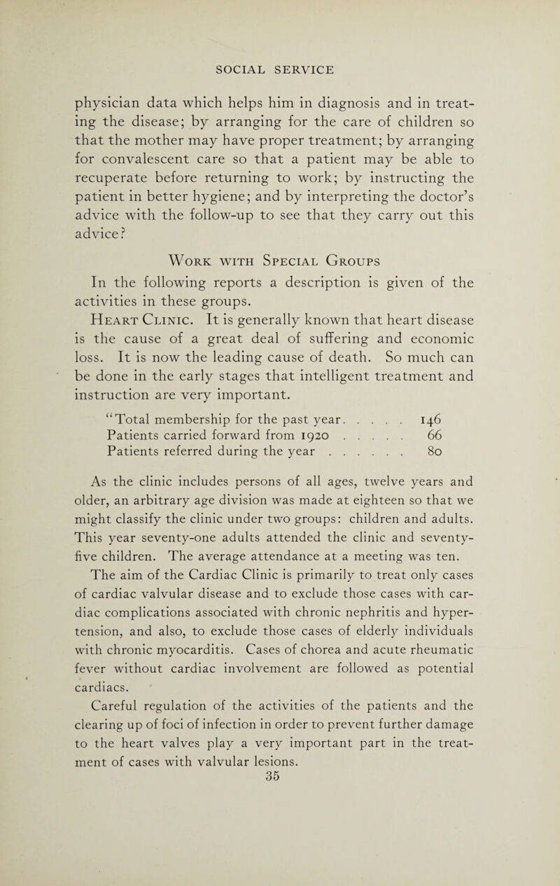 physician data which helps him in diagnosis and in treat¬ ing the disease; by arranging for the care of children so that the mother may have proper treatment; by arranging for convalescent care so that a patient may be able to recuperate before returning to work; by instructing the patient in better hygiene; and by interpreting the doctor’s advice with the follow-up to see that they carry out this advice ? Work with Special Groups In the following reports a description is given of the activities in these groups. Heart Clinic. It is generally known that heart disease is the cause of a great deal of suffering and economic loss. It is now the leading cause of death. So much can be done in the early stages that intelligent treatment and instruction are very important. “Total membership for the past year. 146 Patients carried forward from 1920. 66 Patients referred during the year. 80 As the clinic includes persons of all ages, twelve years and older, an arbitrary age division was made at eighteen so that we might classify the clinic under two groups: children and adults. This year seventy-one adults attended the clinic and seventy- five children. The average attendance at a meeting was ten. The aim of the Cardiac Clinic is primarily to treat only cases of cardiac valvular disease and to exclude those cases with car¬ diac complications associated with chronic nephritis and hyper¬ tension, and also, to exclude those cases of elderly individuals with chronic myocarditis. Cases of chorea and acute rheumatic fever without cardiac involvement are followed as potential cardiacs. Careful regulation of the activities of the patients and the clearing up of foci of infection in order to prevent further damage to the heart valves play a very important part in the treat¬ ment of cases with valvular lesions.