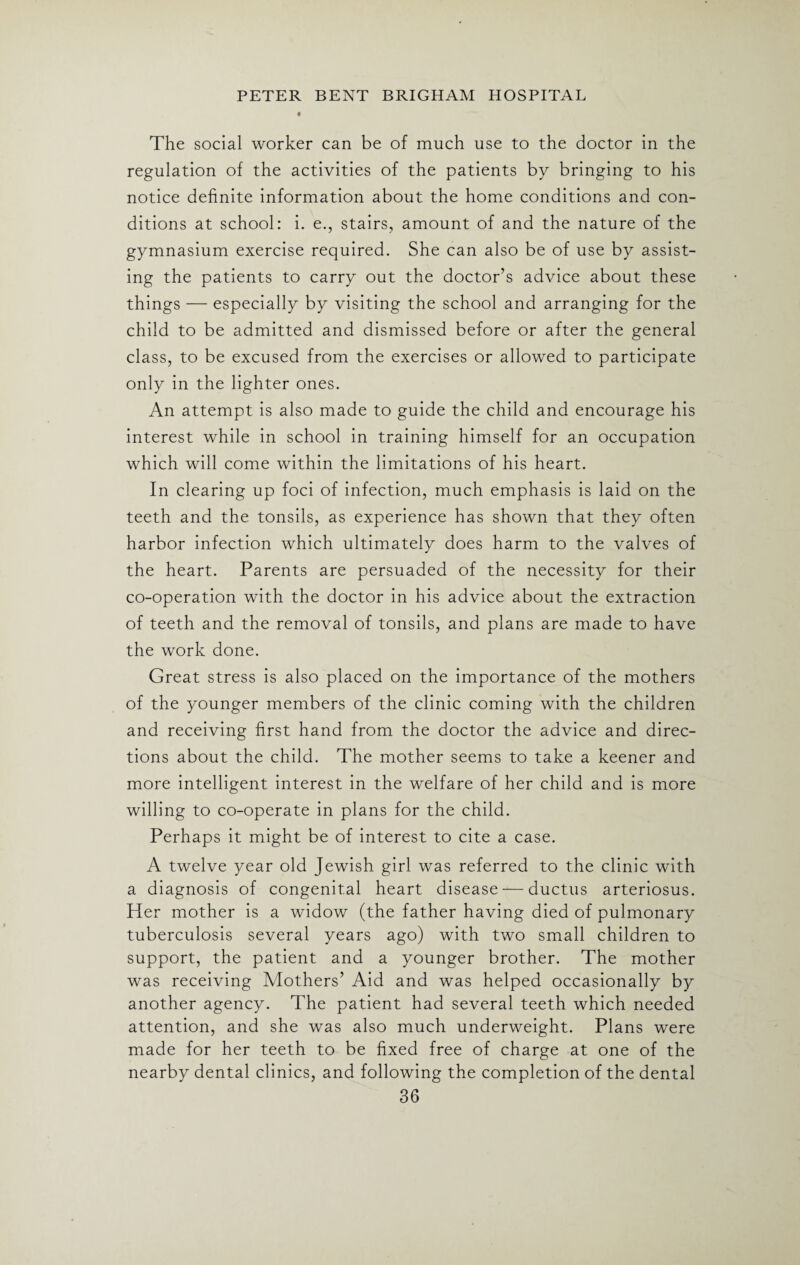 The social worker can be of much use to the doctor in the regulation of the activities of the patients by bringing to his notice definite information about the home conditions and con¬ ditions at school: i. e., stairs, amount of and the nature of the gymnasium exercise required. She can also be of use by assist¬ ing the patients to carry out the doctor’s advice about these things — especially by visiting the school and arranging for the child to be admitted and dismissed before or after the general class, to be excused from the exercises or allowed to participate only in the lighter ones. An attempt is also made to guide the child and encourage his interest while in school in training himself for an occupation which will come within the limitations of his heart. In clearing up foci of infection, much emphasis is laid on the teeth and the tonsils, as experience has shown that they often harbor infection which ultimately does harm to the valves of the heart. Parents are persuaded of the necessity for their co-operation with the doctor in his advice about the extraction of teeth and the removal of tonsils, and plans are made to have the work done. Great stress is also placed on the importance of the mothers of the younger members of the clinic coming with the children and receiving first hand from the doctor the advice and direc¬ tions about the child. The mother seems to take a keener and more intelligent interest in the welfare of her child and is more willing to co-operate in plans for the child. Perhaps it might be of interest to cite a case. A twelve year old Jewish girl was referred to the clinic with a diagnosis of congenital heart disease — ductus arteriosus. Her mother is a widow (the father having died of pulmonary tuberculosis several years ago) with two small children to support, the patient and a younger brother. The mother was receiving Mothers’ Aid and was helped occasionally by another agency. The patient had several teeth which needed attention, and she was also much underweight. Plans were made for her teeth to be fixed free of charge at one of the nearby dental clinics, and following the completion of the dental