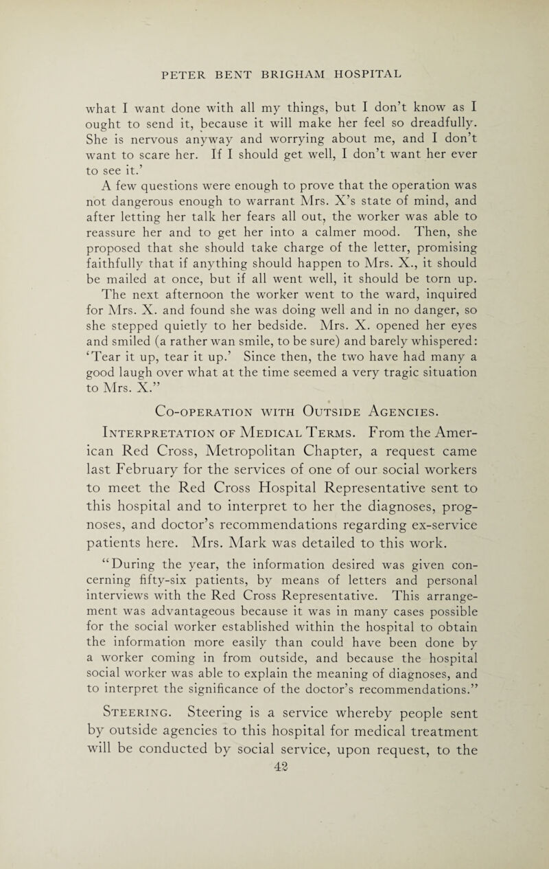 what I want done with all my things, but I don’t know as I ought to send it, because it will make her feel so dreadfully. She is nervous anyway and worrying about me, and I don’t want to scare her. If I should get well, I don’t want her ever to see it.’ A few questions were enough to prove that the operation was not dangerous enough to warrant Mrs. X’s state of mind, and after letting her talk her fears all out, the worker was able to reassure her and to get her into a calmer mood. Then, she proposed that she should take charge of the letter, promising faithfully that if anything should happen to Mrs. X., it should be mailed at once, but if all went well, it should be torn up. The next afternoon the worker went to the ward, inquired for Mrs. X. and found she was doing well and in no danger, so she stepped quietly to her bedside. Mrs. X. opened her eyes and smiled (a rather wan smile, to be sure) and barely whispered: ‘Tear it up, tear it up.’ Since then, the two have had many a good laugh over what at the time seemed a very tragic situation to Mrs. X.” Co-operation with Outside Agencies. Interpretation of Medical Terms. From the Amer¬ ican Red Cross, Metropolitan Chapter, a request came last February for the services of one of our social workers to meet the Red Cross Hospital Representative sent to this hospital and to interpret to her the diagnoses, prog¬ noses, and doctor’s recommendations regarding ex-service patients here. Mrs. Mark was detailed to this work. “During the year, the information desired was given con¬ cerning fifty-six patients, by means of letters and personal interviews with the Red Cross Representative. This arrange¬ ment was advantageous because it was in many cases possible for the social worker established within the hospital to obtain the information more easily than could have been done by a worker coming in from outside, and because the hospital social worker was able to explain the meaning of diagnoses, and to interpret the significance of the doctor’s recommendations.” Steering. Steering is a service whereby people sent by outside agencies to this hospital for medical treatment will be conducted by social service, upon request, to the