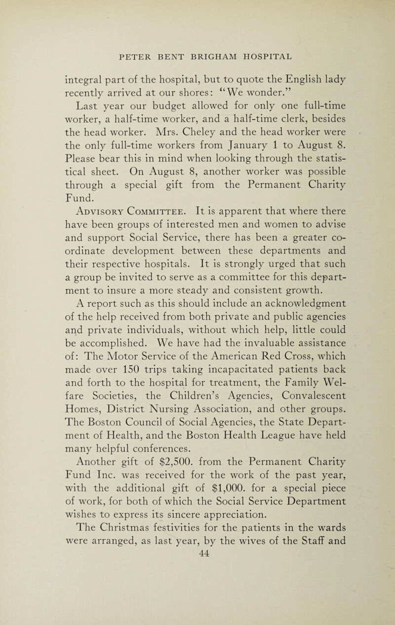 integral part of the hospital, but to quote the English lady recently arrived at our shores: “We wonder.” Last year our budget allowed for only one full-time worker, a half-time worker, and a half-time clerk, besides the head worker. Mrs. Cheley and the head worker were the only full-time workers from January 1 to August 8. Please bear this in mind when looking through the statis¬ tical sheet. On August 8, another worker was possible through a special gift from the Permanent Charity Fund. Advisory Committee. It is apparent that where there have been groups of interested men and women to advise and support Social Service, there has been a greater co¬ ordinate development between these departments and their respective hospitals. It is strongly urged that such a group be invited to serve as a committee for this depart¬ ment to insure a more steady and consistent growth. A report such as this should include an acknowledgment of the help received from both private and public agencies and private individuals, without which help, little could be accomplished. We have had the invaluable assistance of: The Motor Service of the American Red Cross, which made over 150 trips taking incapacitated patients back and forth to the hospital for treatment, the Family Wel¬ fare Societies, the Children’s Agencies, Convalescent Homes, District Nursing Association, and other groups. The Boston Council of Social Agencies, the State Depart¬ ment of Health, and the Boston Health League have held many helpful conferences. Another gift of $2,500. from the Permanent Charity Fund Inc. was received for the work of the past year, with the additional gift of $1,000. for a special piece of work, for both of which the Social Service Department wishes to express its sincere appreciation. The Christmas festivities for the patients in the wards were arranged, as last year, by the wives of the Staff and