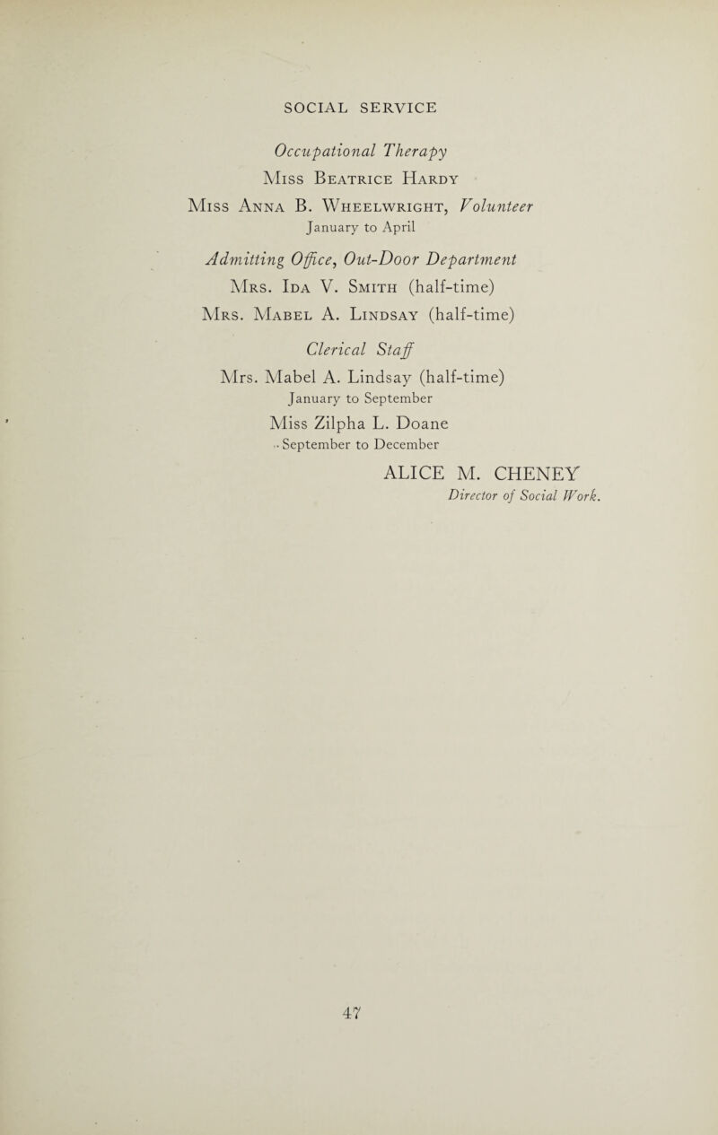 Occupational Therapy Miss Beatrice Hardy Miss Anna B. Wheelwright, Volunteer January to April Admitting Office, Out-Door Department Mrs. Ida V. Smith (half-time) Mrs. Mabel A. Lindsay (half-time) Clerical Staff Airs. Mabel A. Lindsay (half-time) January to September Miss Zilpha L. Doane • September to December ALICE M. CHENEY Director of Social Work.