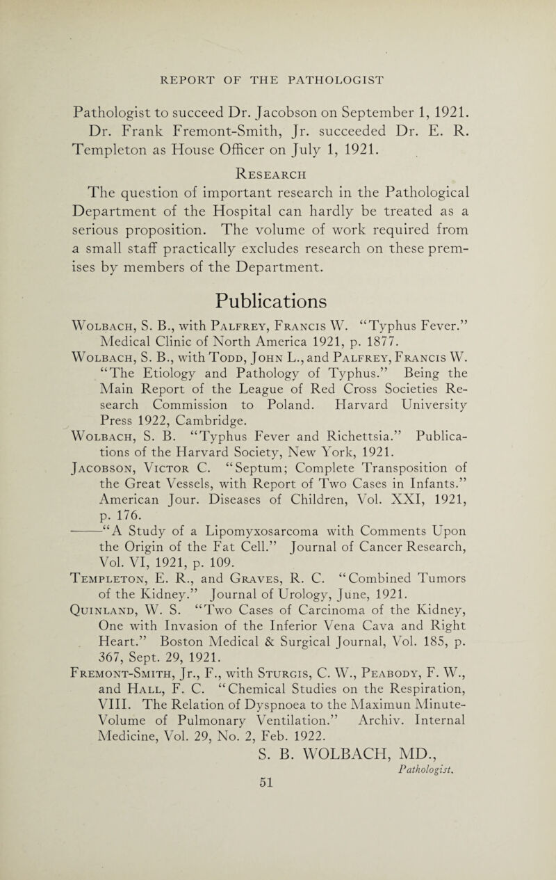 Pathologist to succeed Dr. Jacobson on September 1, 1921. Dr. Frank Fremont-Smith, Jr. succeeded Dr. E. R. Templeton as Flouse Officer on July 1, 1921. Research The question of important research in the Pathological Department of the Hospital can hardly be treated as a serious proposition. The volume of work required from a small staff practically excludes research on these prem¬ ises by members of the Department. Publications Wolbach, S. B., with Palfrey, Francis W. “Typhus Fever.” Medical Clinic of North America 1921, p. 1877. Wolbach, S. B., with Todd, John L., and Palfrey, Francis W. “The Etiology and Pathology of Typhus.” Being the Main Report of the League of Red Cross Societies Re¬ search Commission to Poland. Harvard University Press 1922, Cambridge. Wolbach, S. B. “Typhus Fever and Richettsia.” Publica¬ tions of the Harvard Society, New York, 1921. Jacobson, Victor C. “Septum; Complete Transposition of the Great Vessels, with Report of Two Cases in Infants.” American Jour. Diseases of Children, Vol. XXI, 1921, p. 176. -“A Study of a Lipomyxosarcoma with Comments Upon the Origin of the Fat Cell.” Journal of Cancer Research, Vol. VI, 1921, p. 109. Templeton, E. R., and Graves, R. C. “Combined Tumors of the Kidney.” Journal of Urology, June, 1921. Quinland, W. S. “Two Cases of Carcinoma of the Kidney, One with Invasion of the Inferior Vena Cava and Right Heart.” Boston Medical & Surgical Journal, Vol. 185, p. 367, Sept. 29, 1921. Fremont-Smith, Jr., F., with Sturgis, C. W., Peabody, F. W., and Hall, F. C. “Chemical Studies on the Respiration, VIII. The Relation of Dyspnoea to the Maximun Minute- Volume of Pulmonary Ventilation.” Archiv. Internal Medicine, Vol. 29, No. 2, Feb. 1922. S. B. WOLBACH, MD, Pathologist.