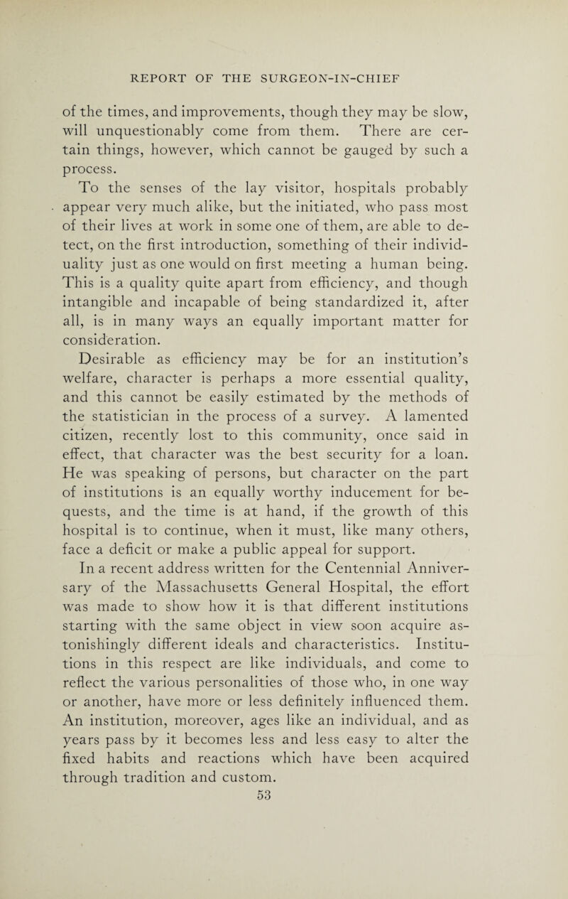 of the times, and improvements, though they may be slow, will unquestionably come from them. There are cer¬ tain things, however, which cannot be gauged by such a process. To the senses of the lay visitor, hospitals probably appear very much alike, but the initiated, who pass most of their lives at work in some one of them, are able to de¬ tect, on the first introduction, something of their individ¬ uality just as one would on first meeting a human being. This is a quality quite apart from efficiency, and though intangible and incapable of being standardized it, after all, is in many ways an equally important matter for consideration. Desirable as efficiency may be for an institution’s welfare, character is perhaps a more essential quality, and this cannot be easily estimated by the methods of the statistician in the process of a survey. A lamented citizen, recently lost to this community, once said in effect, that character was the best security for a loan. He was speaking of persons, but character on the part of institutions is an equally worthy inducement for be¬ quests, and the time is at hand, if the growth of this hospital is to continue, when it must, like many others, face a deficit or make a public appeal for support. In a recent address written for the Centennial Anniver¬ sary of the Massachusetts General Hospital, the effort was made to show how it is that different institutions starting with the same object in view soon acquire as¬ tonishingly different ideals and characteristics. Institu¬ tions in this respect are like individuals, and come to reflect the various personalities of those who, in one way or another, have more or less definitely influenced them. An institution, moreover, ages like an individual, and as years pass by it becomes less and less easy to alter the fixed habits and reactions which have been acquired through tradition and custom.