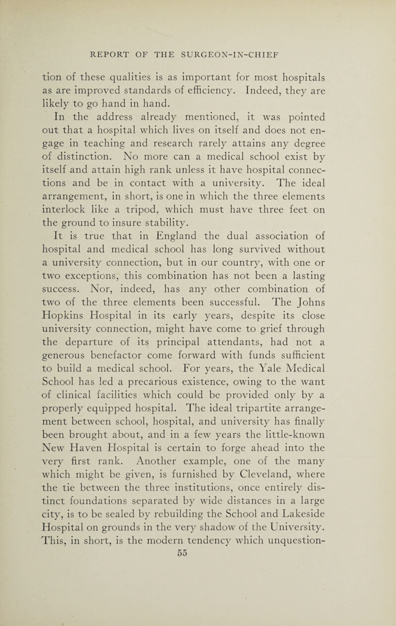 tion of these qualities is as important for most hospitals as are improved standards of efficiency. Indeed, they are likely to go hand in hand. In the address already mentioned, it was pointed out that a hospital which lives on itself and does not en¬ gage in teaching and research rarely attains any degree of distinction. No more can a medical school exist by itself and attain high rank unless it have hospital connec¬ tions and be in contact with a university. The ideal arrangement, in short, is one in which the three elements interlock like a tripod, which must have three feet on the ground to insure stability. It is true that in England the dual association of hospital and medical school has long survived without a university connection, but in our country, with one or two exceptions, this combination has not been a lasting success. Nor, indeed, has any other combination of two of the three elements been successful. The Johns Hopkins Hospital in its early years, despite its close university connection, might have come to grief through the departure of its principal attendants, had not a generous benefactor come forward with funds sufficient to build a medical school. For years, the Yale Medical School has led a precarious existence, owing to the want of clinical facilities which could be provided only by a properly equipped hospital. The ideal tripartite arrange¬ ment between school, hospital, and university has finally been brought about, and in a few years the little-known New Haven Elospital is certain to forge ahead into the very first rank. Another example, one of the many which might be given, is furnished by Cleveland, where the tie between the three institutions, once entirely dis¬ tinct foundations separated by wide distances in a large city, is to be sealed by rebuilding the School and Lakeside Hospital on grounds in the very shadow of the University. This, in short, is the modern tendency which unquestion-