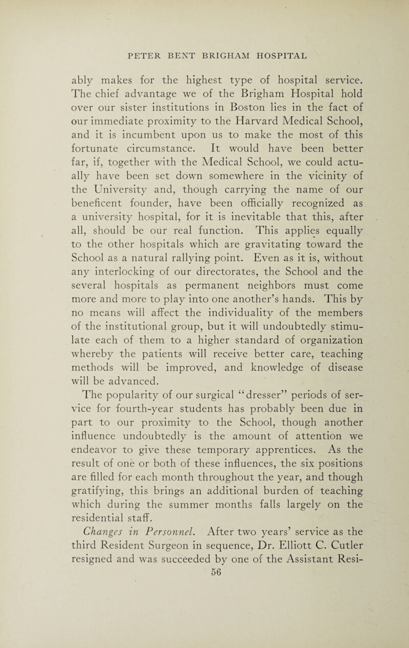 ably makes for the highest type of hospital service. The chief advantage we of the Brigham Hospital hold over our sister institutions in Boston lies in the fact of our immediate proximity to the Harvard Medical School, and it is incumbent upon us to make the most of this fortunate circumstance. It would have been better far, if, together with the Medical School, we could actu¬ ally have been set down somewhere in the vicinity of the University and, though carrying the name of our beneficent founder, have been officially recognized as a university hospital, for it is inevitable that this, after all, should be our real function. This applies equally to the other hospitals which are gravitating toward the School as a natural rallying point. Even as it is, without any interlocking of our directorates, the School and the several hospitals as permanent neighbors must come more and more to play into one another’s hands. This by no means will affect the individuality of the members of the institutional group, but it will undoubtedly stimu¬ late each of them to a higher standard of organization whereby the patients will receive better care, teaching methods will be improved, and knowledge of disease will be advanced. The popularity of our surgical “dresser” periods of ser¬ vice for fourth-year students has probably been due in part to our proximity to the School, though another influence undoubtedly is the amount of attention we endeavor to give these temporary apprentices. As the result of one or both of these influences, the six positions are filled for each month throughout the year, and though gratifying, this brings an additional burden of teaching which during the summer months falls largely on the residential staff. Changes in Personnel. After two years’ service as the third Resident Surgeon in sequence, Dr. Elliott C. Cutler resigned and was succeeded by one of the Assistant Resi-