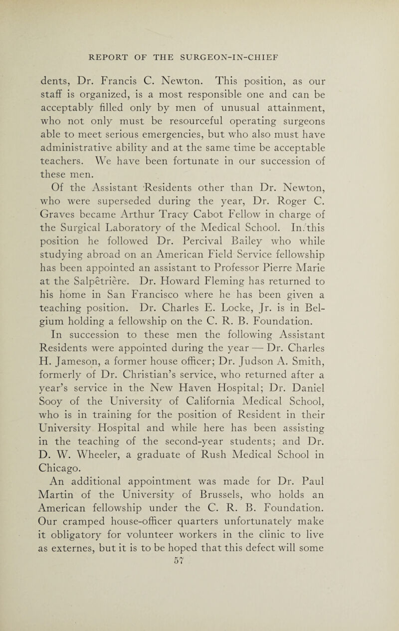 dents, Dr. Francis C. Newton. This position, as our staff is organized, is a most responsible one and can be acceptably filled only by men of unusual attainment, who not only must be resourceful operating surgeons able to meet serious emergencies, but who also must have administrative ability and at the same time be acceptable teachers. We have been fortunate in our succession of these men. Of the Assistant Residents other than Dr. Newton, who were superseded during the year, Dr. Roger C. Graves became Arthur Tracy Cabot Fellow in charge of the Surgical Laboratory of the Medical School. In/this position he followed Dr. Percival Bailey who while studying abroad on an American Field Service fellowship has been appointed an assistant to Professor Pierre Alarie at the Salpetriere. Dr. Howard Fleming has returned to his home in San Francisco where he has been given a teaching position. Dr. Charles E. Locke, Jr. is in Bel¬ gium holding a fellowship on the C. R. B. Foundation. In succession to these men the following Assistant Residents were appointed during the year — Dr. Charles H. J ameson, a former house officer; Dr. Judson A. Smith, formerly of Dr. Christian’s service, who returned after a year’s service in the New Haven Hospital; Dr. Daniel Sooy of the University of California Medical School, who is in training for the position of Resident in their University Hospital and while here has been assisting in the teaching of the second-year students; and Dr. D. W. Wheeler, a graduate of Rush Medical School in Chicago. An additional appointment was made for Dr. Paul Martin of the University of Brussels, who holds an American fellowship under the C. R. B. Foundation. Our cramped house-officer quarters unfortunately make it obligatory for volunteer workers in the clinic to live as externes, but it is to be hoped that this defect will some
