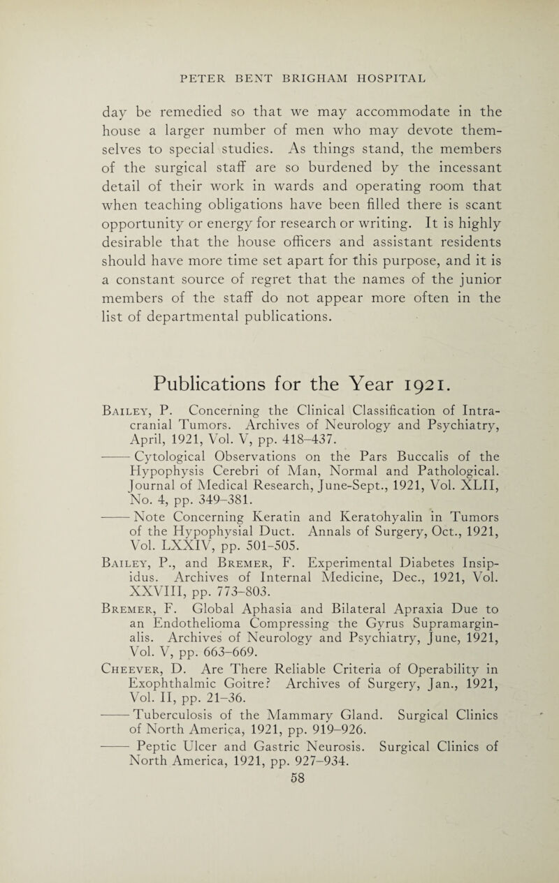 day be remedied so that we may accommodate in the house a larger number of men who may devote them¬ selves to special studies. As things stand, the members of the surgical staff are so burdened by the incessant detail of their work in wards and operating room that when teaching obligations have been filled there is scant opportunity or energy for research or writing. It is highly desirable that the house officers and assistant residents should have more time set apart for this purpose, and it is a constant source of regret that the names of the junior members of the staff do not appear more often in the list of departmental publications. Publications for the Year 1921. Bailey, P. Concerning the Clinical Classification of Intra¬ cranial Tumors. Archives of Neurology and Psychiatry, April, 1921, Vol. V, pp. 418-437. —— Cytological Observations on the Pars Buccalis of the Hypophysis Cerebri of Man, Normal and Pathological. Journal of Medical Research, Tune-Sept., 1921, Vol. XLII, No. 4, pp. 349-381. -Note Concerning Keratin and Keratohyalin in Tumors of the Hypophysial Duct. Annals of Surgery, Oct., 1921, Vol. LXXIV, pp. 501-505. Bailey, P., and Bremer, F. Experimental Diabetes Insip¬ idus. Archives of Internal Medicine, Dec., 1921, Vol. XXVIII, pp. 773-803. Bremer, F. Global Aphasia and Bilateral Apraxia Due to an Endothelioma Compressing the Gyrus Supramargin- alis. Archives of Neurology and Psychiatry, Tune, 1921, Vol. V, pp. 663-669. Cheever, D. Are There Reliable Criteria of Operability in Exophthalmic Goitre? Archives of Surgery, fan., 1921, Vol. II, pp. 21-36. -Tuberculosis of the Mammary Gland. Surgical Clinics of North America, 1921, pp. 919-926. - Peptic Cheer and Gastric Neurosis. Surgical Clinics of North America, 1921, pp. 927-934.