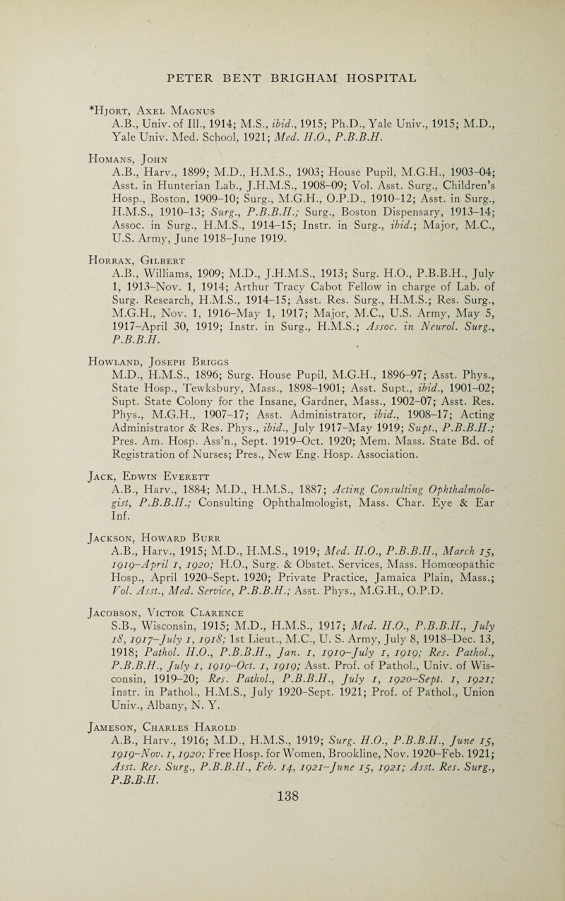 *Hjort, Axel Magnus A.B., Univ.of Ill., 1914; M.S., ibid., 1915; Ph.D., Yale Univ., 1915; M.D., Yale Univ. Med. School, 1921; Med. H.O., P.B.B.H. Homans, John A.B., Harv., 1899; M.D., H.M.S., 1903; House Pupil, M.G.H., 1903-04; Asst, in Hunterian Lab., J.H.M.S., 1908-09; Vol. Asst. Surg., Children’s Hosp., Boston, 1909-10; Surg., M.G.H., O.P.D., 1910-12; Asst, in Surg., H. M.S., 1910-13; Surg., P.B.B.H.; Surg., Boston Dispensary, 1913-14; Assoc, in Surg., H.M.S., 1914-15; Instr. in Surg., ibid.; Major, M.C., U.S. Army, June 1918-June 1919. Horrax, Gilbert A.B., Williams, 1909; M.D., J.H.M.S., 1913; Surg. H.O., P.B.B.H., July I, 1913-Nov. 1, 1914; Arthur Tracy Cabot Fellow in charge of Lab. of Surg. Research, H.M.S., 1914-15; Asst. Res. Surg., H.M.S.; Res. Surg., M.G.H., Nov. 1, 1916-May 1, 1917; Major, M.C., U.S. Army, May 5, 1917-April 30, 1919; Instr. in Surg., H.M.S.; Assoc, in Neurol. Surg., P.B.B.H. Howland, Joseph Briggs M.D., H.M.S., 1896; Surg. House Pupil, M.G.H., 1896-97; Asst. Phys., State Hosp., Tewksbury, Mass., 1898-1901; Asst. Supt., ibid., 1901-02; Supt. State Colony for the Insane, Gardner, Mass., 1902-07; Asst. Res. Phys., M.G.H., 1907-17; Asst. Administrator, ibid., 1908-17; Acting Administrator & Res. Phys., ibid., July 1917-May 1919; Supt., P.B.B.H.; Pres. Am. Hosp. Ass’n., Sept. 1919-Oct. 1920; Mem. Mass. State Bd. of Registration of Nurses; Pres., New Eng. Hosp. Association. Jack, Edwin Everett A.B., Harv., 1884; M.D., H.M.S., 1887; Acting Consulting Ophthalmolo¬ gist, P.B.B.H.; Consulting Ophthalmologist, Mass. Char. Eye & Ear Inf. Jackson, Howard Burr A.B., Harv., 1915; M.D., H.M.S., 1919; Med. H.O., P.B.B.H., March 15, 1919-April 1, 1920; H.O., Surg. & Obstet. Services, Mass. Homoeopathic Hosp., April 1920-Sept. 1920; Private Practice, Jamaica Plain, Mass.; Vol. Asst., Med. Service, P.B.B.H.; Asst. Phys., M.G.H., O.P.D. Jacobson, Victor Clarence S.B., Wisconsin, 1915; M.D., H.M.S., 1917; Med. H.O., P.B.B.H., July 18, 1917-July 1, 1918; 1st Lieut., M.C., U. S. Army, July 8, 1918-Dec. 13, 1918; Pathol. H.O., P.B.B.H., Jan. 1, 1919-July 1, 1919; Res. Pathol., P.B.B.H., July 1, 1919-Oct. 1, 1919; Asst. Prof, of Pathol., Univ. of Wis¬ consin, 1919-20; Res. Pathol., P.B.B.H., July 1, 1920-Sept. 1, 1921; Instr. in Pathol., H.M.S., July 1920-Sept. 1921; Prof, of Pathol., Union Univ., Albany, N. Y. Jameson, Charles Harold A.B., Harv., 1916; M.D., H.M.S., 1919; Surg. H.O., P.B.B.H., June 15, 1919-Nov. 1,1920; Free Hosp. for Women, Brookline, Nov. 1920-Feb. 1921; Asst. Res. Surg., P.B.B.H., Feb. 14, 1921-June 15, 1921; Asst. Res. Surg., P.B.B.H.