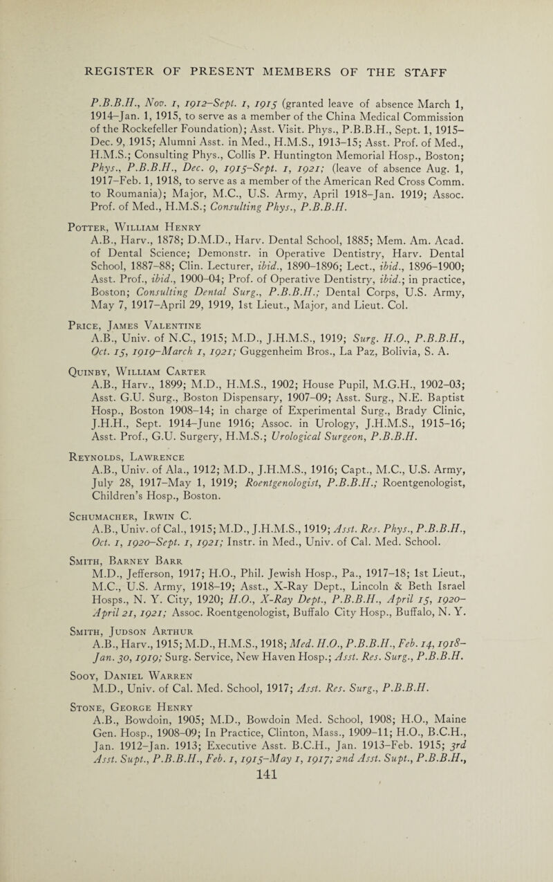 P.B.B.H., Nov. i, 1912-Sept. i, 1915 (granted leave of absence March 1, 1914-Jan. 1, 1915, to serve as a member of the China Medical Commission of the Rockefeller Foundation); Asst. Visit. Phys., P.B.B.H., Sept. 1, 1915- Dec. 9, 1915; Alumni Asst, in Med., H.M.S., 1913-15; Asst. Prof, of Med., H.M.S.; Consulting Phys., Collis P. Huntington Memorial Hosp., Boston; Phys., P.B.B.H., Dec. 9, 1915-Sept. 1, 1921; (leave of absence Aug. 1, 1917-Feb. 1, 1918, to serve as a member of the American Red Cross Comm, to Roumania); Major, M.C., U.S. Army, April 1918-Jan. 1919; Assoc. Prof, of Med., H.M.S.; Consulting Phys., P.B.B.H. Potter, William FIenry A.B., Harv., 1878; D.M.D., Harv. Dental School, 1885; Mem. Am. Acad, of Dental Science; Demonstr. in Operative Dentistry, Harv. Dental School, 1887-88; Clin. Lecturer, ibid., 1890-1896; Lect., ibid., 1896-1900; Asst. Prof., ibid., 1900-04; Prof, of Operative Dentistry, ibid.; in practice, Boston; Consulting Dental Surg., P.B.B.H.; Dental Corps, U.S. Army, May 7, 1917-April 29, 1919, 1st Lieut., Major, and Lieut. Col. Price, James Valentine A.B., Univ. of N.C., 1915; M.D., J.H.M.S., 1919; Surg. H.O., P.B.B.H., Oct. 15, 1919-March 1, 1921; Guggenheim Bros., La Paz, Bolivia, S. A. Quinby, William Carter A.B., Harv., 1899; M.D., H.M.S., 1902; House Pupil, M.G.H., 1902-03; Asst. G.U. Surg., Boston Dispensary, 1907-09; Asst. Surg., N.E. Baptist Hosp., Boston 1908-14; in charge of Experimental Surg., Brady Clinic, J.H.H., Sept. 1914-June 1916; Assoc, in Urology, J.H.M.S., 1915-16; Asst. Prof., G.U. Surgery, H.M.S.; Urological Surgeoyi, P.B.B.H. Reynolds, Lawrence A.B., Univ. of Ala., 1912; M.D., J.H.M.S., 1916; Capt., M.C., U.S. Army, July 28, 1917-May 1, 1919; Roentgenologist, P.B.B.H.; Roentgenologist, Children’s Hosp., Boston. Schumacher, Irwin C. A.B., Univ. of Cal., 1915; M.D., J.H.M.S., 1919; Asst. Res. Phys., P.B.B.H., Oct. 1, 1920-Sept. 1, 1921; Instr. in Med., Univ. of Cal. Med. School. Smith, Barney Barr M.D., Jefferson, 1917; H.O., Phil. Jewish Hosp., Pa., 1917-18; 1st Lieut., M.C., U.S. Army, 1918-19; Asst., X-Ray Dept., Lincoln & Beth Israel Hosps., N. Y. City, 1920; H.O., X-Ray Dept., P.B.B.H., April 15, I920~ April 21, 1921; Assoc. Roentgenologist, Buffalo City PIosp., Buffalo, N. Y. Smith, Judson Arthur A.B., Harv., 1915; M.D., H.M.S., 1918; Med. II.0., P.B.B.H., Feb. 14,1918- Jan. 50,1919; Surg. Service, New Haven Hosp.; Asst. Res. Surg., P.B.B.H. Sooy, Daniel Warren M.D., Univ. of Cal. Med. School, 1917; Asst. Res. Surg., P.B.B.H. Stone, George Henry A.B., Bowdoin, 1905; M.D., Bowdoin Med. School, 1908; H.O., Maine Gen. Hosp., 1908-09; In Practice, Clinton, Mass., 1909-11; H.O., B.C.H., Jan. 1912-Jan. 1913; Executive Asst. B.C.H., Jan. 1913-Feb. 1915; 3rd Asst. Supt., P.B.B.H., Feb. 1,1915-May 1, 1917; 2nd Asst. Supt., P.B.B.H.,