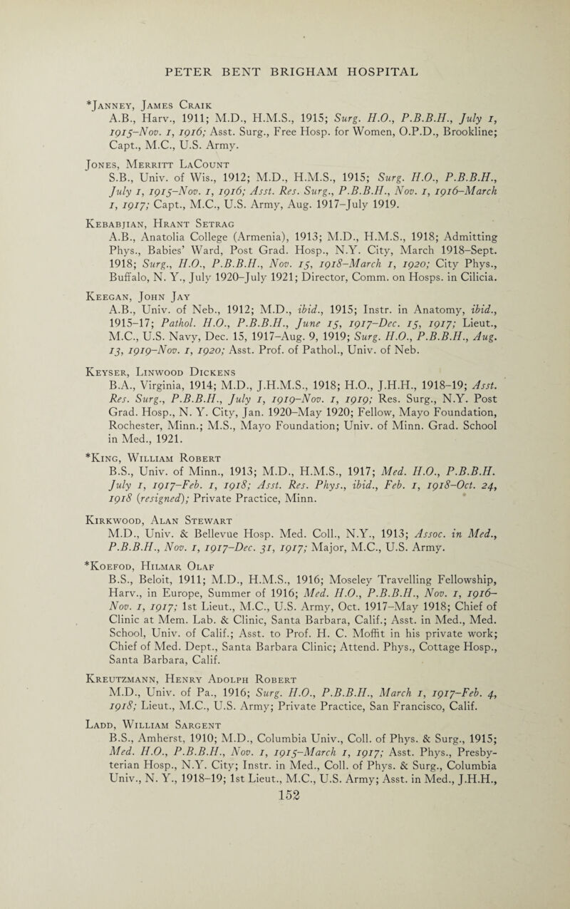 *Janney, James Craik A.B., Harv., 1911; M.D., 1915; Surg. H.O., P.B.B.H., July i, 1913-Nov. 1, 1916; Asst. Surg., Free Hosp. for Women, O.P.D., Brookline; Capt., M.C., U.S. Army. Jones, Merritt LaCount S.B., Univ. of Wis., 1912; M.D., H.M.S., 1915; Surg. H.O., P.B.B.H., July 1, 1913-Nov. 1, 1916; Asst. Res. Surg., P.B.B.H., Nov. 1, 1916-March 1, 1917; Capt., M.C., U.S. Army, Aug. 1917-July 1919. Kebabjian, Hrant Setrag A.B., Anatolia College (Armenia), 1913; M.D., H.M.S., 1918; Admitting Phys., Babies’ Ward, Post Grad. Hosp., N.Y. City, March 1918-Sept. 1918; Surg., Ii.O., P.B.B.H., Nov. 13, 1918-March 1, 1920; City Phys., Buffalo, N. Y., July 1920-July 1921; Director, Comm, on Hosps. in Cilicia. Keegan, John Jay A. B., Univ. of Neb., 1912; M.D., ibid., 1915; Instr. in Anatomy, ibid., 1915-17; Pathol. H.O., P.B.B.H., June 15, 1917-Dec. 13, 1917; Lieut., M.C., U.S. Navy, Dec. 15, 1917-Aug. 9, 1919; Surg. H.O., P.B.B.H., Aug. 13, 1919-Nov. 1, 1920; Asst. Prof, of Pathol., Univ. of Neb. Keyser, Linwood Dickens B. A., Virginia, 1914; M.D., J.H.M.S., 1918; H.O., J.H.H., 1918-19; Asst. Res. Surg., P.B.B.H., July 1, 1919-Nov. 1, 1919; Res. Surg., N.Y. Post Grad. Hosp., N. Y. City, Jan. 1920-May 1920; Fellow, Mayo Foundation, Rochester, Minn.; M.S., Mayo Foundation; Univ. of Minn. Grad. School in Med., 1921. *King, William Robert B.S., Univ. of Minn., 1913; M.D., H.M.S., 1917; Med. H.O., P.B.B.H. July 1, 1917-Feb. 1, 1918; Asst. Res. Phys., ibid., Feb. 1, 1918-Oct. 24, 1918 {resigned); Private Practice, Minn. Kirkwood, Alan Stewart M.D., Univ. & Bellevue Hosp. Med. Coll., N.Y., 1913; Assoc, in Med., P.B.B.H., Nov. 1, 1917-Dec. 31, 1917; Major, M.C., U.S. Army. *Koefod, Hilmar Olaf B.S., Beloit, 1911; M.D., H.M.S., 1916; Moseley Travelling Fellowship, Harv., in Europe, Summer of 1916; Med. Ii.O., P.B.B.H., Nov. 1, 1916— Nov. 1, 1917; 1st Lieut., M.C., U.S. Army, Oct. 1917-May 1918; Chief of Clinic at Mem. Lab. & Clinic, Santa Barbara, C3ahf.; .Asst, m Vied., ]\4ed. School, Univ. of Calif.; Asst, to Prof. H. C. Moffit in his private work; Chief of Med. Dept., Santa Barbara Clinic; Attend. Phys., Cottage Hosp., Santa Barbara, Calif. Kreutzmann, FIenry Adolph Robert M.D., Univ. of Pa., 1916; Surg. H.O., P.B.B.H., March 1, 1917-Feb. 4, 1918; Lieut., M.C., U.S. Army; Private Practice, San Francisco, Calif. Ladd, William Sargent B.S., Amherst, 1910; M.D., Columbia Univ., Coll, of Phys. & Surg., 1915; Med. H.O., P.B.B.H., Nov. 1, 1913-March 1, 1917; Asst. Phys., Presby¬ terian Hosp., N.Y. City; Instr. in Med., Coll, of Phys. & Surg., Columbia Univ., N. Y., 1918-19; 1st Lieut., M.C., U.S. Army; Asst, in Med., J.H.H.,