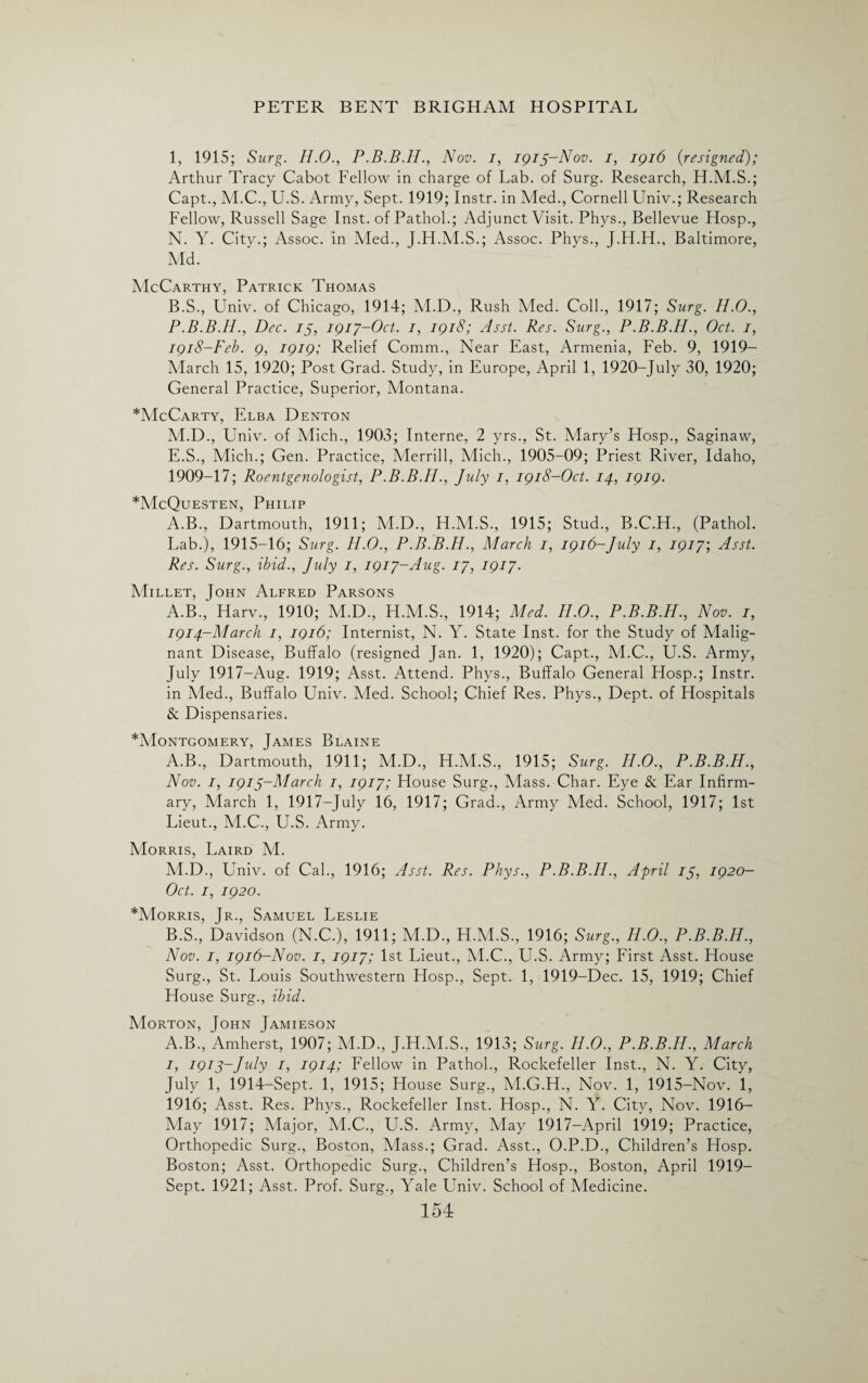 1, 1915; Surg. H.O., P.B.B.IL, Nov. i, IQ15-N0V. 1, 1916 {resigned); Arthur Tracy Cabot Fellow in charge of Lab. of Surg. Research, H.M.S.; Capt., M.C., U.S. Army, Sept. 1919; Instr. in Med., Cornell Univ.; Research Fellow, Russell Sage Inst, of Pathol.; Adjunct Visit. Phys., Bellevue Hosp., N. Y. City.; Assoc, in Med., J.H.M.S.; Assoc. Phys., J.H.H., Baltimore, Md. McCarthy, Patrick Thomas B.S., Univ. of Chicago, 1914; M.D., Rush Med. Coll., 1917; Surg. H.O., P.B.B.IL, Dec. is, 1917-Oct. 1, 1918; Asst. Res. Surg., P.B.B.H., Oct. 1, 1918-Feb. 9, 1919; Relief Comm., Near East, Armenia, Feb. 9, 1919- March 15, 1920; Post Grad. Study, in Europe, April 1, 1920-July 30, 1920; General Practice, Superior, Montana. *McCarty, Elba Denton M.D., Univ. of Mich., 1903; Interne, 2 yrs., St. Mary’s Hosp., Saginaw, E.S., Mich.; Gen. Practice, Merrill, Mich., 1905-09; Priest River, Idaho, 1909-17; Roentgenologist, P.B.B.II., July 1, 1918-Oct. 14, 1919. *McQuesten, Philip A.B., Dartmouth, 1911; M.D., H.M.S., 1915; Stud., B.C.H., (Pathol. Lab.), 1915-16; Surg. II.0., P.B.B.IL, March 1, 1916-July 1, 1917', Asst. Res. Surg., ibid., July 1, 1917-Aug. 17, 1917. Millet, John Alfred Parsons A.B., Harv., 1910; M.D., H.M.S., 1914; Med. H.O., P.B.B.H., Nov. 1, 1914-March 1, 1916; Internist, N. Y. State Inst, for the Study of Malig¬ nant Disease, Buffalo (resigned Jan. 1, 1920); Capt., M.C., U.S. Army, July 1917-Aug. 1919; Asst. Attend. Phys., Buffalo General Hosp.; Instr. in Med., Buffalo Univ. Vied. School; Chief Res. Phys., Dept, of Hospitals & Dispensaries. *Montgomery, James Blaine A. B., Dartmouth, 1911; M.D., H.M.S., 1915; Surg. H.O., P.B.B.H., Nov. I, 191 s~March 1, 1917; House Surg., Mass. Char. Eye & Ear Infirm¬ ary, March 1, 1917-July 16, 1917; Grad., Army Med. School, 1917; 1st Lieut., M.C., U.S. Army. Morris, Laird M. M.D., Univ. of Cal., 1916; Asst. Res. Phys., P.B.B.IL, April is, 1920- Oct. 1, 1920. *Morris, Jr., Samuel Leslie B. S., Davidson (N.C.), 1911; M.D., H.M.S., 1916; Surg., II.O., P.B.B.H., Nov. 1, 1916-Nov. 1, 1917; 1st Lieut., M.C., U.S. Army; First Asst. House Surg., St. Louis Southwestern Hosp., Sept. 1, 1919-Dec. 15, 1919; Chief House Surg., ibid. Morton, John Jamieson A.B., Amherst, 1907; M.D., J.H.M.S., 1913; Surg. II.O., P.B.B.IL, March 1, 1913-July 1, 1914; Fellow in Pathol., Rockefeller Inst., N. Y. City, July 1, 1914-Sept. 1, 1915; House Surg., M.G.H., Nov. 1, 1915-Nov. 1, 1916; Asst. Res. Phys., Rockefeller Inst. Hosp., N. Y. City, Nov. 1916- May 1917; Major, M.C., U.S. Army, May 1917—April 1919; Practice, Orthopedic Surg., Boston, Mass.; Grad. Asst., O.P.D., Children’s Hosp. Boston; Asst. Orthopedic Surg., Children’s Hosp., Boston, April 1919- Sept. 1921; Asst. Prof. Surg., Yale Univ. School of Medicine.