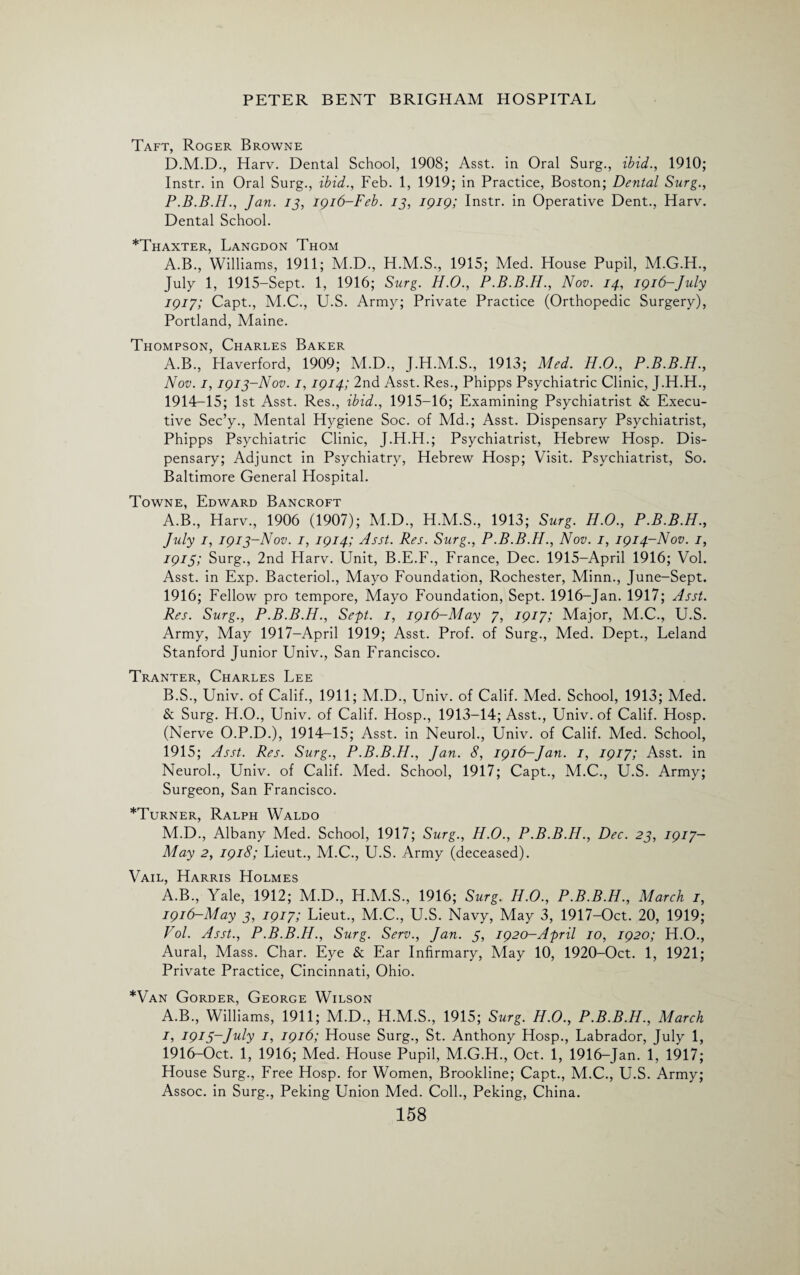 Taft, Roger Browne D.M.D., Harv. Dental School, 1908; Asst, in Oral Surg., ibid., 1910; Instr. in Oral Surg., ibid., Feb. 1, 1919; in Practice, Boston; Dental Surg., P.B.B.Ii., Jan. 13, 1916-Feb. 13, 1919; Instr. in Operative Dent., Harv. Dental School. *Thaxter, Langdon Thom A.B., Williams, 1911; M.D., H.M.S., 1915; Med. House Pupil, M.G.H., July 1, 1915-Sept. 1, 1916; Surg. H.O., P.B.B.H., Nov. 14, 1916-July 1917; Capt., M.C., U.S. Army; Private Practice (Orthopedic Surgery), Portland, Maine. Thompson, Charles Baker A.B., Haverford, 1909; M.D., J.H.M.S., 1913; Med. H.O., P.B.B.H., Nov. 1,1913-Nov. 1,1914; 2nd Asst. Res., Phipps Psychiatric Clinic, J.H.H., 1914-15; 1st Asst. Res., ibid., 1915-16; Examining Psychiatrist & Execu¬ tive Sec’y-, Mental Hygiene Soc. of Md.; Asst. Dispensary Psychiatrist, Phipps Psychiatric Clinic, J.H.H.; Psychiatrist, Hebrew Hosp. Dis¬ pensary; Adjunct in Psychiatry, Hebrew Hosp; Visit. Psychiatrist, So. Baltimore General Hospital. Towne, Edward Bancroft A. B., Harv., 1906 (1907); M.D., H.M.S., 1913; Surg. H.O., P.B.B.H., July 1, 1913-Nov. 1, 1914; Asst. Res. Surg., P.B.B.H., Nov. 1, 1914-Nov. 1, 1915; Surg., 2nd Harv. Unit, B.E.F., France, Dec. 1915-April 1916; Vol. Asst, in Exp. Bacteriol., Mayo Foundation, Rochester, Minn., June-Sept. 1916; Fellow pro tempore, Mayo Foundation, Sept. 1916-Jan. 1917; Asst. Res. Surg., P.B.B.H., Sept. 1, 1916-May 7, 1917; Major, M.C., U.S. Army, May 1917—April 1919; Asst. Prof, of Surg., Med. Dept., Leland Stanford Junior Univ., San Francisco. Tranter, Charles Lee B. S., Univ. of Calif., 1911; M.D., Univ. of Calif. Med. School, 1913; Med. & Surg. H.O., Univ. of Calif. Hosp., 1913-14; Asst., Univ. of Calif. Hosp. (Nerve O.P.D.), 1914-15; Asst, in Neurol., Univ. of Calif. Med. School, 1915; Asst. Res. Surg., P.B.B.H., Jan. 8, 1916-Jan. 1, 1917; Asst, in Neurol., Univ. of Calif. Med. School, 1917; Capt., M.C., U.S. Army; Surgeon, San Francisco. ^Turner, Ralph Waldo M.D., Albany Med. School, 1917; Surg., H.O., P.B.B.H., Dec. 23, 1917- May 2, 1918; Lieut., M.C., U.S. Army (deceased). Vail, Harris Holmes A.B., Yale, 1912; M.D., H.M.S., 1916; Surg. H.O., P.B.B.H., March 1, 1916-May 3, 1917; Lieut., M.C., U.S. Navy, May 3, 1917-Oct. 20, 1919; Vol. Asst., P.B.B.H., Surg. Serv., Jan. 5, 1920-April 10, 1920; H.O., Aural, Mass. Char. Eye & Ear Infirmary, May 10, 1920-Oct. 1, 1921; Private Practice, Cincinnati, Ohio. *Van Gorder, George Wilson A.B., Williams, 1911; M.D., H.M.S., 1915; Surg. H.O., P.B.B.H., March 1, 1913-July 1, 1916; House Surg., St. Anthony Hosp., Labrador, July 1, 1916-Oct. 1, 1916; Med. House Pupil, M.G.H., Oct. 1, 1916-Jan. 1, 1917; House Surg., Free Hosp. for Women, Brookline; Capt., M.C., U.S. Army; Assoc, in Surg., Peking Union Med. Coll., Peking, China.