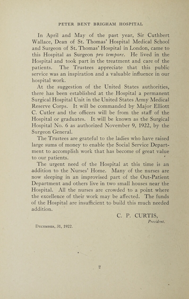 In April and May of the past year, Sir Cuthbert Wallace, Dean of St. Thomas’ Hospital Medical School and Surgeon of St. Thomas’ Hospital in London, came to this Hospital as Surgeon pro tempore. He lived in the Hospital and took part in the treatment and care of the patients. The Trustees appreciate that this public service was an inspiration and a valuable influence in our hospital work. At the suggestion of the United States authorities, there has been established at the Hospital a permanent Surgical Hospital Unit in the United States Army Medical Reserve Corps. It will be commanded by Major Elliott C. Cutler and the officers will be from the staff of the Hospital or graduates. It will be known as the Surgical Hospital No. 6 as authorized November 9, 1922, by the Surgeon General. The Trustees are grateful to the ladies who have raised large sums of money to enable the Social Service Depart¬ ment to accomplish work that has become of great value to our patients. The urgent need of the Hospital at this time is an addition to the Nurses’ Home. Alany of the nurses are now sleeping in an improvised part of the Out-Patient Department and others live in two small houses near the Hospital. All the nurses are crowded to a point where the excellence of their work may be affected. The funds of the Hospital are insufficient to build this much needed addition. C. P. CURTIS, President. December, 31, 1922.