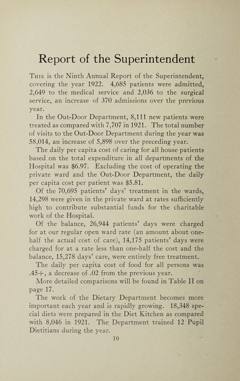 Report of the Superintendent This is the Ninth Annual Report of the Superintendent, covering the year 1922. 4,685 patients were admitted, 2,649 to the medical service and 2,036 to the surgical service, an increase of 370 admissions over the previous year. In the Out-Door Department, 8,111 new patients were treated as compared with 7,707 in 1921. The total number of visits to the Out-Door Department during the year was 58,014, an increase of 5,898 over the preceding year. The daily per capita cost of caring for all house patients based on the total expenditure in all departments of the Hospital was $6.97. Excluding the cost of operating the private ward and the Out-Door Department, the daily per capita cost per patient was $5.81. Of the 70,695 patients’ days’ treatment in the wards, 14,298 were given in the private ward at rates sufficiently high to contribute substantial funds for the charitable work of the Hospital. Of the balance, 26,944 patients’ days were charged for at our regular open ward rate (an amount about one- half the actual cost of care), 14,175 patients’ days were charged for at a rate less than one-half the cost and the balance, 15,278 days’ care, were entirely free treatment. The daily per capita cost of food for all persons was .45 + , a decrease of .02 from the previous year. More detailed comparisons will be found in Table II on page 17. The work of the Dietary Department becomes more important each year and is rapidly growing. 18,348 spe¬ cial diets were prepared in the Diet Kitchen as compared with 8,046 in 1921. The Department trained 12 Pupil Dietitians during the year.