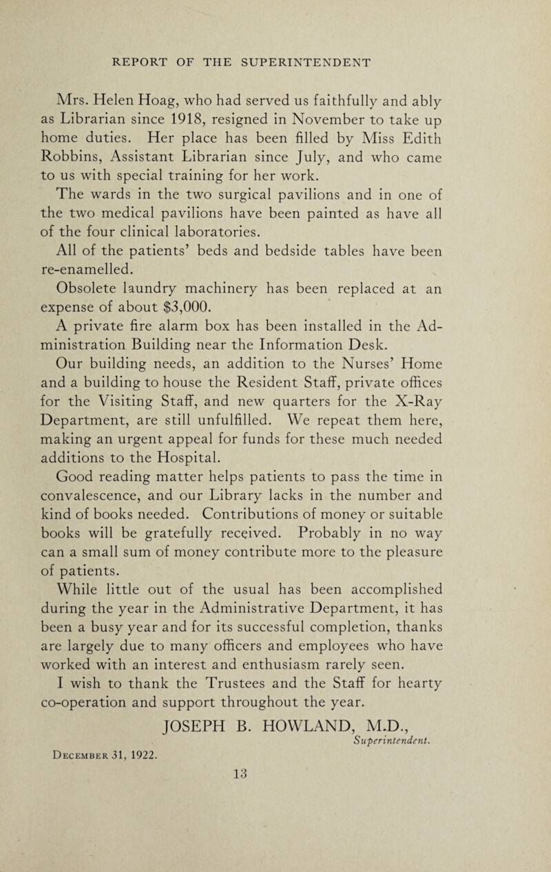 Mrs. Helen Hoag, who had served us faithfully and ably as Librarian since 1918, resigned in November to take up home duties. Her place has been filled by Miss Edith Robbins, Assistant Librarian since July, and who came to us with special training for her work. The wards in the two surgical pavilions and in one of the two medical pavilions have been painted as have all of the four clinical laboratories. All of the patients’ beds and bedside tables have been re-enamelled. Obsolete laundry machinery has been replaced at an expense of about $3,000. A private fire alarm box has been installed in the Ad¬ ministration Building near the Information Desk. Our building needs, an addition to the Nurses’ Home and a building to house the Resident Staff, private offices for the Visiting Staff, and new quarters for the X-Ray Department, are still unfulfilled. We repeat them here, making an urgent appeal for funds for these much needed additions to the Hospital. Good reading matter helps patients to pass the time in convalescence, and our Library lacks in the number and kind of books needed. Contributions of money or suitable books will be gratefully received. Probably in no way can a small sum of money contribute more to the pleasure of patients. While little out of the usual has been accomplished during the year in the Administrative Department, it has been a busy year and for its successful completion, thanks are largely due to many officers and employees who have worked with an interest and enthusiasm rarely seen. I wish to thank the Trustees and the Staff for hearty co-operation and support throughout the year. JOSEPH B. HOWLAND, M.D., Superintendent. December 31, 1922.