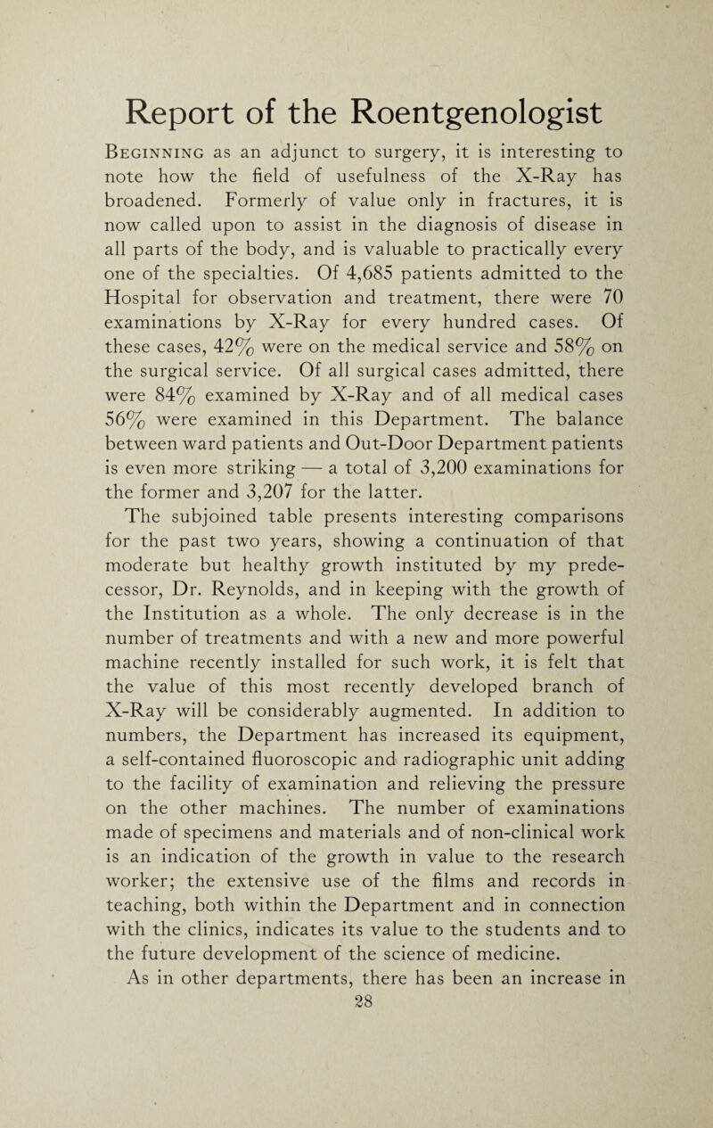 Report of the Roentgenologist Beginning as an adjunct to surgery, it is interesting to note how the field of usefulness of the X-Ray has broadened. Formerly of value only in fractures, it is now called upon to assist in the diagnosis of disease in all parts of the body, and is valuable to practically every one of the specialties. Of 4,685 patients admitted to the Hospital for observation and treatment, there were 70 examinations by X-Ray for every hundred cases. Of these cases, 42% were on the medical service and 58% on the surgical service. Of all surgical cases admitted, there were 84% examined by X-Ray and of all medical cases 56% were examined in this Department. The balance between ward patients and Out-Door Department patients is even more striking — a total of 3,200 examinations for the former and 3,207 for the latter. The subjoined table presents interesting comparisons for the past two years, showing a continuation of that moderate but healthy growth instituted by my prede¬ cessor, Dr. Reynolds, and in keeping with the growth of the Institution as a whole. The only decrease is in the number of treatments and with a new and more powerful machine recently installed for such work, it is felt that the value of this most recently developed branch of X-Ray will be considerably augmented. In addition to numbers, the Department has increased its equipment, a self-contained fluoroscopic and radiographic unit adding to the facility of examination and relieving the pressure on the other machines. The number of examinations made of specimens and materials and of non-clinical work is an indication of the growth in value to the research worker; the extensive use of the films and records in teaching, both within the Department and in connection with the clinics, indicates its value to the students and to the future development of the science of medicine. As in other departments, there has been an increase in